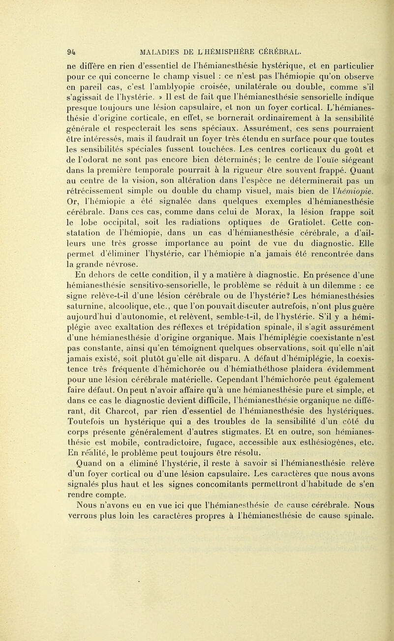 ne diffère en rien d'essentiel de l'hémianesthésie hystérique, et en particulier pour ce qui concerne le champ visuel : ce n'est pas l'hémiopie qu'on observe en pareil cas, c'est l'amblyopie croisée, unilatérale ou double, comme s'il s'agissait de l'hystérie, j II est de fait que l'hémianesthésie sensorielle indique presque toujours une lésion capsulaire, et non un foyer cortical. L'hémianes- thésie d'origine corticale, en effet, se bornerait ordinairement à la sensibihté générale et respecterait les sens spéciaux. Assurément, ces sens pourraient être intéressés, mais il faudrait un foyer très étendu en surface pour que toutes les sensibilités spéciales fussent touchées. Les centres corticaux du goût et de l'odorat ne sont pas encore bien déterminés; le centre de l'ouïe siégeant dans la première temporale pourrait à la rigueur être souvent frappé. Quant au centre de la vision, son altération dans l'espèce ne déterminerait pas un rétrécissement simple ou double du champ visuel, mais bien de l'hémiopie. Or, l'hémiopie a été signalée dans quelques exemples d'hémianesthésie cérébrale. Dans ces cas, comme dans celui de Morax, la lésion frappe soit le lobe occipital, soit les radiations optiques de Gratiolet. Cette con- statation de l'hémiopie, dans un cas d'hémianesthésie cérébrale, a d'ail- leurs une très grosse importance au point de vue du diagnostic. Elle permet d'éliminer l'hystérie, car l'hémiopie n'a jamais été rencontrée dans la grande névrose. En dehors de cette condition, il y a matière à diagnostic. En présence d'une hémianesthésie sensitivo-sensorielle, le problème se réduit à un dilemme : ce signe relève-t-il d'une lésion cérébrale ou de l'hystérie? Les hémianesthésies saturnine, alcoolique, etc., que l'on pouvait discuter autrefois, n'ont plus guère aujourd'hui d'autonomie, et relèvent, semble-t-il, de l'hystérie. S'il y a hémi- plégie avec exaltation des réflexes et trépidation spinale, il s'agit assurément d'une hémianesthésie d'origine organique. Mais l'hémiplégie coexistante n'est pas constante, ainsi qu'en témoignent quelques observations, soit qu'elle n'ait jamais existé, soit plutôt qu'elle ait disparu. A défaut d'hémiplégie, la coexis- tence très fréquente d'hémichorée ou d'hémiathéthose plaidera évidemment pour une lésion cérébrale matérielle. Cependant l'hémichorée peut également faire défaut. On peut n'avoir affaire qu'à une hémianesthésie pure et simple, et dans ce cas le diagnostic devient difficile, l'hémianesthésie organique ne diffé- rant, dit Charcot, par rien d'essentiel de l'hémianesthésie des hystériques. Toutefois un hystérique qui a des troubles de la sensibihté d'un côté du corps présente généralement d'autres stigmates. Et en outre, son hémianes- thésie est mobile, contradictoire, fugace, accessible aux esthésiogènes, etc. En réalité, le problème peut toujours être l'ésolu. Quand on a éliminé l'hystérie, il reste à savoir si l'hémianesthésie relève d'un foyer cortical ou d'une lésion capsulaire. Les caractères que nous avons signalés plus haut et les signes concomitants permettront d'habitude de s'en rendre compte. Nous n'avons eu en vue ici que l'hémianesthésie de cause cérébrale. Nous verrons plus loin les caractères propres à l'hémianesthésie de cause spinale.