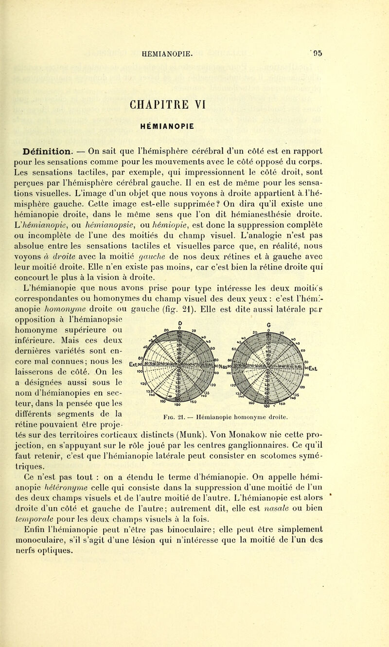 CHAPITRE VI HÉMIANOPIE Définition. — On sait que l'hémisphère cérébral d'un côté est en rapport pour les sensations comme pour les mouvements avec le côté opposé du corps. Les sensations tactiles, par exemple, qui impressionnent le côté droit, sont perçues par l'hémisphère cérébral gauche. 11 en est de même pour les sensa- tions visuelles. L'image d'un objet que nous voyons à droite appartient à. l'hé- misphère gauche. Cette image est-elle supprimée? On dira qu'il existe une hémianopie droite, dans le même sens que l'on dit hémianeslhésie droite. Uhémianopie, ou hémianopsie, ou hémiopie, est donc la suppression complète ou incomplète de l'une des moitiés du champ visuel. L'analogie n'est pas absolue entre les sensations tactiles et visuelles parce que, en réahté, nous voyons à droite avec la moitié gauche de nos deux rétines et à gauche avec leur moitié droite. Elle n'en existe pas moins, car c'est bien la réline droite qui concourt le plus à la vision à droite. L'hémianopie que nous avons prise pour type intéresse les deux moitiés correspondantes ou homonymes du champ visuel des deux yeux : c'est l'hémi- anopie homonyme droite ou gauche (fig. 21). Elle est dite aussi latérale pt>r opposition à l'hémianopsie ^ homonyme supérieure ou inférieure. Mais ces deux dernières variétés sont en- core mal connues; nous les laisserons de côté. On les a désignées aussi sous le nom d'hémianopies en sec- teur, dans la pensée que les différents segments de la rétine pouvaient être proje- tés sur des teri-itoires corticaux distincts (Munk). Von Monakow nie cette pro- jection, en s'appuyant sur le rôle joué par les centres ganglionnaires. Ce qu'il faut retenir, c'est que l'hémianopie latérale peut consister en scotomes symé- triques. Ce n'est pas tout : on a étendu le terme d'hémianopie. On appelle hémi- anopie héléronyme celle qui consiste dans la suppression d'une moitié de l'un des deux champs visuels et de l'autre moitié de l'autre. L'hémianopie est alors droite d'un côté et gauche de l'autre ; autrement dit, elle est nasale ou bien temporale pour les deux champs visuels à la fois. Enfin l'hémianopie peut n'être pas binoculaire ; elle peut être simplement monoculaire, s'il s'agit d'une lésion qui n'intéresse que la moitié de l'un des nerfs optiques. Fig. 21. — Hémianopie homonyme droite.