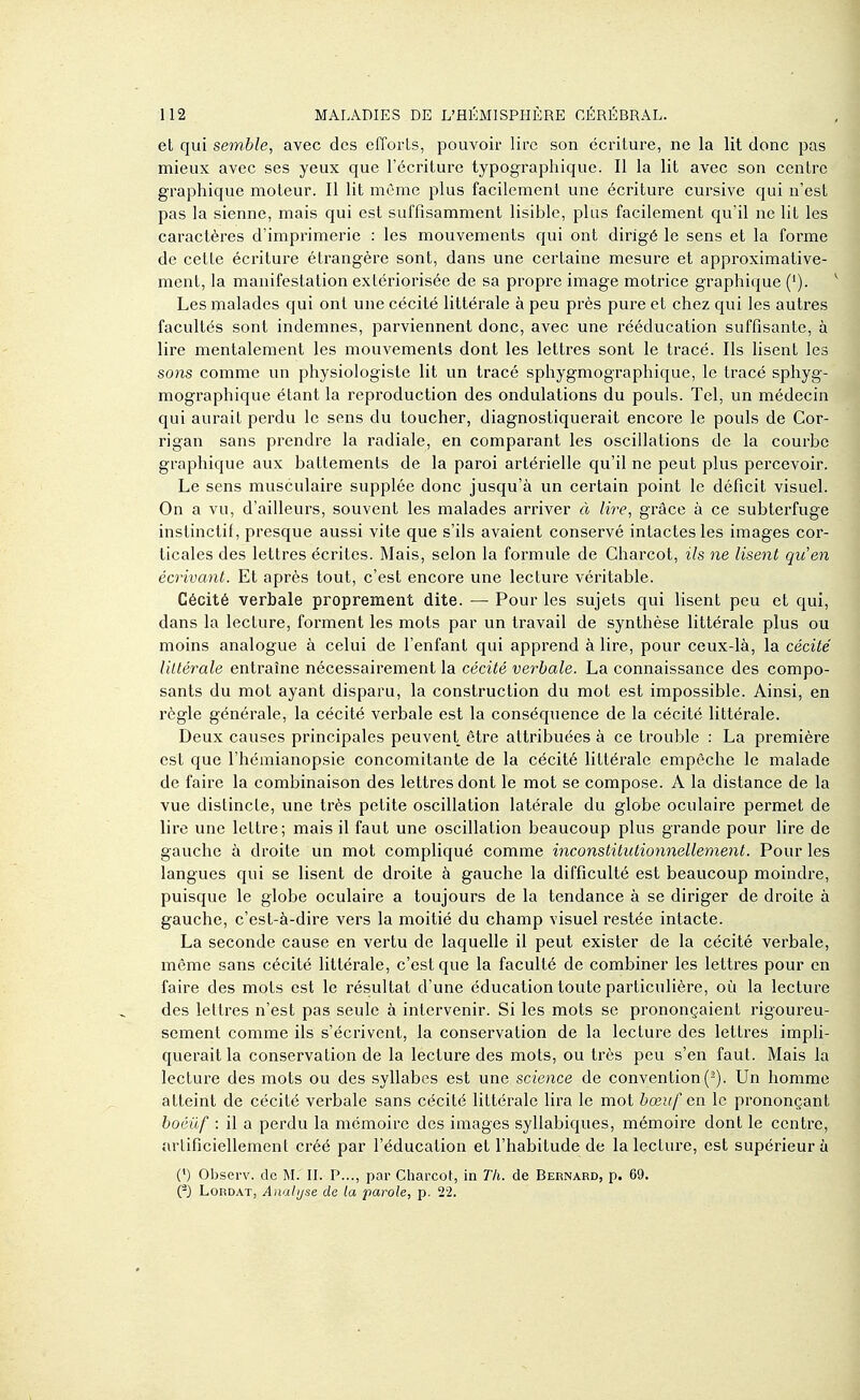 et qui semble, avec des efforls, pouvoir lire son écriture, ne la lit donc pas mieux avec ses yeux que l'écriture typographique. Il la lit avec son centre graphique moteur. Il lit môme plus facilement une écriture cursive qui n'est pas la sienne, mais qui est suffisamment lisible, plus facilement qu'il ne lit les caractères d'imprimerie : les mouvements qui ont dirigé le sens et la forme de celte écriture étrangère sont, dans une certaine mesure et approximative- ment, la manifestation extériorisée de sa propre image motrice graphique ('). Les malades qui ont une cécité littérale à peu près pure et chez qui les autres facultés sont indemnes, parviennent donc, avec une rééducation suffisante, à lire mentalement les mouvements dont les lettres sont le tracé. Ils lisent les sons comme un physiologiste lit un tracé sphygmographique, le tracé sphyg- mographique étant la reproduction des ondulations du pouls. Tel, un médecin qui aurait perdu le sens du toucher, diagnostiquerait encore le pouls de Cor- rigan sans prendre la radiale, en comparant les oscillations de la courbe graphique aux battements de la paroi artérielle qu'il ne peut plus percevoir. Le sens musculaire supplée donc jusqu'à un certain point le déficit visuel. On a vu, d'ailleurs, souvent les malades arriver à lire, grâce à ce subterfuge instinctif, presque aussi vite que s'ils avaient conservé intactes les images cor- ticales des lettres écrites. Mais, selon la formule de Charcot, ils ne lisent qu'en écrivant. Et après tout, c'est encore une lecture véritable. Cécité verbale proprement dite. — Pour les sujets qui lisent peu et qui, dans la lecture, forment les mots par un travail de synthèse littérale plus ou moins analogue à celui de l'enfant qui apprend à lire, pour ceux-là, la cécité littérale entraîne nécessairement la cécité verbale. La connaissance des compo- sants du mot ayant disparu, la construction du mot est impossible. Ainsi, en règle générale, la cécité verbale est la conséquence de la cécité littérale. Deux causes principales peuvent être attribuées à ce trouble : La première est que l'héraianopsie concomitante de la cécité littérale empêche le malade de faire la combinaison des lettres dont le mot se compose. A la distance de la vue distincte, une très petite oscillation latérale du globe oculaire permet de lire une lettre; mais il faut une oscillation beaucoup plus grande pour lire de gauche à droite un mot compliqué comme inconstitutionnellement. Pour les langues qui se lisent de droite à gauche la difficulté est beaucoup moindre, puisque le globe oculaire a toujours de la tendance à se diriger de droite à gauche, c'est-à-dire vers la moitié du champ visuel restée intacte. La seconde cause en vertu de laquelle il peut exister de la cécité verbale, même sans cécité littérale, c'est que la faculté de combiner les lettres pour en faire des mots est le résultat d'une éducation toute particulière, où la lecture des lettres n'est pas seule à intervenir. Si les mots se prononçaient rigoureu- sement comme ils s'écrivent, la conservation de la lecture des lettres impli- querait la conservation de la lecture des mots, ou très peu s'en faut. Mais la lecture des mots ou des syllabes est une science de convention(^). Un homme atteint de cécité verbale sans cécité littérale lira le mot bœuf en le prononçant boéûf : il a perdu la mémoire des images syllabiques, mémoire dont le centre, artificiellement créé par l'éducation et l'habitude de la lecture, est supérieur à (') Observ. de M. IL P..., par Charcot, in Th. de Bernard, p. 69. (-J LoRDAT, Anal [/se de la parole, p. 22.