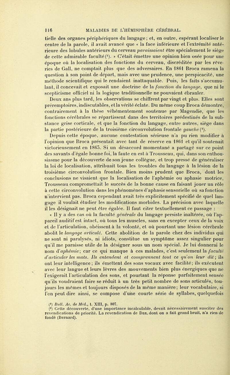 tielle des organes périphériques du langage ; et, en outre, espérant localiser le centre de la parole, il avait avancé que « la face inférieure et l'extrémité anté- rieure des lobules antérieurs du cerveau paraissaient être spécialement le siège de cette admirable faculté ('). » C'était émettre une opinion bien osée pour une époque où la localisation des fonctions du cerveau, discréditée par les rêve- ries de Gall, ne comptait plus que des adversaires. En 1861 Broca ramena la question à son point de départ, mais avec une prudence, une perspicacité, une méthode scientifique qui le rendaient inattaquable. Puis, les faits s'accumu- lant, il concevait et exposait une doctrine de la fonction dît langage, que ni le scepticisme officiel ni la logique traditionnelle ne pouvaient ébranler. Deux ans plus tard, les observations se chiffrent par vingt et plus. Elles sont préremptoires, indiscutables, et la vérité éclate. Du même coup Broca démontre, contrairement à la thèse véhémentement soutenue par Magendie, que les fonctions cérébrales se répartissent dans des territoires prédestinés de la sub- stance grise corticale, et que la fonction du langage, entre autres, siège dans la partie postérieure de la troisième circonvolution frontale gauche {^). Depuis cette époque, aucune contestation sérieuse n'a pu rien modifier à l'opinion que Broca présentait avec tant de réserve en 1861 et qu'il soutenait victorieusement en 1863. Si un désaccord momentané a partagé sur ce point des savants d'égale bonne foi, la faute en est à Trousseau, qui, dans son enthou- siasme pour la découverte de son jeune collègue, et trop pressé de généraliser la loi de localisation, attribuait tous les troubles du langage à la lésion de la troisième circonvolution frontale. Bien moins prudent que Broca, dont les conclusions ne visaient que la localisation de l'aphémie ou aphasie motrice, Trousseau compromettait le succès de la bonne cause en faisant jouer un rôle à cette circonvolution d^ins les phénomènes d'aphasie sensorielle où sa fonction n'intervient pas. Broca cependant avait très explicitement spécifié de quel lan- gage il voulait étudier les modifications morbides. La précision avec laquelle il les désignait ne peut être égalée. Il faut citer textuellement ce passage : « Il y a des cas où la faculté générale du langage persiste inaltérée, où l'ap- pareil auditif est intact, où tous les muscles, sans en excepter ceux de la voix et de l'articulation, obéissent à la volonté, et où pourtant une lésion cérébrale abolit le langage articulé. Cette abolition de la parole chez des individus qui ne sont ni paralysés, ni idiots, constitue un symptôme assez singulier pour qu'il me paraisse utile de la désigner sous un nom spécial. Je lui donnerai le nom d'aphémie ; car ce qui manque à ces malades, c'est seulement la faculté d'articuler les mots. Ils entendent et comprennent tout ce qu'on leur dit ; ils ont leur intelligence; ils émettent des sons vocaux avec facilité; ils exécutent avec leur langue et leurs lèvres des mouvements bien plus énergiques que ne l'exigerait l'articulation des sons, et pourtant la réponse parfaitement sensée qu'ils voudraient faire se réduit à un très petit nombre de sons articulés, tou- jours les mêmes et toujours disposés de la même manière; leur vocabulaire, si l'on peut dire ainsi, se compose d'une courte série de syllabes, quelquefois (») Bull. Ac. de Mcd., t. XIII, p. 807. (-) Cette découverte, d'une importance incalculable, devait nécessairement susciter des revendications de priorité. La revendication de Dax, dont on a fait grand bruit, n'a rien de fondé (Bernard).