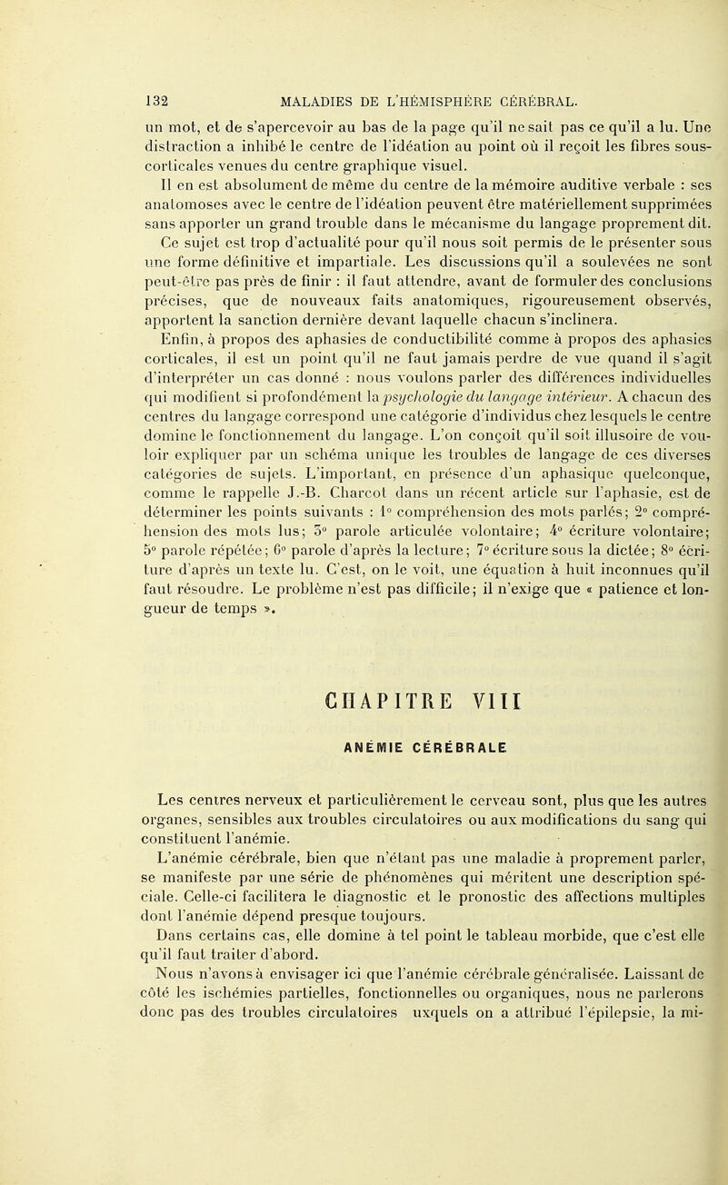 un mot, et de s'apercevoir au bas de la page qu'il ne sait pas ce qu'il a lu. Une distraction a inhibé le centre de l'idéation au point où il reçoit les fibres sous- corticales venues du centre graphique visuel. Il en est absolument de même du centre de la mémoire auditive verbale : ses anatomoses avec le centre de l'idéation peuvent être matériellement supprimées sans apporter un grand trouble dans le mécanisme du langage proprement dit. Ce sujet est trop d'actualité pour qu'il nous soit permis de le présenter sous une forme définitive et impartiale. Les discussions qu'il a soulevées ne sont peut-être pas près de finir : il faut attendre, avant de formuler des conclusions précises, que de nouveaux faits anatomiques, rigoureusement observés, apportent la sanction dernière devant laquelle chacun s'inclinera. Enfin, à propos des aphasies de conductibilité comme à propos des aphasies corticales, il est un point qu'il ne faut jamais perdre de vue quand il s'agit d'interpréter un cas donné : nous voulons parler des différences individuelles qui modifient si profondément \q. psychologie du langage intérieur. A chacun des centres du langage correspond une catégorie d'individus chez lesquels le centre domine le fonctionnement du langage. L'on conçoit qu'il soit illusoire de vou- loir expliquer par un schéma unique les troubles de langage de ces diverses catégories de sujets. L'important, en présence d'un aphasique quelconque, comme le rappelle J.-B. Charcot dans un récent article sur l'aphasie, est de déterminer les points suivants : 1 compréhension des mots parlés; 2° compré- hension des mots lus; 5 parole articulée volontaire; 4 écriture volontaire; 5° parole répétée; G parole d'après la lecture; 7 écriture sous la dictée; 8° écri- ture d'après un texte lu. C'est, on le voit, une équation à huit inconnues qu'il faut résoudre. Le problème n'est pas difficile; il n'exige que « patience et lon- gueur de temps ». CHAPITRE VIII ANÉMIE CÉRÉBRALE Les centres nerveux et particulièrement le cerveau sont, plus que les autres organes, sensibles aux troubles circulatoires ou aux modifications du sang qui constituent l'anémie. L'anémie cérébrale, bien que n'étant pas une maladie à proprement parler, se manifeste par une série de phénomènes qui méritent une description spé- ciale. Celle-ci facilitera le diagnostic et le pronostic des affections multiples dont l'anémie dépend presque toujours. Dans certains cas, elle domine à tel point le tableau morbide, que c'est elle qu'il faut traiter d'abord. Nous n'avons à envisager ici que l'anémie cérébrale généralisée. Laissant de côté les ischémies partielles, fonctionnelles ou organiques, nous ne parlerons donc pas des troubles circulatoires uxquels on a attribué l'épilepsie, la mi-