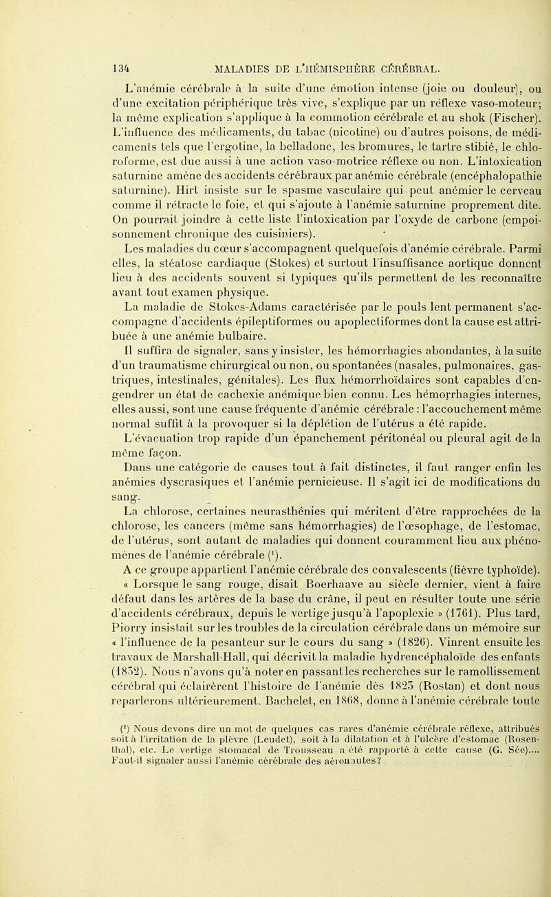 L'anémie cérébrale à la suite d'une émotion intense (joie ou douleur), ou d'une excitation périphérique très vive, s'explique par un réflexe vaso-moteur; la même explication s'applique à la commotion cérébrale et au shok (Fischer). L'influence des médicaments, du tabac (nicotine) ou d'autres poisons, de médi- caments tels que l'ergotine, la belladone, les bromures, le tartre stibié, le chlo- roforme, est due aussi à une action vaso-motrice réflexe ou non. L'intoxication saturnine amène des accidents cérébraux par anémie cérébrale (encéphalopathie saturnine). Hirt insiste sur le spasme vasculaire qui peut anémier le cerveau comme il rétracte le foie, et qui s'ajoute à l'anémie saturnine proprement dite. On pourrait joindre à cette liste l'intoxication par l'oxyde de carbone (empoi- sonnement chronique des cuisiniers). Les maladies du cœur s'accompagnent quelquefois d'anémie cérébrale. Parmi elles, la stéatose cardiaque (Stokes) et surtout l'insuffisance aortique donnent lieu à des accidents souvent si typiques qu'ils permettent de les reconnaître avant tout examen physique. La maladie de Stokcs-Adams caractérisée par le pouls lent permanent s'ac- compagne d'accidents épileptiformes ou apoplectiformes dont la cause est attri- buée à une anémie bulbaire. 11 suffira de signaler, sans y insister, les hémorrhagies abondantes, à la suite d'un traumatisme chirurgical ou non, ou spontanées (nasales, pulmonaires, gas- triques, intestinales, génitales). Les flux hémorrhoïdaires sont capables d'en- gendrer un état de cachexie anémique bien connu. Les hémorrhagies internes, elles aussi, sont une cause fréquente d'anémie cérébrale : l'accouchement môme normal suffit à la provoquer si la déplétion de l'utérus a été rapide. L'évacuation trop rapide d'un épanchement péritonéal ou pleural agit de la même façon. Dans une catégorie de causes tout à fait distinctes, il faut ranger enfin les anémies dyscrasiques et l'anémie pernicieuse. Il s'agit ici de modifications du sang. La chlorose, certaines neurasthénies qui méritent d'être rapprochées de la chlorose, les cancers (môme sans hémorrhagies) de l'œsophage, de l'estomac, de l'utérus, sont autant de maladies qui donnent couramment lieu aux phéno- mènes de l'anémie cérébrale ('). A ce groupe appartient l'anémie cérébrale des convalescents (fièvre typhoïde). « Lorsque le sang rouge, disait Boerhaave au siècle dernier, vient à faire défaut dans les artères de la base du crâne, il peut en résulter toute une série d'accidents cérébraux, depuis le vertige jusqu'à l'apoplexie » (1761). Plus tard, Piorry insistait sur les troubles de la circulation cérébrale dans un mémoire sur <i l'influence de la pesanteur sur le cours du sang » (1826). Vinrent ensuite les travaux de Marshall-Hall, qui décrivit la maladie hydrencéphaloïde des enfants (1852). Nous n'avons qu'à noter en passant les recherches sur le ramollissement cérébral qui éclairèrent l'histoire de l'anémie dès 1823 (Rostan) et dont nous reparlerons ultérieurement. Bachelet, en 1868, donne à l'anémie cérébrale toute (*) Nous devons dire un mot de quelques cas rares d'anémie cérébrale réflexe, attribués soit à l'irritation de la plèvre (Leudet), soit à la dilatation et à l'ulcère d'estomac (Rosen- Ihal), etc. Le vertige stomacal de Trousseau a été rapporté à cette cause (G. Sée).... Faut-il signaler aussi l'anémie cérébrale des aéronautes?