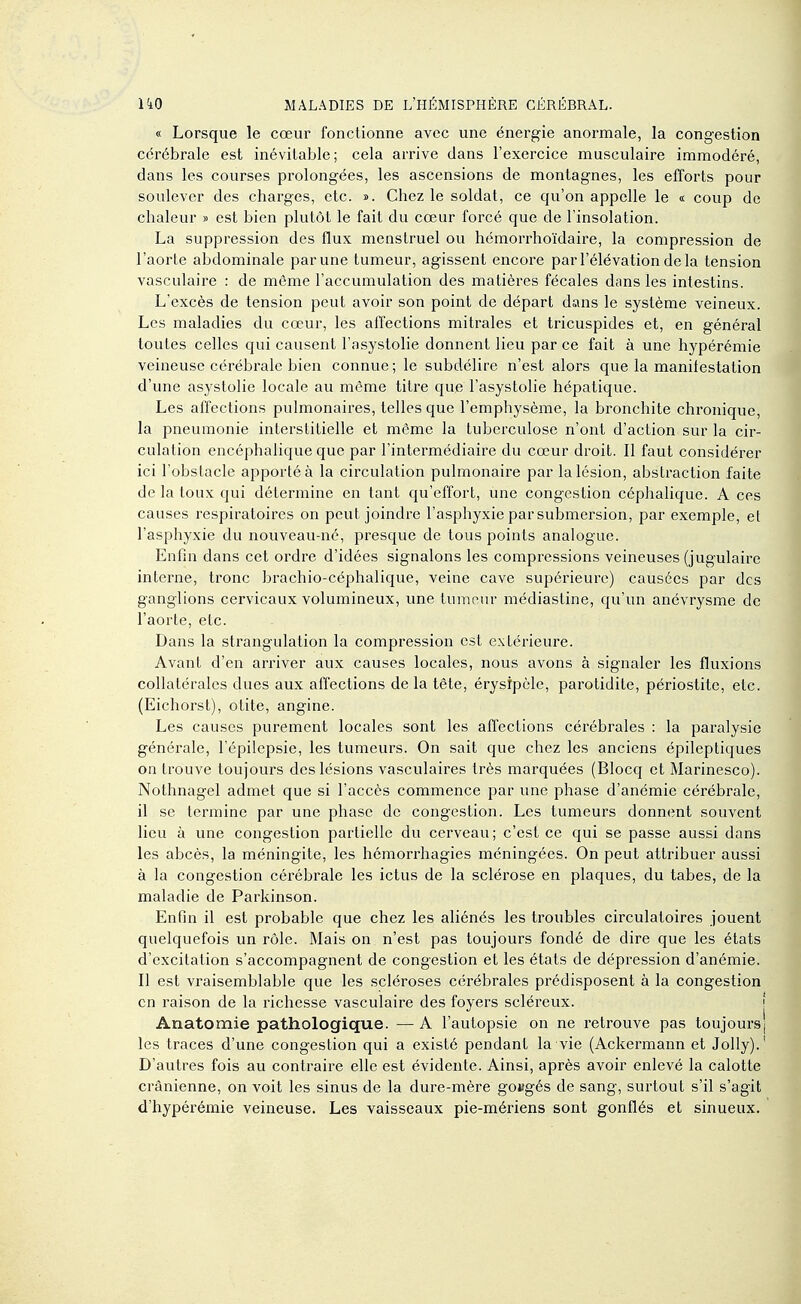 « Lorsque le cœur fonctionne avec une énergie anormale, la congestion cérébrale est inévitable; cela arrive dans l'exercice musculaire immodéré, dans les courses prolongées, les ascensions de montagnes, les efforts pour soulever des charges, etc. ». Chez le soldat, ce qu'on appelle le « coup de chaleur » est bien plutôt le fait du cœur forcé que de l'insolation. La suppression des flux menstruel ou hémorrhoïdaire, la compression de l'aorte abdominale par une tumeur, agissent encore par l'élévation de la tension vasculaire : de môme l'accumulation des matières fécales dans les intestins. L'excès de tension peut avoir son point de départ dans le système veineux. Les maladies du cœur, les affections mitrales et tricuspides et, en général toutes celles qui causent l'asystolie donnent lieu par ce fait à une hypérémie veineuse cérébrale bien connue; le subdélire n'est alors que la manitestation d'une asystolie locale au même titre que l'asystolie hépatique. Les affections pulmonaires, telles que l'emphysème, la bronchite chronique, la pneumonie interstitielle et même la tuberculose n'ont d'action sur la cir- culation encéphalique que par l'intermédiaire du cœur droit. Il faut considérer ici l'obstacle apporté à la circulation pulmonaire par la lésion, abstraction faite de la toux qui détermine en tant qu'effort, une congestion céphalique. A ces causes respiratoires on peut joindre l'asphyxie par submersion, par exemple, et l'asphyxie du nouveau-né, presque de tous points analogue. Enfin dans cet ordre d'idées signalons les compressions veineuses (jugulaire interne, tronc brachio-céphalique, veine cave supérieure) causées par des ganglions cervicaux volumineux, une tumeur médiastine, qu'un anévrysme de l'aorte, etc. Dans la strangulation la compression est extérieure. Avant d'en arriver aux causes locales, nous avons à signaler les fluxions collatérales dues aux affections delà tête, érysipèle, parotidite, périostite, etc. (Eichorst), otite, angine. Les causes purement locales sont les affections cérébrales : la paralysie générale, l'épilcpsie, les tumeurs. On sait que chez les anciens épileptiques on trouve toujours des lésions vasculaires très marquées (Blocq et Marinesco). Nothnagel admet que si l'accès commence par une phase d'anémie cérébrale, il se termine par une phase de congestion. Les tumeurs donnent souvent lieu à une congestion partielle du cerveau; c'est ce qui se passe aussi dans les abcès, la méningite, les hémorrhagies méningées. On peut attribuer aussi à la congestion cérébrale les ictus de la sclérose en plaques, du tabès, de la maladie de Parkinson. Enfin il est probable que chez les aliénés les troubles circulatoires jouent quelquefois un rôle. Mais on n'est pas toujours fondé de dire que les états d'excitation s'accompagnent de congestion et les états de dépression d'anémie. Il est vraisemblable que les scléroses cérébrales prédisposent à la congestion en raison de la richesse vasculaire des foyers scléreux. \ Anatomie pathologique. — A l'autopsie on ne retrouve pas toujoursj les traces d'une congestion qui a existé pendant la vie (Ackermann et Jolly).' D'autres fois au contraire elle est évidente. Ainsi, après avoir enlevé la calotte crânienne, on voit les sinus de la dure-mère go»gés de sang, surtout s'il s'agit d'hypéi'émie veineuse. Les vaisseaux pie-mériens sont gonflés et sinueux.