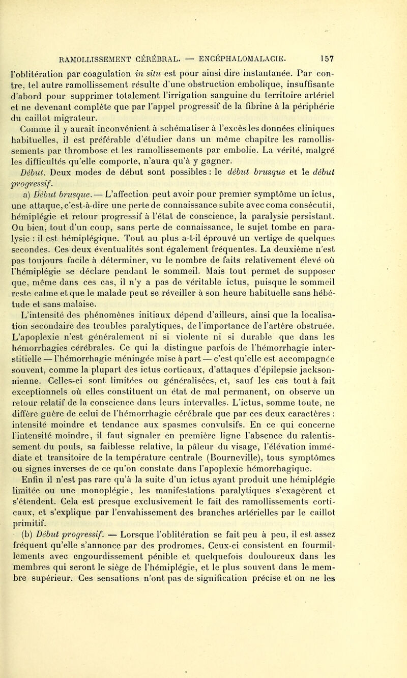 l'oblitération par coagulation in situ est pour ainsi dire instantanée. Par con- tre, tel autre ramollissement résulte d'une obstruction embolique, insuffisante d'abord pour supprimer totalement l'irrigation sanguine du territoire artériel et ne devenant complète que par l'appel progressif de la fibrine à la périphérie du caillot migrateur. Comme il y aurait inconvénient à schématiser à l'excès les données cliniques habituelles, il est préférable d'étudier dans un même chapitre les ramollis- sements par thrombose et les ramollissements par embolie. La vérité, malgré les difficultés qu'elle comporte, n'aura qu'à y gagner. Début. Deux modes de début sont possibles : le début brusque et le début prog^^essif. a) Début brusque. — L'affection peut avoir pour premier symptôme un ictus, une attaque,c'est-à-dire unepertede connaissance subite avec coma consécutil, hémiplégie et retour progressif à l'état de conscience, la paralysie persistant. Ou bien, tout d'un coup, sans perte de connaissance, le sujet tombe en para- lysie : il est hémiplégique. Tout au plus a-t-il éprouvé un vertige de quelques secondes. Ces deux éventualités sont également fréquentes. La deuxième n'est pas toujours facile à déterminer, vu le nombre de faits relativement élevé où l'hémiplégie se déclare pendant le sommeil. Mais tout permet de supposer que, même dans ces cas, il n'y a pas de véritable ictus, puisque le sommeil reste calme et que le malade peut se réveiller à son heure habituelle sans hébé- tude et sans malaise. L'intensité des phénomènes initiaux dépend d'ailleurs, ainsi que la localisa- tion secondaire des troubles paralytiques, de l'importance de l'artère obstruée. L'apoplexie n'est généralement ni si violente ni si durable que dans les hémorrhagies cérébrales. Ce qui la distingue parfois de l'hémorrhagie inter- stitielle — l'hémorrhagie méningée mise à part — c'est qu'elle est accompagnée souvent, comme la plupart des ictus corticaux, d'attaques d'épilepsie jackson- nienne. Celles-ci sont limitées ou généralisées, et, sauf les cas tout à fait exceptionnels où elles constituent un état de mal permanent, on observe un retour relatif de la conscience dans leurs intervalles. L'ictus, somme toute, ne diffère guère de celui de l'hémorrhagie cérébrale que par ces deux caractères : intensité moindre et tendance aux spasmes convulsifs. En ce qui concerne l'intensité moindre, il faut signaler en première ligne l'absence du ralentis- sement du pouls, sa faiblesse relative, la pâleur du visage, l'élévation immé- diate et transitoire de la température centrale (Bourneville), tous symptômes ou signes inverses de ce qu'on constate dans l'apoplexie hémorrhagique. Enfin il n'est pas rare qu'à la suite d'un ictus ayant produit une hémiplégie limitée ou une monoplégie, les manifestations paralytiques s'exagèrent et s'étendent. Cela est presque exclusivement le fait des ramoUissements corti- caux, et s'explique par l'envahissement des branches artérielles par le caillot primitif. (b) Début progressif. — Lorsque l'oblitération se fait peu à peu, il est, assez fréquent qu'elle s'annonce par des prodromes. Ceux-ci consistent en fourmil- lements avec engourdissement pénible et quelquefois douloureux dans les membres qui seront le siège de l'hémiplégie, et le plus souvent dans le mem- bre supérieur. Ces sensations n'ont pas de signification précise et on ne les