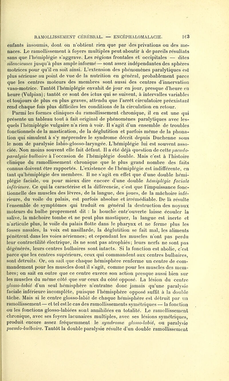 enfants insoumis, dont on n'obtient rien que par des privations ou des me- naces. Le ramollissement à foyers multiples peut aboutir à de pareils résultats sans que l'hémiplégie s'aggrave. Les régions frontales et occipitales — dites silencieuses jusqu'à plus ample informé — sont assez indépendantes des sphères motrices pour qu'il en soit ainsi. L'extension des phénomènes paralytiques est plus sérieuse au point de vue de la nutrition en général, probablement parce, que les centres moteurs des membres sont aussi des centres d'innervation vaso-motrice. Tantôt l'hémiplégie envahit de jour en jour, presque d'heure en heure (Vulpian) ; tantôt ce sont des ictus qui se suivent, à intervalles variables et toujours de plus en plus graves, attendu que l'arrêt circulatoire préexistani rend chaque fois plus difficiles les conditions de la circulation en retour. Parmi les formes cliniques du ramollissement chronique, il en est une qui présente un tableau tout à fait original de phénomènes paralytiques avec les- quels l'hémiplégie vulgaire n'a rien à voir. Il s'agit d'un ensemble de troubles fonctionnels de la mastication, de la déglutition et parfois même de la phona- tion qui simulent à s'y méprendre le syndrome décrit depuis Duchenne sous le nom de paralysie labio-glosso-laryngée. L'hémiplégie lui est souvent asso- ciée. Non moins souvent elle fait défaut. Il a été déjà question de celte pseudo- paralysie bulbaire à l'occasion de l'hémiplégie double. Mais c'est à l'histoire clinique du ramollissement chronique que le plus grand nombre des faits connus doivent être rapportés. L'existence de l'hémiplégie est indifféi-ente, en tant qu'hémiplégie des membres. Il ne s'agit en effet que d'une double hémi- plégie faciale, ou pour mieux dire encore d'une double hémiplégie faciale inférieure. Ce qui la caractérise et la différencie, c'est que l'impuissance fonc- tionnelle des muscles des lèvres, de la langue, des joues, de la mâchoire infé- rieure, du voile du palais, est parfois absolue et irrémédiable. De là résulte l'ensemble de symptômes q.ui traduit en général la destruction des noyaux moteurs du bulbe proprement dit : la bouche entrouverte laisse écouler la salive, la mâchoire tombe et ne peut plus mastiquer, la langue est inerte et n'articule plus, le voile du palais flotte dans le pharynx et ne ferme plus les fosses nasales, la voix est nasillarde, la déglutition se fait mal, les aliments pénètrent dans les voies aériennes; et cependant les muscles n'ont pas perdu leur contractilité électrique, ils ne sont pas atrophiés; leurs nerfs ne sont pas dégénérés, leurs centres bulbaires sont intacts. Si la fonction est abolie, c'est parce que les centres supérieurs, ceux qui commandent aux centres bulbaires, sont détruits. Or, on sait que chaque hémisphère renferme un centre de com- mandement pour les muscles dont il s'agit, comme pour les muscles des mem- bres; on sait en outre que ce centre exerce son action presque aussi bien sur les muscles du même côté que sur ceux du côté opposé. La lésion du centre glosso-labié d'un seul hémisphère n'entraîne donc jamais qu'une paralysie faciale inférieure incomplète, puisque l'hémisphère opposé suffit à la double tâche. Mais si le centre glosso-labié de chaque hémisphère est détruit par un ramoUissement— et tel est le cas des ramolhssements symétriques — la fonction ou les fonctions glosso-labiées sont annihilées en totalité. Le ramollissement chronique, avec ses foyers lacunaires multiples, avec ses lésions symétriques, produit encore assez fréquemment le syndrome glosso-labié^ ou paralysie pseudo-bulbaire. Tantôt la double paralysie résulte d'un double ramollissement