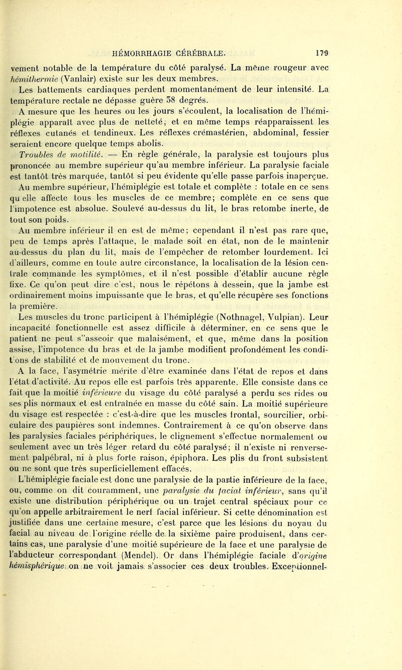 vement notable de la température du côté paralysé. La môme rougeur avec hémithermie (Vanlair) existe sur les deux membres. Les battements cardiaques perdent momentanément de leur intensité. La température rectale ne dépasse guère 38 degrés. A mesure que les heures ou les jours s'écoulent, la localisation de l'hémi- plégie apparaît avec plus de netteté, et en môme temps réapparaissent les réflexes cutanés et tendineux. Les réflexes crémastérien, abdominal, fessier seraient encore quelque temps abolis. Troubles de motilité. — En règle générale, la paralysie est toujours plus prononcée au membre supérieur qu'au membre inférieur. La paralysie faciale est tantôt très marquée, tantôt si peu évidente qu'elle passe parfois inaperçue. Au membre supérieur, l'hémiplégie est totale et complète : totale en ce sens qu elle affecte tous les muscles de ce membre; complète en ce sens que {'impotence est absolue. Soulevé au-dessus du lit, le bras retombe inerte, de tout son poids. Au membre inférieur il en est de même; cependant il n'est pas rare que, peu de temps après l'attaque, le malade soit en état, non de le maintenir au-dessus du plan du lit, mais de l'empêcher de retomber lourdement. Ici d'ailleurs, comme en toute autre circonstance, la localisation de la lésion cen- trale cornmande les symptômes, et il n'est possible d'établir aucune règle fixe. Ce qu'on peut dire c'est, nous le répétons à dessein, que la jambe est ordinairement moins impuissante que le bras, et qu'elle récupère ses fonctions la première. Les muscles du tronc participent à l'hémiplégie (Nothnagel, Vulpian). Leur incapacité fonctionnelle est assez difficile à déterminer, en ce sens que le patient ne peut sasseoir que malaisément, et que, môme dans la position assise, l'impotence du bras et de la jambe modifient profondément les condi- t ons de stabilité et de mouvement du tronc. A la face, l'asymétrie mérite d'être examinée dans l'état de repos et dans l'état d'activité. Au repos elle est parfois très apparente. Elle consiste dans ce fait que la moitié inférieure du visage du côté paralysé a perdu ses rides ou ses plis normaux et est entraînée en masse du côté sain. La moitié supérieure du visage est respectée : c'est-à-dire que les muscles frontal, sourciher, orbi- culaire des paupières sont indemnes. Contrairement à ce qu'on observe dans les paralysies faciales périphériques, le clignement s'effectue normalement ou seulement avec un très léger retard du côté paralysé; il n'existe ni renverse- ment palpébral, ni à plus forte raison, épiphora. Les plis du front subsistent ou ne sont que très superficiellement effacés. L'hémiplégie faciale est donc une paralysie de la pactie inférieure de la face, ou, comme on dit couramment, une paralysie du facial inférieur, sans qu'il existe une distribution périphérique ou un trajet central spéciaux pour ce qu'on appelle arbitrairement le nerf facial inférieur. Si cette dénomination est justifiée dans une certaine mesure, c'est parce que les lésions du noyau du facial au niveau de l'origine réelle de. la sixième paire produisent, dans cer- tains cas, une paralysie d'une moitié supérieure de la face et une paralysie de l'abducteur correspondant (Mendel). Or dans l'hémiplégie faciale d'origine hémisphérique, on ne yoii jamais, s'associer ces deux troubles. Exceniionnel-