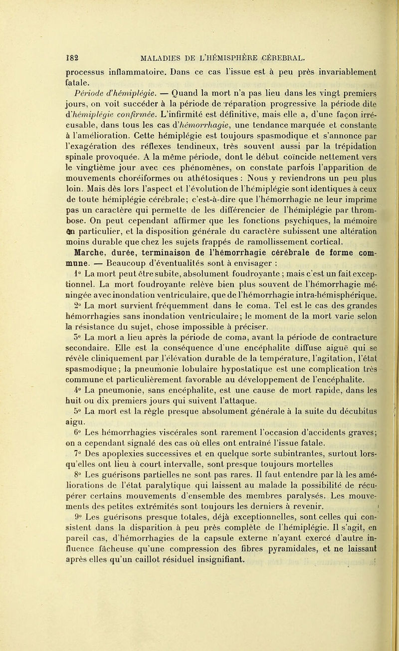 processus inflammatoire. Dans ce cas l'issue est à peu près invariablement fatale. Période d'hémiplégie. — Quand la mort n'a pas lieu dans les vingt premiers jours, on voit succéder à la période de réparation progressive la période dite d'hémiplégie confirmée. L'infirmité est définitive, mais elle a, d'une façon irré- cusable, dans tous les cas d'hémorrhagie, une tendance marquée et constante à l'amélioration. Cette hémiplégie est toujours spasmodique et s'annonce par l'exagération des réflexes tendineux, très souvent aussi par la trépidation spinale provoquée. A la même période, dont le début coïncide nettement vers le vingtième jour avec ces phénomènes, on constate parfois l'apparition de mouvements choréiformes ou athétosiques : Nous y reviendrons un peu plus loin. Mais dès lors l'aspect et l'évolution de l'hémiplégie sont identiques à ceux de toute hémiplégie cérébrale; c'est-à-dire que l'hémorrhagie ne leur imprime pas un caractère qui permette de les différencier de l'hémiplégie par throm- bose. On peut cependant affirmer que les fonctions psychiques, la mémoire 0a particulier, et la disposition générale du caractère subissent une altération moins durable que chez les sujets frappés de ramollissement cortical. Marche, durée, terminaison de l'hémorrhagie cérébrale de forme com- mune. — Beaucoup d'éventualités sont à envisager : l La mort peut être subite, absolument foudroyante ; mais c'est un fait excep- tionnel. La mort foudroyante relève bien plus souvent de l'hémorrhagie mé- ningée avec inondation ventriculaire, que de l'hémorrhagie intra-hémisphérique. 2 La mort survient fréquemment dans le coma. Tel est le cas des grandes hémorrhagies sans inondation ventriculaire; le moment de la mort varie selon la résistance du sujet, chose impossible à préciser. 5 La mort a lieu après la période de coma, avant la période de contracture secondaire. Elle est la conséquence d'une encéphalite diffuse aiguë qui se révèle cliniquement par l'élévation durable de la température, l'agitation, l'état spasmodique ; la pneumonie lobulaire hypostatique est une complication très commune et particulièrement favorable au développement de l'encéphahte. A La pneumonie, sans encéphalite, est une cause de mort rapide, dans les huit ou dix premiers jours qui suivent l'attaque. 5» La mort est la règle presque absolument générale à la suite du décubitus aigu. 6 Les hémorrhagies viscérales sont rarement l'occasion d'accidents graves; on a cependant signalé des cas où elles ont entraîné l'issue fatale. 7 Des apoplexies successives et en quelque sorte subintrantes, surtout lors- qu'elles ont lieu à court intervalle, sont presque toujours mortelles 8° Les guérisons partielles ne sont pas rares. Il faut entendre par là les amé- liorations de l'état paralytique qui laissent au malade la possibilité de récu- pérer certains mouvements d'ensemble des membres paralysés. Les mouve- ments des petites extrémités sont toujours les derniers à revenir. i 9 Les guérisons presque totales, déjà exceptionnelles, sont celles qui con- sistent dans la disparition à peu près complète de l'hémiplégie. Il s'agit, en pareil cas, d'hémorrhagies de la capsule externe n'ayant exercé d'autre in- fluence fâcheuse qu'une compression des fibres pyramidales, et ne laissant après elles qu'un caillot résiduel insignifiant. r