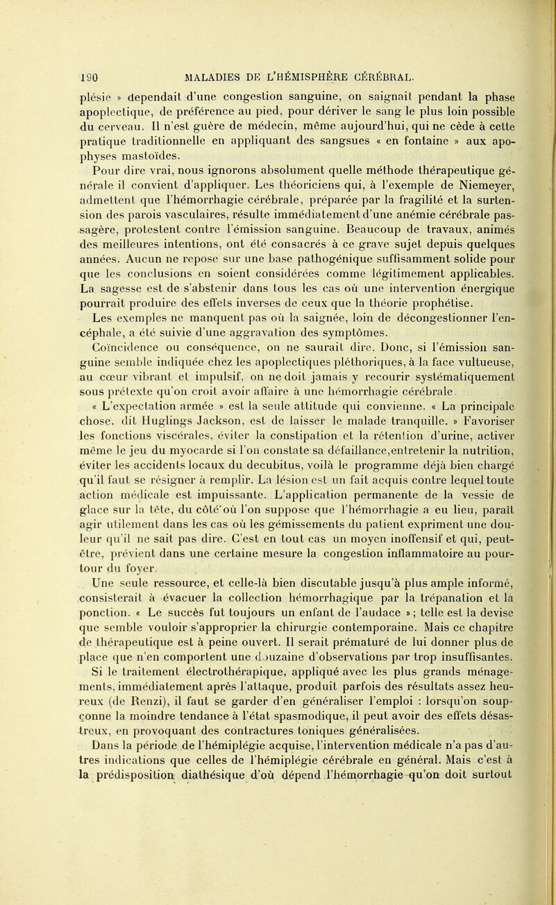 plésie » dépendait d'une congestion sanguine, on saignait pendant la phase apoplectique, de préférence au pied, pour dériver le sang le plus loin possible du cerveau. Il n'est guère de médecin, même aujourd'hui, qui ne cède à cette pratique traditionnelle en appliquant des sangsues « en fontaine » aux apo- physes mastoïdes. Pour dire vrai, nous ignorons absolument quelle méthode thérapeutique gé- nérale il convient d'appliquer. Les théoriciens qui, à l'exemple de Niemeyer, admettent que l'hémorrhagie cérébi'ale, préparée par la fragilité et la surten- sion des parois vasculaires, résulte immédiatement d'une anémie cérébrale pas- sagère, protestent contre l'émission sanguine. Beaucoup de travaux, animés des meilleures intentions, ont été consacrés à ce grave sujet depuis quelques années. Aucun ne repose sur une base pathogénique suffisamment solide pour que les conclusions en soient considérées comme légitimement apphcalDles. La sagesse est de s'abstenir dans tous les cas où une intervention énergique pourrait produire des effets inverses de ceux que la théorie prophétise. Les exemples ne manquent pas où la saignée, loin de décongestionner l'en- céphale, a été suivie d'une aggravation des symptômes. Coïncidence ou conséquence, on ne saurait dire. Donc, si l'émission san- guine semble indiquée chez les apoplectiques pléthoriques, à la face vultueuse, au cœur vibrant et impulsif, on ne doit jamais y recourir systématiquement sous prétexte qu'on croit avoir afl'aire à une hémorrhagie cérébrale. « L'expectation armée » est la seule attitude qui convienne. « La principale chose, dit Huglings Jackson, est de laisser le malade tranquille. » Favoriser les fonctions viscérales, éviter la constipation et la rétention d'urine, activer même le jeu du myocarde si l'on constate sa défaillance,entretenir la nutrition, éviter les accidents locaux du decubitus, voilà le programme déjà bien chargé qu'il faut se résigner à remplir. La lésion est un fait acquis contre lequel toute .action médicale est impuissante. L'application permanente de la vessie de glace sur la tête, du côté'où l'on suppose que l'hémorrhagie a eu lieu, paraît agir utilement dans les cas où les gémissements du patient expriment une dou- leur qu'il ne sait pas dire. C'est en tout cas un moyen inoffensif et qui, peut- être, prévient dans une certaine mesure la congestion inflammatoire au pour- tour du foyer. Une seule ressource, et celle-là bien discutable jusqu'à plus ample informé, consisterait à évacuer la collection hémorrhagique par la trépanation et la ponction. « Le succès fut toujours un enfant de l'audace » ; telle est la devise que semble vouloir s'approprier la chirurgie contemporaine. Mais ce chapitre de thérapeutique est à peine ouvert. Il serait prématuré de lui donner plus de place que n'en comportent une douzaine d'observations par trop insuffisantes. Si le traitement électrothérapique, appliqué avec les plus grands ménage- ments, immédiatement après l'attaque, produit parfois des résultats assez heu- reux (de Renzi), il faut se garder d'en généraliser l'emploi : lorsqu'on soup- çonne la moindre tendance à l'état spasmodique, il peut avoir des effets désas- treux, en provoquant des contractures toniques généralisées. Dans la période de l'hémiplégie acquise, l'intervention médicale n'a pas d'au- tres indications que celles de l'hémiplégie cérébrale en général. Mais c'est à la ^ prédisposition, diathésique d'où dépend l'héraorrhagie qu'on doit surtout