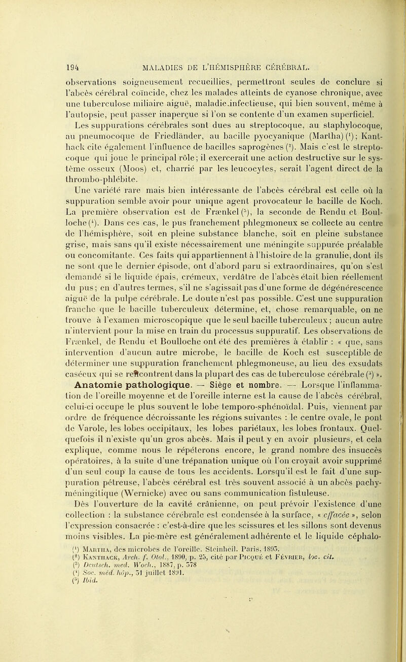 observations soigneusement recueillies, permettront seules de conclure si l'abcès cérébral coïncide, chez les malades atteints de cyanose chronique, avec une tuberculose miliaire aiguë, maladie.infeclieuse, qui bien souvent, même à l'aulopsie, peut passer inaperçue si l'on se contente d'un examen superficiel. Les suppurations cérébrales sont dues au streptocoque, au staphylocoque, au pneumocoque de Friedlànder, au bacille pyocyanique (Marlha) (') ; Kanl- hack cite également l'influence de bacilles saprogènes (^). Mais c'est le strepto- coque qui joue le principal rôle ; il exercerait une action destructive sur le sys- tème osseux (Moos) et, charrié par les leucocytes, serait l'agent direct de la thrombo-phlébite. Une variété rare mais bien intéressante de l'abcès cérébral est celle où la suppuration semble avoir pour unique agent provocateur le bacille de Koch. La première observation est de Frœnkel ('■), la seconde de Rendu et Boul- loche(^). Dans ces cas, le pus franchement phlegmoneux se collecte au centre de l'hémisphère, soit en pleine substance blanche, soit en pleine substance grise, mais sans qu'il existe nécessairement une méningite suppurée préalable ou concomitante. Ces faits qui appartiennent à l'histoire de la granulie, dont ils ne sont que le dernier épisode, ont d'abord paru si extraordinaires, qu'on s'est demandé si le liquide épais, ci'émeux, verdâlre de l'abcès était bien réellement du pus; en d'autres termes, s'il ne s'agissait pas d'une forme de dégénérescence aiguë de la pulpe cérébrale. Le doute n'est pas possible. C'est une suppuration franche que le bacille tuberculeux détermine, et, chose remai'quable, on ne trouve à l'examen microscopique que le seul bacille tuberculeux ; aucun autre n'intervient pour la mise en train du processus suppuralif. Les observations de Fncnkel, de Rendu et BouUoche ont été des premières à établir : « que, sans intervention d'aucun autre microbe, le bacille de Koch est susceptible de déterminer une su^opuration franchement phlegmoncuse, au lieu des exsudats caséeux qui se reflcontrent dans la plupart des cas de tuberculose cérébrale (^) ». Anatomie pathologique. — Siège et nombre. — Lorsque l'inflamma- tion de l'oreille moyenne et de l'oreille interne est la cause de l'abcès cérébral, celui-ci occupe le plus souvent le lobe temporo-sphénoïdal. Puis, viennent par ordre de fréquence décroissante les régions suivantes : le centre ovale, le pont de Varole, les lobes occipitaux, les lobes pariétaux, les lobes frontaux. Quel- quefois il n'existe qu'un gros abcès. Mais il peut y en avoir plusieurs, et cela explique, comme nous le répéterons encore, le grand nombre des insuccès opératoires, à la suite d'une trépanation unique où l'on croyait avoir supprimé d'un seul coup la cause de tous les accidents. Lorsqu'il est le fait d'une sup- puration pétreuse, l'abcès cérébral est très souvent associé à un abcès pachy- méningitique (Wernicke) avec ou sans communication fistuleuse. Dès l'ouverture de la cavité crânienne, on peut prévoir l'existence d'une collection : la substance cérébrale est condensée à la surface, « effacée », selon l'expression consacrée : c'est-à-dire que les scissures et les sillons sont devenus moins visibles. La pie-mère est généralement adhérente et le liquide céphaLo- (') Martiia, des microbes de roreille. SLcinlicil. Pai'is, 1893. (■2) Kantiiack, Arch. f. Olol., 1890, p. 25, cité par Picqué et Février, l^tc. cit. (5) DciUsch. med. Woch., 1887, p. 578 {'') Soc. méd. Iwp., 31 juillet 1891. (■'} Ibid.