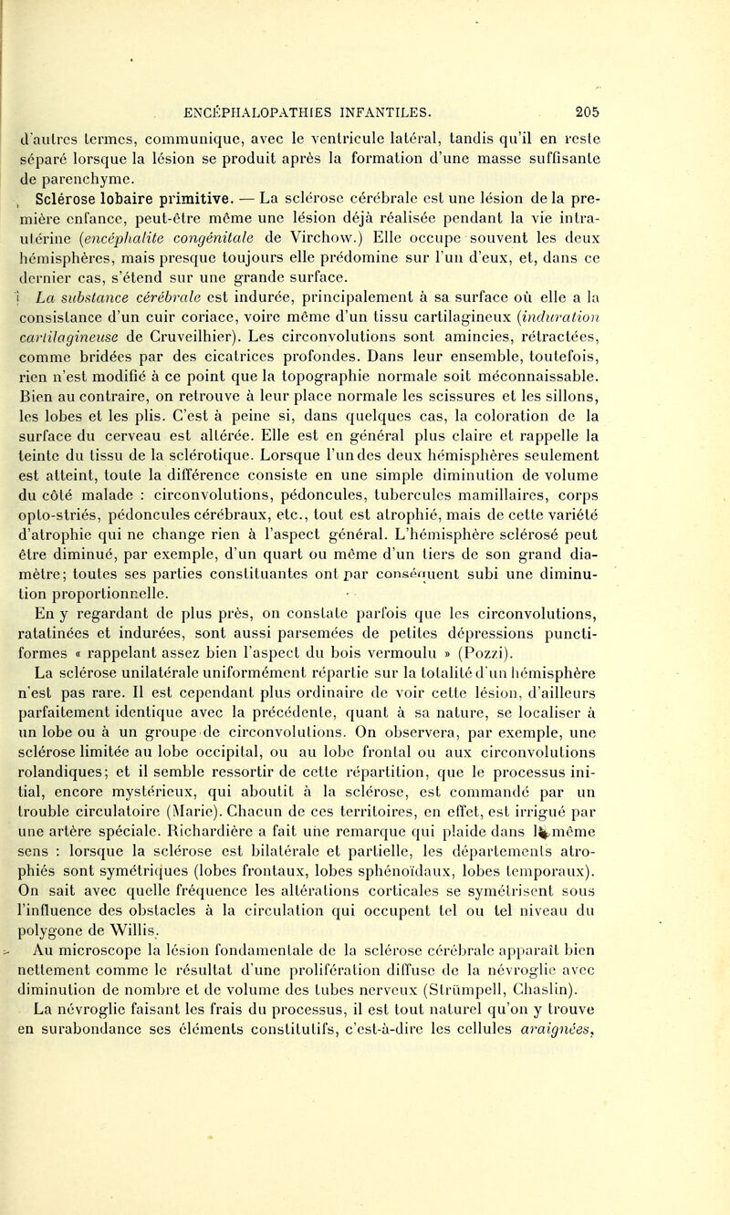 craiilres lermcs, communique, avec le ventricule latéral, tandis qu'il en reste séparé lorsque la lésion se produit après la formation d'une masse suffisante de parenchyme. Sclérose lobaire primitive. — La sclérose cérébrale est une lésion delà pre- mière enfance, peut-être môme une lésion déjà réalisée pendant la vie intra- utérine {encéphalite congénitale de Virchow.) Elle occupe souvent les deux hémisphères, mais presque toujours elle prédomine sur l'un d'eux, et, dans ce dernier cas, s'étend sur une grande surface. i La subfitance cérébrale est indurée, principalement à sa surface où elle a la consistance d'un cuir coriace, voire même d'un tissu cartilagineux {induration cartilagineuse de Cruveilhier). Les circonvolutions sont amincies, rétractées, comme bridées par des cicatrices profondes. Dans leur ensemble, toutefois, rien n'est modifié à ce point que la topographie normale soit méconnaissable. Bien au contraire, on retrouve à leur place normale les scissures et les sillons, les lobes et les plis. C'est à peine si, dans quelques cas, la coloration de la surface du cerveau est altérée. Elle est en général plus claire et rappelle la teinte du tissu de la sclérotique. Lorsque l'un des deux hémisphères seulement est atteint, toute la différence consiste en une simple diminution de volume du côté malade : circonvolutions, pédoncules, tubercules mamillaires, corps oplo-striés, pédoncules cérébraux, etc., tout est atrophié, mais de cette variété d'atrophie qui ne change rien à l'aspect général. L'hémisphère scléi'osé peut être diminué, par exemple, d'un quart ou même d'un tiers de son grand dia- mètre; toutes ses parties constituantes ont par consénuent subi une diminu- tion proportionnelle. En y regardant de plus pi'ès, on constate parfois que les circonvolutions, ratatinées et indurées, sont aussi parsemées de petites dépressions puncti- formes « rappelant assez bien l'aspect du bois vermoulu » (Pozzi). La sclérose unilatérale uniformément répartie sur la totalité d'un liémisphère n'est pas rare. Il est cependant plus ordinaire de voir cette lésion, d'ailleurs parfaitement identique avec la précédente, quant à sa nature, se localiser à un lobe ou à un groupe de circonvolutions. On observera, par exemple, une sclérose limitée au lobe occipital, ou au lobe frontal ou aux circonvolutions rolandiques; et il semble ressortir de cette répartition, que le processus ini- tial, encore mystérieux, qui aboutit à la sclérose, est commandé par un trouble circulatoire (Marie). Chacun de ces territoires, en effet, est irrigué par une artère spéciale. Richardièrc a fait une remarque qui plaide dans lj|.même sens : lorsque la sclérose est bilatérale et partielle, les départements atro- phiés sont symétriques (lobes frontaux, lobes sphénoïdaux, lobes temporaux). On sait avec quelle fréquence les altérations corticales se symélrisent sous l'influence des obstacles à la circulation qui occupent tel ou tel niveau du polygone de Willis. Au microscope la lésion fondamentale de la sclérose cérébrale apparaît bien nettement comme le résultat d'une prolifération diffuse de la névroglie avec diminution de nombre et de volume des tubes nerveux (Striimpell, Chaslin). La névroglie faisant les frais du processus, il est tout naturel qu'on y trouve en surabondance ses éléments constitutifs, c'est-à-dire les cellules araignées,