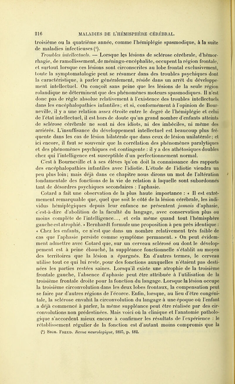 troisième ou la quatrième année, comme l'hémiplégie spasmodique, à la suite de maladies infectieuses ('). Troubles intellectuels. — Lorsque Içs lésions de sclérose cérébrale, d'hémor- rhagie, de ramollissement, de méningo-encéphalite, occupent la région frontale, et surtout lorsque ces lésions sont circonscrites au lobe frontal exclusivement, toute la symptomatologie peut se résumer dans des troubles psychiques dont la caractéristique, à parler généralement, réside dans un arrêt du développe- ment intellectuel. On conçoit sans peine que les lésions de la seule région rolandique ne déterminent que des phénomènes moteurs spasmodiques. Il n'est donc pas de règle absolue relativement à l'existence des troubles intellectuels dans les encéphalopathies infantiles ; et si, conformément à l'opinion de Bour- neville, il y a une relation assez étroite entre le degré de l'hémiplégie et celui de l'état intellectuel, il est hors de doute qu'un grand nombre d'enfants atteints de sclérose cérébrale ne sont ni des idiots, ni des imbéciles, ni même des arriérés. L'insuffisance du développement intellectuel est beaucoup plus fré- quente dans les cas de lésion bilatérale que dans ceux de lésion unilatérale; et ici encore, il faut se souvenir que la corrélation des phénomènes paralytiques et des phénomènes psychiques est contingente : il y a des athétosiques doubles chez qui l'intelligence est susceptible d'un perfectionnement normal. C'est à Bourneville et à ses élèves 'qu'on doit la connaissance des rapports des encéphalopathies infantiles avec l'idiotie. L'étude de l'idiotie viendra un peu plus loin ; mais déjà dans ce chapitre nous dirons un mot de l'altération fondamentale des fonctions de la vie de relation à laquelle sont subordonnés tant de désordres psychiques secondaires : l'aphasie. Cotard a fait une observation de la plus haute importance : « Il est extrê- mement remarquable que, quel que soit le côté de la lésion cérébrale, les indi- vidus hémiplégiques depuis leur enfance ne présentent jamais d'aphasie, c'est-à-dire d'abolition de la faculté du langage, avec conservation plus ou moins complète de l'intelligence..., et cela même quand tout l'hémisphère gauche est atrophié. » Bernhardt formule une proposition à peu près identique : « Chez les enfants, ce n'est que dans un nombre relativement très faible de cas que l'aphasie persiste comme symptôme permanent. » On peut évidem- ment admettre avec Cotard que, sur un cerveau sclérosé ou dont le dévelop- pement est à peine ébauché, la suppléance fonctionnelle s'établit au moyen des territoires que la lésion a épargnés. En d'autres termes, le cerveau utilise tout ce qui lui reste, pour des fonctions auxquelles n'étaient pas desti- nées les parties restées saines. Lorsqu'il existe une atrophie de la troisième frontale gauche, l'absence d'aphasie peut être attribuée à l'utilisation de la troisième frontale droite pour la fonction du langage. Lorsque la lésion occupe la troisième circonvolution dans les deux lobes frontaux, la compensation peut se faire par d'autres régions de l'écorce. Enfin, lorsque, au lieu d'être congéni- tale, la sclérose envahit la circonvolution du langage à une époque où l'enfant a déjà commencé à parler, la même suppléance peut être réalisée par des cir- convolutions non prédestinées. Mais voici où la clinique et l'anatomie patholo- gique s'accordent mieux encore à confirmer les résultats de l'expérience : le rétablissement régulier de la fonction est d'autant moins compromis que la (*) SiGM. Freud. Revue neurologique, 1893, p. 182.