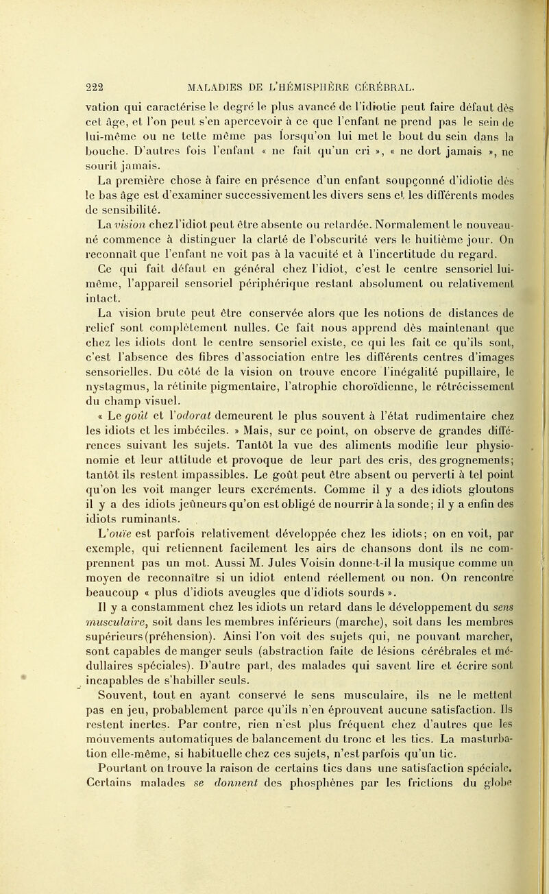 vation qui caractérise le degré le plus avancé de l'idiolie peut faire défaut dès cet âge, et l'on peut s'en apercevoir à ce que l'enfant ne prend pas le sein de lui-même ou ne telte môme pas lorsqu'on lui met le bout du sein dans la bouche. D'autres fois l'enfant « ne fait qu'un cri », « ne dort jamais », ne sourit jamais. La première chose à faire en présence d'un enfant soupçonné d'idiolie dès le bas âge est d'examiner successivement les divers sens et les différents modes de sensibilité. La vision chez l'idiot peut être absente ou relardée. Normalement le nouveau- né commence à distinguer la clarté de l'obscurité vers le huitième jour. On reconnaît que l'enfant ne voit pas à la vacuité et à l'incertitude du regard. Ce qui fait défaut en général chez l'idiot, c'est le centre sensoriel lui- même, l'appareil sensoriel périphérique restant absolument ou relativement intact. La vision brute peut être conservée alors que les notions de distances de relief sont complètement nulles. Ce fait nous apprend dès maintenant que chez les idiots dont le centre sensoriel existe, ce qui les fait ce qu'ils sont, c'est l'absence des fibres d'association entre les différents centres d'images sensorielles. Du côté de la vision on trouve encore l'inégalité pupillaire, le nystagmus, la rétinite pigmentaire, l'atrophie choroïdienne, le rétrécissement du champ visuel. « Le goût et Yodorat demeurent le plus souvent à l'état rudimentaire chez les idiots et les imbéciles. » Mais, sur ce point, on observe de grandes diffé- rences suivant les sujets. Tantôt la vue des aliments modifie leur physio- nomie et leur attitude et provoque de leur part des cris, des grognements; tantôt ils restent impassibles. Le goût peut être absent ou perverti à tel point qu'on les voit manger leurs excréments. Comme il y a des idiots gloutons il y a des idiots jeûneurs qu'on est obligé de nourrir à la sonde; il y a enfin des idiots ruminants. h'ouïe esl parfois relativement développée chez les idiots; on en voit, par exemple, qui retiennent facilement les airs de chansons dont ils ne com- prennent pas un mot. Aussi M. Jules Voisin donne-t-il la musique comme un moyen de reconnaître si un idiot entend réellement ou non. On rencontre beaucoup « plus d'idiots aveugles que d'idiots sourds». Il y a constamment chez les idiots un retard dans le développement du sens musculaire, soit dans les membres inférieurs (marche), soit dans les membres supérieurs (préhension). Ainsi l'on voit des sujets qui, ne pouvant marcher, sont capables de manger seuls (abstraction faite de lésions cérébrales et mé- dullaires spéciales). D'autre part, des malades qui savent lire et écrire sont incapables de s'habiller seuls. Souvent, tout en ayant conservé le sens musculaire, ils ne le mettent pas en jeu, probablement parce qu'ils n'en éprouvent aucune satisfaction. Ils restent inertes. Par contre, rien n'est plus fréquent chez d'autres que les mouvements automatiques de balancement du tronc et les tics. La masturba- tion elle-même, si habituelle chez ces sujets, n'est parfois qu'un tic. Pourtant on trouve la raison de certains tics dans une satisfaction spéciale. Certains malades se donnent des phosphènes par les frictions du globe