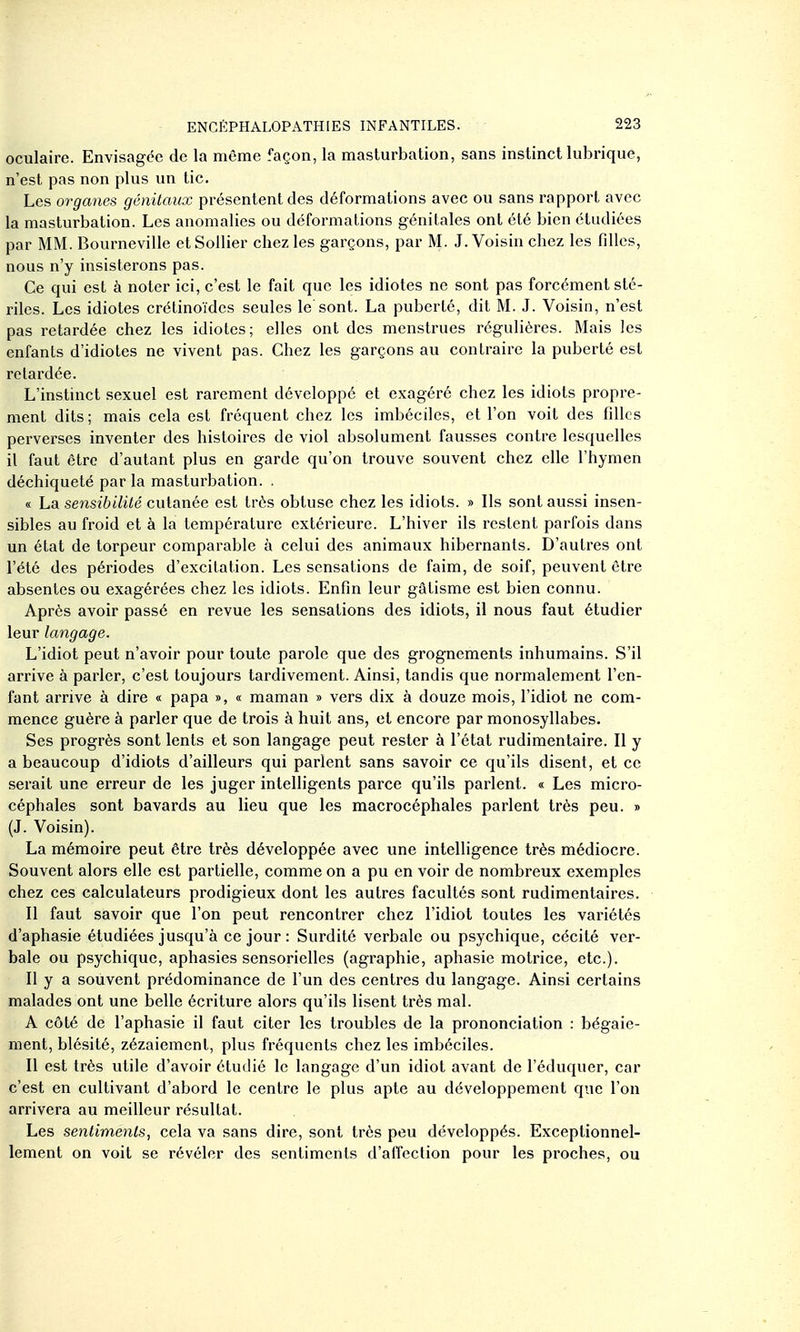 oculaire. Envisagée de la même façon, la masturbation, sans instinct lubrique, n'est pas non plus un tic. Les organes génitaux présentent des déformations avec ou sans rapport avec la masturbation. Les anomalies ou déformations génitales ont clé bien étudiées par MM. Bourneville etSoilier chez les garçons, par M. J. Voisin chez les filles, nous n'y insisterons pas. Ce qui est à noter ici, c'est le fait que les idiotes ne sont pas forcément sté- riles. Les idiotes crétinoïdcs seules le'sont. La puberté, dit M. J. Voisin, n'est pas retardée chez les idiotes; elles ont des menstrues régulières. Mais les enfants d'idiotes ne vivent pas. Chez les garçons au contraire la puberté est retardée. L'instinct sexuel est rarement développé et exagéré chez les idiots propre- ment dits; mais cela est fréquent chez les imbéciles, et l'on voit des filles perverses inventer des histoires de viol absolument fausses contre lesquelles il faut être d'autant plus en garde qu'on trouve souvent chez elle l'hymen déchiqueté par la masturbation. . « La sensibilité cutanée est très obtuse chez les idiots. » Ils sont aussi insen- sibles au froid et à la température extérieure. L'hiver ils restent parfois dans un état de torpeur comparable à celui des animaux hibernants. D'autres ont l'été des périodes d'excitation. Les sensations de faim, de soif, peuvent être absentes ou exagérées chez les idiots. Enfin leur gâtisme est bien connu. Après avoir passé en revue les sensations des idiots, il nous faut étudier leur langage. L'idiot peut n'avoir pour toute parole que des grognements inhumains. S'il arrive à parler, c'est toujours tardivement. Ainsi, tandis que normalement l'en- fant arrive à dire « papa », « maman » vers dix à douze mois, l'idiot ne com- mence guère à parler que de trois à huit ans, et encore par monosyllabes. Ses progrès sont lents et son langage peut rester à l'état rudimentaire. Il y a beaucoup d'idiots d'ailleurs qui parlent sans savoir ce qu'ils disent, et ce serait une erreur de les juger intelligents parce qu'ils parlent. « Les micro- céphales sont bavards au lieu que les macrocéphales parlent très peu. » (J. Voisin). La mémoire peut être très développée avec une intelligence très médiocre. Souvent alors elle est partielle, comme on a pu en voir de nombreux exemples chez ces calculateurs prodigieux dont les autres facultés sont rudimentaires. Il faut savoir que l'on peut rencontrer chez l'idiot toutes les variétés d'aphasie étudiées jusqu'à ce jour : Surdité verbale ou psychique, cécité ver- bale ou psychique, aphasies sensorielles (agraphie, aphasie motrice, etc.). Il y a souvent prédominance de l'un des centres du langage. Ainsi certains malades ont une belle écriture alors qu'ils lisent très mal. A côté de l'aphasie il faut citer les troubles de la prononciation : bégaie- ment, blésité, zézaiement, plus fréquents chez les imbéciles. Il est très utile d'avoir étudié le langage d'un idiot avant de l'éduquer, car c'est en cultivant d'abord le centre le plus apte au développement que l'on arrivera au meilleur résultat. Les sentiments, cela va sans dire, sont très peu développés. Exceptionnel- lement on voit se révéler des sentiments d'affection pour les proches, ou