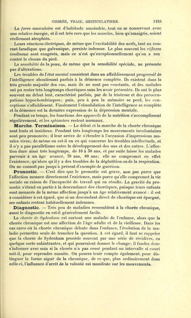 La force musculaire est d'habitude amoindrie, tout en se conservant avec une relative énergie, et il est très rare que les muscles, bien qu'amaigris, soient réellement atrophiés. Leurs réactions électriques, de même que l'excitabilité des nerfs, tant au cou- rant faradique que galvanique, persiste indemne. Le plus souvent les réflexes tendineux sont exagérés, mais ce n'est qu'exceptionnellement qu'on a ren contré le clonus du pied. La sensibilité de la peau, de même que la sensibilité spéciale, ne présente pas d'altérations. Les troubles de Vétat mental consistent dans un affaiblissement progressif de l'intelligence aboutissant parfois à la démence complète. Ils existent dans la très grande majorité des cas, mais ils ne sont pas constants, et des malades ont pu rester très longtemps choréiques sans les avoir présentés. Ils ont le plus souvent un début lent, caractérisé parfois, par de la tristesse et des préoccu- pations hypochondriaques ; puis, peu à peu la mémoire se perd, les con- ceptions s'affaiblissent. Finalement l'obnubilation de l'intelligence se complète et la démence est la dernière expression de la dépression mentale. Pendant ce temps, les fonctions des appareils de la nutrition s'accomplissent régulièrement, et les sphincters restent normaux. Marche. Terminaison. — Le début et la marche de la chorée chronique sont lents et insidieux. Pendant très longtemps les mouvements involontaires sont peu prononcés; il leur arrive de s'étendre à l'occasion d'impressions mo- rales vives; de même en est-il en ce qui concerne les troubles intellectuels, et il n'y a pas parallélisme entre le développement des uns et des autres. L'affec- tion dure ainsi très longtemps, de 10 à 30 ans, et par suite laisse les malades parvenir à un âge avancé, 70 ans, 80 ans; elle ne compromet en effet l'existence, qu'alors qu'il y a des troubles de la déglutition ou de la respiration. On ne connaît pas jusqu'à présent d'exemple de guérison. Pronostic. — C'est dire que le pronostic est grave, non pas parce que l'affection menace directement l'existence, mais parce qu'elle compromet la vie sociale en raison de l'incapacité de travail qui en résulte. La gravité du pro- nostic s'étend en partie à la descendance des choréiques, puisque leurs enfants sont menacés de la même affection jusqu'à un âge relativement avancé : il est à considérer à cet égard, que si un descendant direct de choréique est épargné, ses enfants restent habituellement indemnes. Diagnostic. — Très peu de maladies ressemblent à la chorée chronique, aussi le diagnostic en est-il généralement facile. La chorée de Sydenham est surtout une maladie de l'enfance, alors que la chorée chronique est une affection de l'âge adulte et de la vieillesse. Dans les cas rares où la chorée chronique débute dans l'enfance, l'évolution de la ma- ladie permettra seule de trancher la question. A cet égard, il faut se rappeler que la chorée de Sydenham procède souvent par une série de récidives, en quelque sorte subintrantes, et qui pourraient donner le change; il faudra donc s'informer avec soin si la chorée n'a pas cessé pendant un intervalle si court soit-il, pour reprendre ensuite. On pourra tenir compte également, pour dis- tinguer la forme aiguë de la chronique, de ce que, plus ordinairement dans celle-ci, l'influence d'arrêt de la volonté est manifeste sur les mouvements.