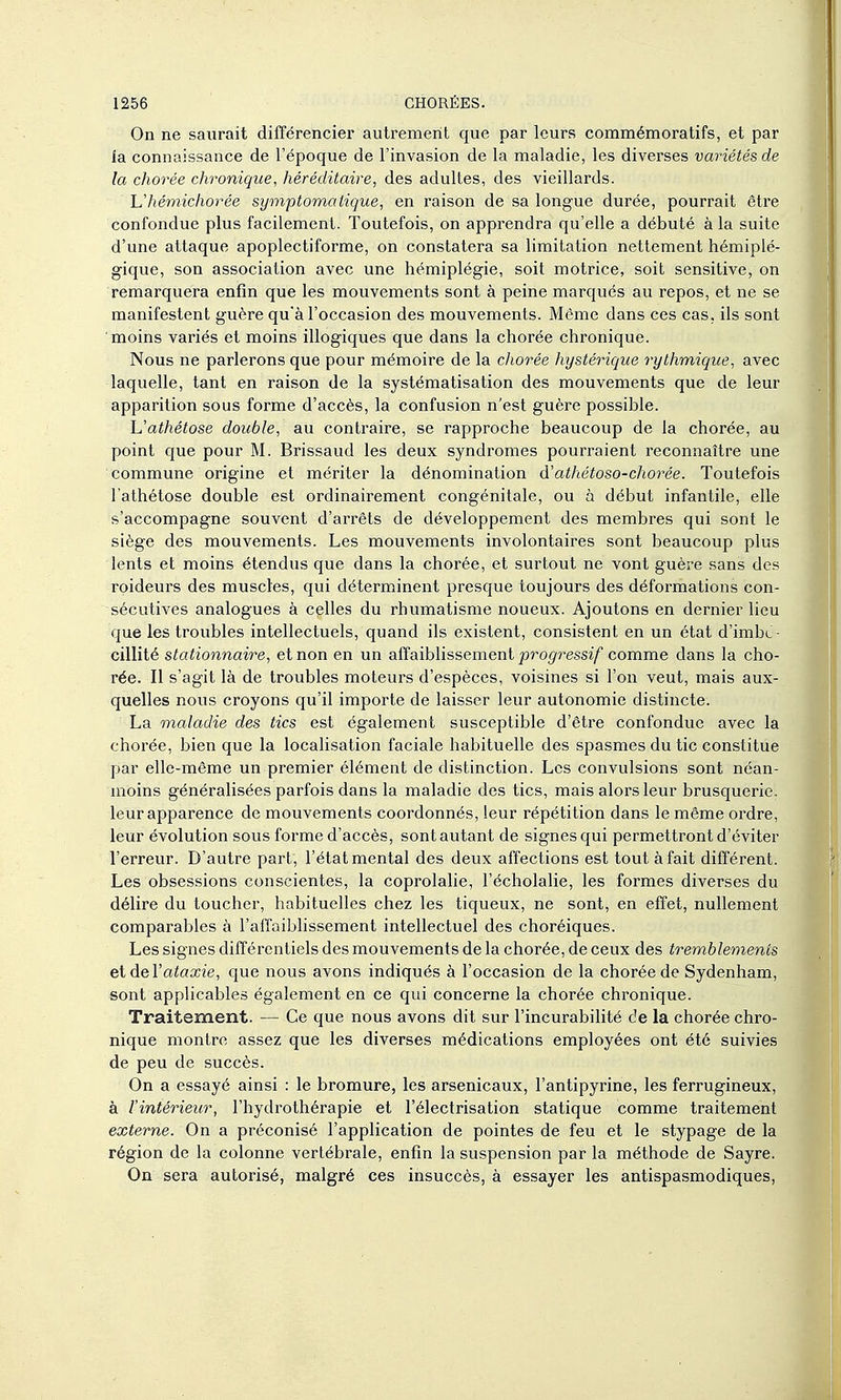 On ne saurait différencier autrement que par leurs commémoratifs, et par ia connaissance de l'époque de l'invasion de la maladie, les diverses variétés de la chorée chronique, héréditaire, des adultes, des vieillards. Uhémichorée symptomatique, en raison de sa longue durée, pourrait être confondue plus facilement. Toutefois, on apprendra qu'elle a débuté à la suite d'une attaque apoplectiforme, on constatera sa limitation nettement hémiplé- gique, son association avec une hémiplégie, soit motrice, soit sensitive, on remarquera enfin que les mouvements sont à peine marqués au repos, et ne se manifestent guère qu'à l'occasion des mouvements. Même dans ces cas, ils sont moins variés et moins illogiques que dans la chorée chronique. Nous ne parlerons que pour mémoire de la chorée hystérique rythmique, avec laquelle, tant en raison de la systématisation des mouvements que de leur apparition sous forme d'accès, la confusion n'est guère possible. Vathétose double, au contraire, se rapproche beaucoup de la chorée, au point que pour M. Brissaud les deux syndromes pourraient reconnaître une commune origine et mériter la dénomination d'athétoso-chorée. Toutefois l'athétose double est ordinairement congénitale, ou à début infantile, elle s'accompagne souvent d'arrêts de développement des membres qui sont le siège des mouvements. Les mouvements involontaires sont beaucoup plus lents et moins étendus que dans la chorée, et surtout ne vont guère sans des roideurs des muscles, qui déterminent presque toujours des déformations con- sécutives analogues à celles du rhumatisme noueux. Ajoutons en dernier lieu que les troubles intellectuels, quand ils existent, consistent en un état d'imbc - cillité stationnaire, et non en un affaiblissement joro^ressi/ comme dans la cho- rée. Il s'agit là de troubles moteurs d'espèces, voisines si l'on veut, mais aux- quelles nous croyons qu'il importe de laisser leur autonomie distincte. La maladie des tics est également susceptible d'être confondue avec la chorée, bien que la locaHsation faciale habituelle des spasmes du tic constitue par elle-même un premier élément de distinction. Les convulsions sont néan- moins généralisées parfois dans la maladie des tics, mais alors leur brusquerie, leur apparence de mouvements coordonnés, leur répétition dans le même ordre, leur évolution sous forme d'accès, sont autant de signes qui permettront d'éviter l'erreur. D'autre part, l'état mental des deux affections est tout à fait différent. Les obsessions conscientes, la coprolahe, l'écholalie, les formes diverses du délire du toucher, habituelles chez les tiqueux, ne sont, en effet, nullement comparables à l'affaiblissement intellectuel des choréiques. Les signes différentiels des mouvements de la chorée, de ceux des tremblements eideVataxie, que nous avons indiqués à l'occasion de la chorée de Sydenham, sont applicables également en ce qui concerne la chorée chronique. Traitement. — Ce que nous avons dit sur l'incurabilité de la chorée chro- nique montre assez que les diverses médications employées ont été suivies de peu de succès. On a essayé ainsi : le bromure, les arsenicaux, l'antipyrine, les ferrugineux, à l'intérieur, l'hydrothérapie et l'électrisation statique comme traitement externe. On a préconisé l'application de pointes de feu et le stypage de la région de la colonne vertébrale, enfin la suspension par la méthode de Sayre. On sera autorisé, malgré ces insuccès, à essayer les antispasmodiques.