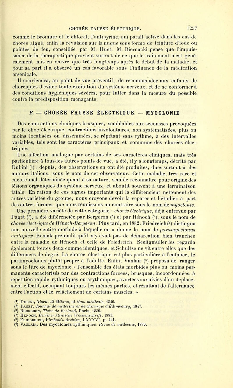 comme le bromure et le chloral, l'antipj^rine, qui paraît active dans les cas de chorée aiguë, enfin la révulsion sur la nuque sous forme de teinture d'iode ou pointes de feu, conseillée par M. Huct. M. Biernacki pense que l'impuis- sance de la thérapeutique provient surtort de ce que le traitement n'est géné- ralement mis en œuvre que très longtemps après le début de la maladie, et pour sa part il a observé un cas favorable sous l'influence de la médication arsenicale. Il conviendra, au point de vue préventif, de recommander aux enfants de choréiques d'éviter toute excitation du système nerveux, et de se conformera des conditions hygiéniques sévères, pour lutter dans la mesure du possible contre la prédisposition menaçante. iî.— CHORÉE FAUSSE ÉLECTRIQUE. — MYOCLONIE Des contractions cloniques brusques, semblables aux secousses provoquées par le choc électrique, contractions involontaires, non systématisées, plus ou moins localisées ou disséminées, se répétant sans rythme, à des intervalles variables, tels sont les caractères principaux et communs des chorées élec- triques. Une affection analogue par certains de ses caractères cliniques, mais très particulière à tous les autres points de vue, a été, il y a longtemps, décrite par Dubini (*) ; depuis, des observations en ont été produites, dues surtout à des auteurs italiens, sous le nom de cet observateur. Cette maladie, très rare et encore mal déterminée quant à sa nature, semble reconnaître pour origine des lésions organiques du système nerveux, et aboutit souvent à une terminaison fatale. En raison de ces signes importants qui la différencient nettement des autres variétés du groupe, nous croyons devoir la séparer et l'étudier à part des autres formes, que nous réimissons au contraire sous le nom demyoclonie. Une première variété de cette catégorie : chorée électrique, déjà entrevue par Paget (^), a été différenciée par Bergeron (') et par Hénoch (^), sous le nom de chorée électrique de Hénoch-Bergeron. Plus tard, en 1882, Friedreich(*) distingua une nouvelle entité morbide à laquelle on a donné le nom de paramyoclonus multiplex. Remak prétendit qu'il n'y avait pas de démarcation bien tranchée entre la maladie de Hénoch et celle de Friedreich. Seeligmilller les regarda également toutes deux comme identiques, etSchûltze ne vit entre elles que des différences de degré. La chorée électrique est plus particulière à l'enfance, le paramyoclonus plutôt propre à l'adulte. Enfin, Vanlair (°) proposa de ranger sous le titre de myoclonie « l'ensemble des états' morbides plus ou moins per- manents caractérisés par des contractions forcées, brusques, incoordonnées, à répétition rapide, rythmiques ou arythmiques, avortées ou suivies d'un déplace- ment effectif, occupant toujours les mêmes parties, et résultant de l'alternance entre l'action et le relâchement de certains muscles. » (•) Dubini, Gîorn. di Milano, et Gaz. médicale, 1840. (^) Paget, Journal de médecine et de chirurgie d'Êdimbourg, 1847. f) Bergeron, Thèse de Berland, Paris, 1880. (') Henoch, Berliner klinische Woclienschrift, 1883. (^) Friedreich, Virchow'b Archive, LXXXVI, p. 4'21. Vanlair, Des myoclonies rythmiques. Revue de médecine, 188U.