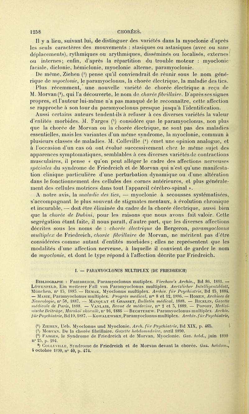 Il y a lieu, suivant lui, de distinguer des variétés dans la myoclonie d'après les seuls caractères des mouvements : slasiques ou astasiques (avec ou sans déplacements), rythmiques ou arythmiques, disséminés ou localisés, externes! ou internes; enfin, d'après la répartition du trouble moteur : myoclonie faciale, diclonie, hémiclonie, myoclonie alterne, paramyoclonie. De même, Ziehen (') pense qu'il conviendrait de réunir sous le nom géné- rique de myoclonie, le paramyoclonus, la chorée électrique, la maladie des tics. Plus récemment, une nouvelle variété de chorée électrique a reçu de M. Morvan(^), qui l'a découverte, le nom de chorée fibrillaire. D'après ses signes propres, et l'auteur lui-même n'a pas manqué de le reconnaître, cette affection se rapproche à son tour du paramyoclonus presque jusqu'à l'identification. Aussi certains auteurs tendent-ils à refuser à ces diverses variétés la valeur d'entités morbides. M. Farges (=) considère que le paramyoclonus, non plus que la chorée de Morvan ou Ja chorée électrique, ne sont pas des maladies essentielles, mais les variantes d'un même syndrome, la myoclonie, commun à plusieurs classes de maladies. M. CoUeville (*) émet une opinion analogue, et à l'occasion d'un cas où ont évolué successivement chez le même sujet des apparences symptomatiques, semblables à ces diverses variétés de contractions musculaires, il pense « qu'on peut alléger le cadre des affections nerveuses spéciales du syndrome de Friedreich et de Morvan qui n'est qu'une manifesta- tion clinique particulière d'une perturbation dynamique ou d'une altération dans le fonctionnement des cellules des cornes antérieures, et plus générale- ment des cellules motrices dans tout l'appareil cérébro-spinal ». A notre avis, la maladie des tics, — myoclonie à secousses systématisées, s'accompagnant le plus souvent de stigmates mentaux, à évolution chronique et incurable, — doit être éliminée du cadre de la chorée électrique, aussi bien que la chorée de Dubini, pour les raisons que nous avons fait valoir. Cette ségrégation étant faite, il nous paraît, d'autre part, que les diverses affections décrites sous les noms de : chorée électrique de Bergeron, paramyoclonus multiplex de Friedreich, chorée fibrillaire de Morvan, ne méritent pas d'être considérées comme autant d'entités morbides ; elles ne représentent que les modalités d'une affection nerveuse, à laquelle il convient de garder le nom de myoclonie, et dont le type répond à l'affection décrite par Friedreich. I. — PARAMYOCLONUS MULTIPLEX (DE FRIEDREICH) BiBLiOGRAPiE : Friedreich, Paramyoclonus mutiplex. Virchow's Archîv., Bd 80, 1881. — LôwENFELD, Ein weiterer Fall von Paramyoclonus multiplex. Aerlzlicher Inlelligenlzblatt, Mûnchen, n» 15,. 1883. — Remak, Myoclonus multiplex. Arrhiv. fiir Psychiatrie, Bd 15, 1884. — Marie, Paramyoclonus multiplex. Progrès médical, n 8 et 12, 1886. — Homen, Archives de Neurologie, n 58, 1887. — Manquât et Grasset, Bulletin médical, 1888. — Ricklin, Gazette médicale de Paris, 1888. — Vanlair, Revue de médecine, n°' 2 et 5, 1889. — Popoff, Medizi- nische Beitràge, Morskoï skornik, n 16,1886 — Bechterew. Paramyoclonus multiplex. Archiv. fiir Psychiatrie, Bd 19,1887. — Kowalewsky, Paramyoclonus multiplex. Archiv. fiir Psychiatrie, (*) Ziehen, Ueb. Myoclonus und Myoclonie. Arch. fiir Psychiatrie, Bd XIX, p. 465. !• Morvan. De la chorée fibrillaire. Gazette hebdomadaire, avril 1890. {') Farges, le Syndrome de Friedreich et de Morvan, Myoclonie. Gaz. hcbd., juin 1890 n» 25, p. 294. I *) Colleville, Syndrome de Friedreich et de Morvan devant la chorée. Gaz. hebdom., 4 octobre 1890, n» 40, p. 474.