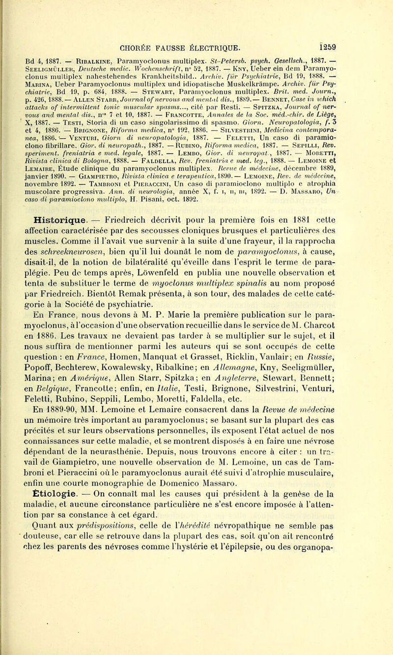 Bd 4, 1887. — RiBALKiNE, Paramyoclonus multiplex. St-Petersb. psych. Gesellsch., 1887. — Seeligmûi.lek, Deutsche medic. Wochenschrifi, n» 52, 1887. — Kny, Ueber ein dem Paramyo- clonus multiplex nahestehendcs Krankheilsbild.. Archiv. fiir Psychiatrie, Bd 19, 1888. — Marina, Ueber Paramyoclonus multiplex und idiopatiscbe Muskelkrampe. Archiv. fUr Psy- chiatrie, Bd 19, p. 684, 1888. — Stewart, Paramyoclonus multiplex. Brit. med. Journ., p. 426,1888. — Allen Starb, Journalof nervous and mental dis., 18.S9.— Bennet, Case in which attacks of intermittent tonic muscular spasms..., cité par Resti. — Spitzka, Journal of ner- vous and mental dis., n°' 7 et 10, 1887. — Francotte, Annales de la Soc. méd.-chir. de Liège, X, 1887. — Testi, Storia di un caso singolarissimo di spasmo. Giorn. Neuropalologia, f. 3 et 4, 1886. — Brignone, Riforma medica, n 192, 1886. — Silvestrini, Medicina contempora- nea, 1886. — Venturi, Giorn di neuropalologia, 1887. — Feletti, Un caso di paramio- clono flbrillare. Gior. di neuropath., 1887. — Rudino, Ri forma medica, 1887. — Sepilli, Rev. speriment. freniatria e med. légale, 1887. — Lembo, Gior. di neuropat., 1887. — Moretti, Rivista clinica di Bologna, 1888. — Faldella, Rev. freniatria e med. leg., 1888. — Lemoine et Lemaire, Étude clinique du paramyoclonus multiplex. Revue de médecine, décembre 1889, janvier 1890. — Giampietro, Rivista clinica e terapeutica, ÏS90.— Lemoine, Rev. de médecine, novembre 1892. — Tambroni et Pieraccini, Un caso di paramioclono multiplo e atrophia muscolare progressiva. Ann. di neurologia, année X, f. i, ii, m, 1892. — D. Massaro, Un caso di paramioclono multiplo, H. Pisani, oct. 1892. Historique. — Friedreich décrivit pour la première fois en 1881 cette affection caractérisée par des secousses cloniques brusques et particulières des muscles. Comme il l'avait vue survenir à la suite d'une frayeur, il la rapprocha des schreekneurosen, bien qu'il lui donnât le nom de paramyoclonus, à cause, disait-il, de la notion de bilatéralité qu'éveille dans l'esprit le terme de para- plégie. Peu de temps après, Low^enfeld en publia une nouvelle observation et tenta de substituer le terme de myoclonus multiplex spinalis au nom proposé par Friedreich. Bientôt Remak présenta, à son tour, des malades de cette caté- gorie à la Société de psychiatrie. En France, nous devons à M. P. Marie la première publication sur le para- myoclonus, à l'occasion d'une observation recueillie dans le service de Charcot en 1886. Les travaux ne devaient pas tarder à se multiplier sur le sujet, et il nous suffira de mentionner parmi les auteurs qui se sont occupés de cette question : en France, Homen, Manquât et Grasset, Ricklin, Vanlair; en Russie, Popoflf, Bechterew^, Kowalew^sky, Ribalkine; en Allemagne, Kny, Seeligmûller, Marina; en Amérique, Allen Starr, Spitzka; en Angleterre, Stewart, Bennett; en Belgique, Francotte; enfin, en Italie, Testi, Brignone, Silvestrini, Venturi, Feletti, Rubino, Seppili, Lembo, Moretti, Faldella, etc. En 1889-90, MM. Lemoine et Lemaire consacrent dans la Revue de médecine un mémoire très important au paramyoclonus; se basant sur la plupart des cas précités et sur leurs observations personnelles, ils exposent l'état actuel de nos connaissances sur cette maladie, et se montrent disposés à en faire une névrose dépendant de la neurasthénie. Depuis, nous trouvons encore à citer : un tra- vail de Giampietro, une nouvelle observation de M. Lemoine, un cas de Tam- broni et Pieraccini où le paramyoclonus aurait été suivi d'atrophie musculaire, enfin une courte monographie de Domenico Massaro. Étiologie. — On connaît mal les causes qui président à la genèse de la maladie, et aucune circonstance particulière ne s'est encore imposée à l'atten- tion par sa constance à cet égard. Quant aux prédispositions, celle de Y hérédité névropathique ne semble pas douteuse, car elle se retrouve dans la plupart des cas, soit qu'on ait rencontré chez les parents des névroses comme l'hystérie et l'épilepsie, ou des organopa-