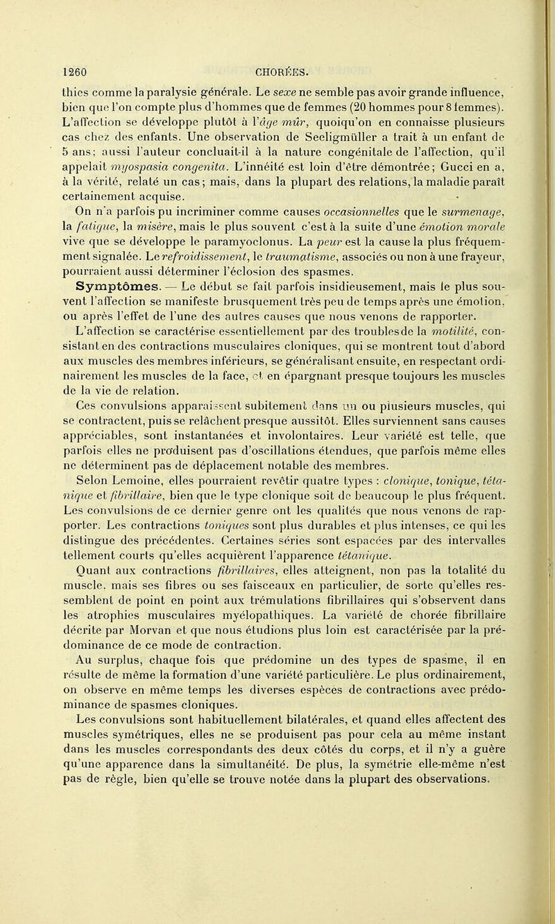 thies comme la paralysie générale. Le sexe ne semble pas avoir grande influence, bien que l'on compte plus d'hommes que de femmes (20 hommes pour 8 femmes). L'affection se développe plutôt à Vâge mûr, quoiqu'on en connaisse plusieurs cas chez des enfants. Une observation de Seeligmùller a trait à un enfant de 5 ans; aussi l'auteur concluait-il à la nature congénitale de l'affection, qu'il appelait onijospasia congenita. L'innéité est loin d'être démontrée; Gucci en a, à la vérité, relaté un cas; mais, dans la plupart des relations, la maladie paraît certainement acquise. On n'a parfois pu incriminer comme causes occasionnelles que le surmenage, la fatigue, la misère, mais le plus souvent c'est à la suite d'une émoiîon morale vive que se développe le paramyoclonus. La peur est la cause la plus fréquem- ment signalée, he refroidissement, le traumatisme, associés ou non à une frayeur, pourraient aussi déterminer l'éclosion des spasmes. Symptômes. — Le début se fait parfois insidieusement, mais le plus sou- vent l'affection se manifeste brusquement très peu de temps après une émotion, ou après l'effet de l'une des autres causes que nous venons de rapporter. L'affection se caractérise essentiellement par des troubles de la motilité, con- sistant en des contractions musculaires cloniques, qui se montrent tout d'abord aux muscles des membres inférieurs, se généralisant ensuite, en respectant ordi- nairement les muscles de la face, et en épargnant presque toujours les muscles de la vie de relation. Ces convulsions apparaissent subitement dons un ou plusieurs muscles, qui se contractent, puis se relâchent presque aussitôt. Elles surviennent sans causes appréciables, sont instantanées et involontaires. Leur variété est telle, que parfois elles ne produisent pas d'oscillations étendues, que parfois même elles ne déterminent pas de déplacement notable des membres. Selon Lemoine, elles pourraient revêtir quatre types : clonique, tonique, téta- nique et fibrillaire, bien que le type clonique soit de beaucoup le plus fréquent. Les convulsions de ce dernier genre ont les qualités que nous venons de rap- porter. Les contractions toniques sont plus durables et plus intenses, ce qui les distingue des précédentes. Certaines séries sont espacées par des intervalles tellement courts qu'elles acquièrent l'apparence tétanique. Quant aux contractions fibrillaires, elles atteignent, non pas la totalité du muscle, mais ses fibres ou ses faisceaux en particulier, de sorte qu'elles res- semblent de point en point aux trémulations fibrillaires qui s'observent dans les atrophies musculaires myélopathiques. La variété de chorée fibrillaire décrite par Morvan et que nous étudions plus loin est caractérisée par la pré- dominance de ce mode de contraction. Au surplus, chaque fois que prédomine un des types de spasme, il en résulte de même la formation d'une variété particulière. Le plus ordinairement, on observe en même temps les diverses espèces de contractions avec prédo- minance de spasmes cloniques. Les convulsions sont habituellement bilatérales, et quand elles affectent des muscles symétriques, elles ne se produisent pas pour cela au même instant dans les muscles correspondants des deux côtés du corps, et il n'y a guère qu'une apparence dans la simultanéité. De plus, la symétrie elle-même n'est pas de règle, bien qu'elle se trouve notée dans la plupart des observations.