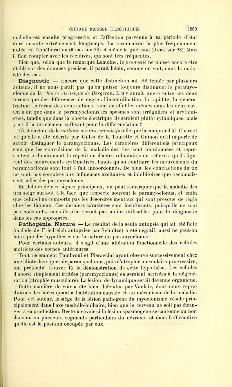 maladie est ensuite progressive, et l'affection parvenue à sa période d'état dure ensuite extrêmement longtemps. La terminaison la plus fréquemment notée est l'amélioration (9 cas sur 28) et même la guérison (9 cas sur 28). Mais il faut compter avec les récidives, qui sont très fréquentes. Bien que, selon que le remarque Lemoine, le pronostic ne puisse encore être établi sur des données précises, il paraît bénin, comme on voit, dans la majo- rité des cas. Diagnostic. — Encore que cette distinction ait été tentée par plusieurs auteurs, il ne nous paraît pas qu'on puisse toujours distinguer le paramyo- clonus de la chorée électrique de Bergeron. Il n'y aurait guère entre ces deux formes que des différences de degré : l'incoordination, la rapidité, la généra- lisation, la forme des contractions, sont en effet les mêmes dans les deux cas. On a dit que dans le paramyoclonus les spasmes sont irréguliers et arythmi- ques, tandis que dans la chorée électrique ils seraient plutôt rythmiques, mais y a-t-il là un élément suffisant pour la différenciation ? C'est surtout de la maladie des tics convulsifs telle que la comprend M. Charcot et qu'elle a été décrite par Gilles de la Tourette et Guinon qu'il importe de savoir distinguer le paramyoclonus. Les caractères différentiels principaux sont que les convulsions de la maladie des tics sont coordonnées et repré- sentent ordinairement la répétition d'actes volontaires ou réflexes, qu'ils figu- rent des mouvements systématisés, tandis qu'au contraire les mouvements du paramyoclonus sont tout à fait incoordonnés. De plus, les contractions du tic ne sont pas soumises aux influences excitantes et inhibitoires que reconnais- sent celles des paramyoclonus. En dehors de ces signes principaux, on peut remarquer que la maladie des tics siège surtout à la face, que respecte souvent le paramyoclonus, et enfin que celui-ci ne comporte pas les désordres mentaux qui sont presque de règle chez les tiqueux. Ces derniers caractères sont insuffisants, puisqu'ils ne sont pas constants, mais ils n'en seront pas moins utilisables pour le diagnostic dans les cas appropriés. Pathogénie. Nature. — Le résultat de la seule autopsie qui ait été faite (malade de Friedreich autopsiée par Schultze) a été négatif, aussi ne peut-on faire que des hypothèses sur la nature du paramyoclonus. Pour certains auteurs, il s'agit d'une altération fonctionnelle des cellules motrices des cornes antérieures. Tout récemment Tambroni et Pieraccini ayant observé successivement chez une idiote des signes de paramyoclonus, puis d'atrophie muscvdaire progressive, ont prétendu! trouver là la démonstration de cette hypothèse. Les cellules d'abord simplement irritées (paramyoclonus) en seraient arrivées à la dégéné- ration (atrophie musculaire). La lésion, de dynamique serait devenue organique. Cette manière de voir a été bien défendue par Vanlair, dont nous repro- duirons les idées quant à l'altération causale et au mécanisme de la maladie. Pour cet auteur, le siège de la lésion pathogène du myoclonisme réside prin- cipalement dans l'axe médullo-bulbaire, bien que le cerveau ne soit pas étran- ger à sa production. Reste à savoir si la lésion spasmogène se cantonne ou non dans un ou plusieurs segments particuliers du névraxe, et dans l'affirmative quelle est la position occupée par eux.