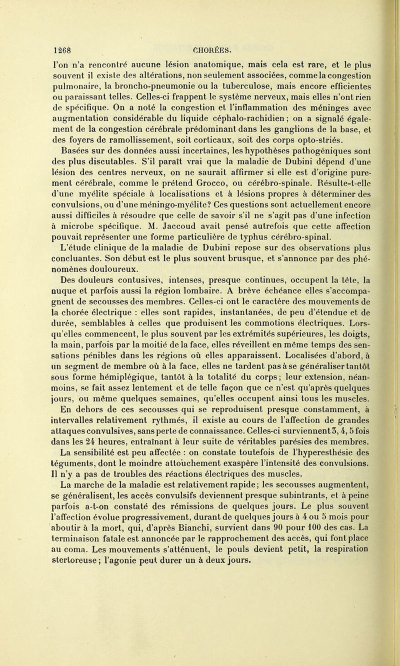 l'on n'a rencontré aucune lésion anatomique, mais cela est rare, et le plus souvent il existe des altérations, non seulement associées, comme la congestion pulmonaire, la broncho-pneumonie ou la tuberculose, mais encore efficientes ou paraissant telles. Celles-ci frappent le système nerveux, mais elles n'ont rien de spécifique. On a noté la congestion et l'inflammation des méninges avec augmentation considérable du liquide céphalo-rachidien ; on a signalé égale- ment de la congestion cérébrale prédominant dans les ganglions de la base, et des foyers de ramollissement, soit corticaux, soit des corps opto-striés. Basées sur des données aussi incertaines, les hypothèses pathogéniques sont des plus discutables. S'il paraît vrai que la maladie de Dubini dépend d'une lésion des centres nerveux, on ne saurait affirmer si elle est d'origine pure- ment cérébrale, comme le prétend Grocco, ou cérébro-spinale. Résulte-t-elle d'une myélite spéciale à localisations et à lésions propres à déterminer des convulsions, ou d'une méningo-myélite? Ces questions sont actuellement encore aussi difficiles à résoudre que celle de savoir s'il ne s'agit pas d'une infection à microbe spécifique. M. Jaccoud avait pensé autrefois que cette affection pouvait représenter une forme particulière de typhus cérébro-spinal. L'étude clinique de la maladie de Dubini repose sur des observations plus concluantes. Son début est le plus souvent brusque, et s'annonce par des phé- nomènes douloureux. Des douleurs conlusives, intenses, presque continues, occupent la tête, la nuque et parfois aussi la région lombaire. A brève échéance elles s'accompa- gnent de secousses des membres. Celles-ci ont le caractère des mouvements de la chorée électrique : elles sont rapides, instantanées, de peu d'étendue et de durée, semblables à celles que produisent les commotions électriques. Lors- qu'elles commencent, le plus souvent par les extrémités supérieures, les doigts, la main, parfois par la moitié de la face, elles réveillent en même temps des sen sations pénibles dans les régions où elles apparaissent. Localisées d'abord, à un segment de membre où à la face, elles ne tardent pas à se généraliser tantôt BOUS forme hémiplégique, tantôt à la totalité du corps ; leur extension, néan- moins, se fait assez lentement et de telle façon que ce n'est qu'après quelques jours, ou même quelques semaines, qu'elles occupent ainsi tous les muscles. En dehors de ces secousses qui se reproduisent presque constamment, à intervalles relativement rythmés, il existe au cours de l'affection de grandes attaques convulsives, sans perte de connaissance. Celles-ci surviennent 3,4,5 fois dans les 24 heures, entraînant à leur suite de véritables parésies des membres. La sensibilité est peu affectée : on constate toutefois de l'hyperesthésie des téguments, dont le moindre attouchement exaspère l'intensité des convulsions. Il n'y a pas de troubles des réactions électriques des muscles. La marche de la maladie est relativement rapide ; les secousses augmentent, se généralisent, les accès convulsifs deviennent presque subintrants, et à peine parfois a-t-on constaté des rémissions de quelques jours. Le plus souvent l'affection évolue progressivement, durant de quelques jours à 4 ou 5 mois pour aboutir à la mort, qui, d'après Blanchi, survient dans 90 pour 100 des cas. La terminaison fatale est annoncée par le rapprochement des accès, qui font place au coma. Les mouvements s'atténuent, le pouls devient petit, la respiration stertoreuse ; l'agonie peut durer un à deux jours.