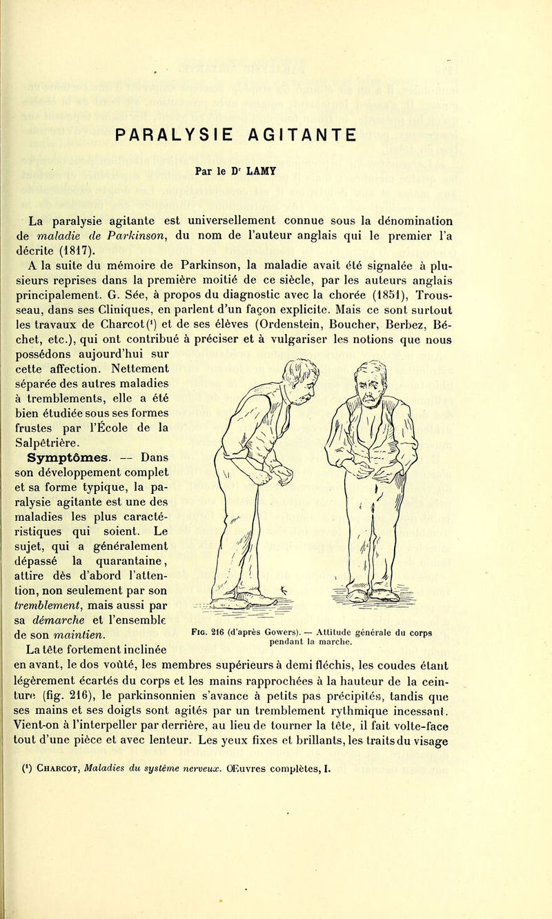 PARALYSIE AGITANTE Par le D' LAMY La paralysie agitante est universellement connue sous la dénomination de maladie de Parkinson, du nom de l'auteur anglais qui le premier l'a décrite (1817). A la suite du mémoire de Parkinson, la maladie avait été signalée à plu- sieurs reprises dans la première moitié de ce siècle, par les auteurs anglais principalement. G. Sée, à propos du diagnostic avec la chorée (1851), Trous- seau, dans ses Cliniques, en parlent d'un façon explicite. Mais ce sont surtout les travaux de Charcot(*) et de ses élèves (Ordenstein, Boucher, Berbez, Bé- chet, etc.), qui ont contribué à préciser et à vulgariser les notions que nous possédons aujourd'hui sur ^ ^ en avant, le dos voûté, les membres supérieurs à demi fléchis, les coudes étant légèrement écartés du corps et les mains rapprochées à la hauteur de la cein- ture (fig. 216), le parkinsonnien s'avance à petits pas précipités, tandis que ses mains et ses doigts sont agités par un tremblement rythmique incessant. Vient-on à l'interpeller par derrière, au lieu de tourner la tête, il fait volte-face tout d'une pièce et avec lenteur. Les yeux fixes et brillants, les traits du visage (*) Charcot, Maladies du système nerveux. OEuvres complètes, I. Symptômes. — Dans son développement complet et sa forme typique, la pa- ralysie agitante est une des maladies les plus caracté- ristiques qui soient. Le sujet, qui a généralement dépassé la quarantaine, attire dès d'abord l'atten- tion, non seulement par son tremblement, mais aussi par sa démarche et l'ensemble de son maintien. cette affection. Nettement séparée des autres maladies à tremblements, elle a été bien étudiée sous ses formes frustes par l'École de la Salpêtrière. La tête fortement inclinée Fig. 216 (d'après Gowers). — Altitude générale du corps pendant la marche.