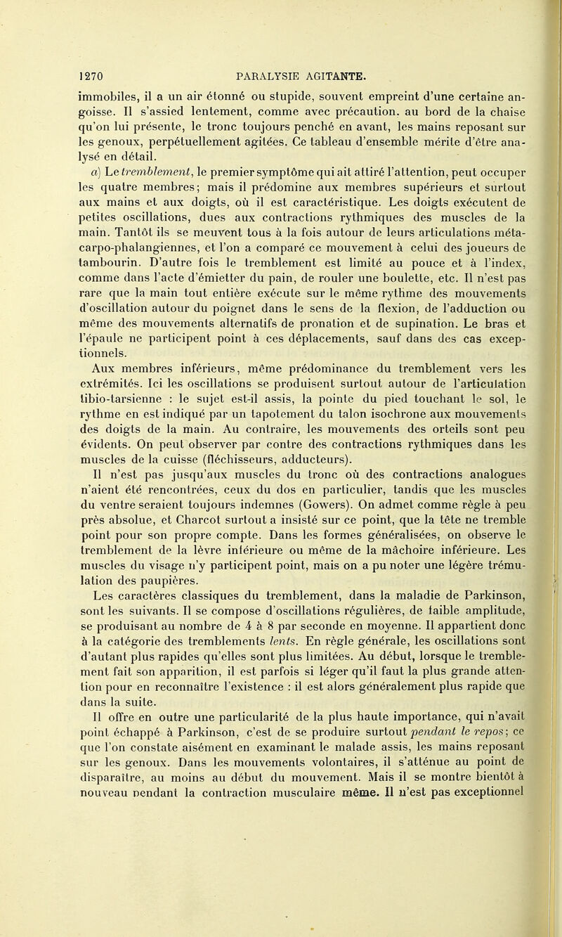 immobiles, il a un air étonné ou stupide, souvent empreint d'une certaine an- goisse. Il s'assied lentement, comme avec précaution, au bord de la chaise qu'on lui présente, le tronc toujours penché en avant, les mains reposant sur les genoux, perpétuellement agitées. Ce tableau d'ensemble mérite d'être ana- lysé en détail. a) Le tremblement, le premier symptôme qui ait attiré l'attention, peut occuper les quatre membres; mais il prédomine aux membres supérieurs et surtout aux mains et aux doigts, où il est caractéristique. Les doigts exécutent de petites oscillations, dues aux contractions rythmiques des muscles de la main. Tantôt ils se meuvent tous à la fois autour de leurs articulations méta- carpo-phalangiennes, et l'on a comparé ce mouvement à celui des joueurs de tambourin. D'autre fois le tremblement est limité au pouce et à l'index, comme dans l'acte d'émietter du pain, de rouler une boulette, etc. Il n'est pas rare que la main tout entière exécute sur le même rythme des mouvements d'oscillation autour du poignet dans le sens de la flexion, de l'adduction ou même des mouvements alternatifs de pronation et de supination. Le bras et l'épaule ne participent point à ces déplacements, sauf dans des cas excep- tionnels. Aux membres inférieurs, même prédominance du tremblement vers les extrémités. Ici les oscillations se produisent surtout autour de l'articulation libio-tarsienne : le sujet est-il assis, la pointe du pied touchant le sol, le rythme en est indiqué par un tapotement du talon isochrone aux mouvements des doigts de la main. Au contraire, les mouvements des orteils sont peu évidents. On peut observer par contre des contractions rythmiques dans les muscles de la cuisse (fléchisseurs, adducteurs). Il n'est pas jusqu'aux muscles du tronc où des contractions analogues n'aient été rencontrées, ceux du dos en particulier, tandis que les muscles du ventre seraient toujours indemnes (Gowers). On admet comme règle à peu près absolue, et Charcot surtout a insisté sur ce point, que la tête ne tremble point pour son propre compte. Dans les formes généralisées, on observe le tremblement de la lèvre inférieure ou même de la mâchoire inférieure. Les muscles du visage n'y participent point, mais on a pu noter une légère trému- lation des paupières. Les caractères classiques du tremblement, dans la maladie de Parkinson, sont les suivants. Il se compose d'oscillations régulières, de faible amplitude, se produisant au nombre de 4 à 8 par seconde en moyenne. Il appartient donc à la catégorie des tremblements lents. En règle générale, les oscillations sont d'autant plus rapides qu'elles sont plus limitées. Au début, lorsque le tremble- ment fait son apparition, il est parfois si léger qu'il faut la plus grande atten- tion pour en reconnaître l'existence : il est alors généralement plus rapide que dans la suite. Il offre en outre une particularité de la plus haute importance, qui n'avait point échappé à Parkinson, c'est de se produire surtoui pe)idant le repos; ce que l'on constate aisément en examinant le malade assis, les mains reposant sur les genoux. Dans les mouvements volontaires, il s'atténue au point de disparaître, au moins au début du mouvement. Mais il se montre bientôt à nouveau pendant la contraction musculaire même. II n'est pas exceptionnel
