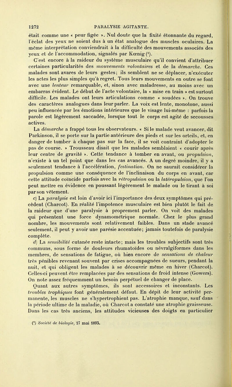 était comme une « peur figée ». Nul doute que la fixité étonnante du regard, l'éclat des yeux ne soient dus à un état analogue des muscles oculaires. La même interprétation conviendrait à la difficulté des mouvements associés des yeux et de l'accommodation, signalés par Kœnig('). C'est encore à la raideur du système musculaire qu'il convient d'attribuer certaines particularités des mouvements volontaires et de la démarche. Ces malades sont avares de leurs gestes; ils semblent ne se déplacer, n'exécuter les actes les plus simples qu'à regret. Tous leurs mouvements en outre se font avec une lenteur remarquable, et, sinon avec maladresse, au moins avec un embarras évident. Le début de l'acte volontaire, la « mise en train « est surtout difficile. Les malades ont leurs articulations comme « soudées ». On trouve des caractères analogues dans leur parler. La voix est lente, monotone, aussi peu influencée par les émotions intérieures que le visage lui-même : parfois la parole est légèrement saccadée, lorsque tout le corps est agité de secousses actives. La démarche a frappé tous les observateurs. « Si le malade veut avancer, dit Parkinson, il se porte sur la partie antérieure des pieds et sur les orteils, et, en danger de tomber à chaque pas sur la face, il se voit contraint d'adopter le pas de course. » Trousseau disait que les malades semblaient « courir après leur centre de gravité ». Cette tendance à tomber en avant, ou -propulsion, n'existe à un tel point que dans les cas avancés. A un degré moindre, il y a seulement tendance à l'accélération, festination. On ne saurait considérer la propulsion comme une conséquence de l'inclinaison du corps en avant, car cette attitude coïncide parfois avec la rétropulsion ou la latéropulsion, que l'on peut mettre en évidence en poussant légèrement le malade ou le tirant à soi par son vêtement. c) La paralysie est loin d'avoir ici l'importance des deux symptômes qui pré- cèdent (Charcot). En réalité l'impotence musculaire est bien plutôt le fait de la raideur que d'une paralysie à proprement parler. On voit des malades qui présentent une force dynamométrique normale. Chez le plus grand nombre, les mouvements sont relativement faibles. Dans un stade avancé seulement, il peut y avoir une parésie accentuée; jamais toutefois de paralysie complète. d) La sensibilité cutanée reste intacte ; mais les troubles subjectifs sont très communs, sous forme de douleurs rhumatoïdes ou névralgiformes dans les membres, de sensations de fatigue, où bien encore de sensations de chaleur très pénibles revenant souvent par crises accompagnées de sueurs, pendant la nuit, et qui obligent les malades à se découvrir même en hiver (Charcot). Celles-ci peuvent être remplacées par des sensations de froid intense (Gow^ers). On note assez fréquemment un besoin perpétuel de changer de place. Quant aux autres symptômes, ils sont accessoires et inconstants. Les troubles trophiques font généralement défaut. En dépit de leur activité per- manente, les muscles ne s'hypertrophient pas. L'atrophie manque, sauf dans ' la période ultime de la maladie, où Charcot a constaté une atrophie graisseuse. Dans les cas très anciens, les attitudes vicieuses des doigts en particulier (') SocicU de biologie, 27 mai 1893.