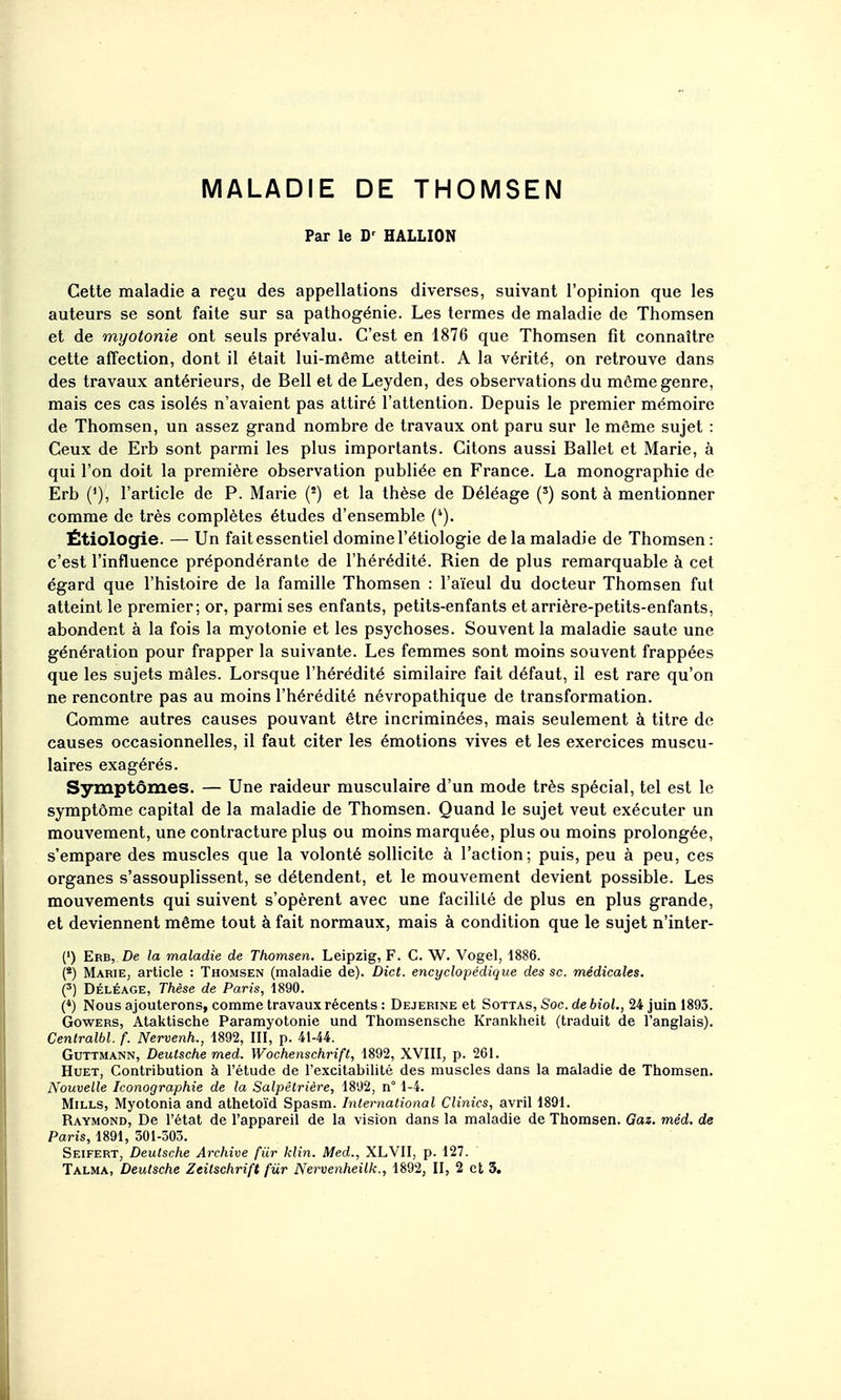MALADIE DE THOMSEN Par le D-^ HALLION Cette maladie a reçu des appellations diverses, suivant l'opinion que les auteurs se sont faite sur sa pathogénie. Les termes de maladie de Thomsen et de myotonie ont seuls prévalu. C'est en 1876 que Thomsen fit connaître cette affection, dont il était lui-même atteint. A la vérité, on retrouve dans des travaux antérieurs, de Bell et de Leyden, des observations du môme genre, mais ces cas isolés n'avaient pas attiré l'attention. Depuis le premier mémoire de Thomsen, un assez grand nombre de travaux ont paru sur le même sujet : Ceux de Erb sont parmi les plus importants. Citons aussi Ballet et Marie, à qui l'on doit la première observation publiée en France. La monographie de Erb ('), l'article de P. Marie (') et la thèse de Déléage (^) sont à mentionner comme de très complètes études d'ensemble (*). Étiologie. — Un fait essentiel domine l'étiologie de la maladie de Thomsen: c'est l'influence prépondérante de l'hérédité. Rien de plus remarquable à cet égard que l'histoire de la famille Thomsen : l'aïeul du docteur Thomsen fut atteint le premier; or, parmi ses enfants, petits-enfants et arrière-petits-enfants, abondent à la fois la myotonie et les psychoses. Souvent la maladie saute une génération pour frapper la suivante. Les femmes sont moins souvent frappées que les sujets mâles. Lorsque l'hérédité similaire fait défaut, il est rare qu'on ne rencontre pas au moins l'hérédité névropathique de transformation. Comme autres causes pouvant être incriminées, mais seulement à titre de causes occasionnelles, il faut citer les émotions vives et les exercices muscu- laires exagérés. Symptômes. — Une raideur musculaire d'un mode très spécial, tel est le symptôme capital de la maladie de Thomsen. Quand le sujet veut exécuter un mouvement, une contracture plu9 ou moins marquée, plus ou moins prolongée, s'empare des muscles que la volonté sollicite à l'action; puis, peu à peu, ces organes s'assouplissent, se détendent, et le mouvement devient possible. Les mouvements qui suivent s'opèrent avec une facilité de plus en plus grande, et deviennent même tout à fait normaux, mais à condition que le sujet n'inter- (') Erb, De la maladie de Thomsen. Leipzig, F. C. W. Vogel, 1886. (*) Marie, article : Thomsen (maladie de). Dict. encyclopédique des se. médicales. (3) DÉLÉAGE, Thèse de Paris, 1890. (*) Nous ajouterons, comme travaux récents : Dejerine et Sottas, Soc. de biol., 24 juin 1893. GowERS, Ataktische Paramyotonie und Thomsensche Krankheit (traduit de l'anglais). Centralbl. f. Nervenh., 1892, III, p. 41-44. GuTTMANN, Deutsche med. Wochenschrift, 1892, XVIII, p. 261. HuET, Contribution à l'étude de l'excitabilité des muscles dans la maladie de Thomsen. Nouvelle Iconographie de la Salpêtrière, 1892, n° 1-4. Mills, Myotonia and athetoïd Spasm. International Clinics, avril 1891. Raymond, De l'état de l'appareil de la vision dans la maladie de Thomsen. Gaz. méd. de Paris, 1891, 301-303. Seifert, Deutsche Archive fUr klin. Med., XLVII, p. 127.