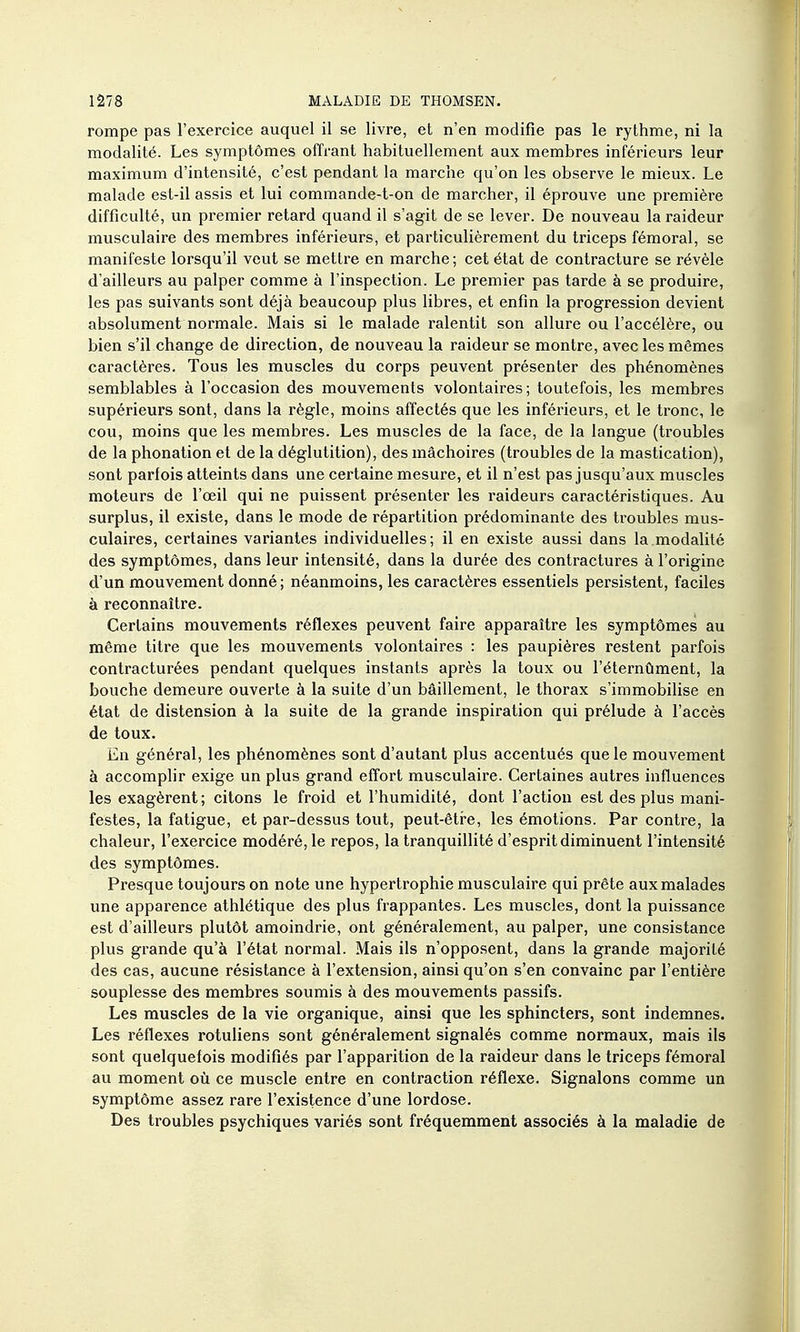 rompe pas l'exercice auquel il se livre, et n'en modifie pas le rythme, ni la modalité. Les symptômes offrant habituellement aux membres inférieurs leur maximum d'intensité, c'est pendant la marche qu'on les observe le mieux. Le malade est-il assis et lui commande-t-on de marcher, il éprouve une pi'emière difficulté, un premier retard quand il s'agit de se lever. De nouveau la raideur musculaire des membres inférieurs, et particulièrement du triceps fémoral, se manifeste lorsqu'il veut se mettre en marche; cet état de contracture se révèle d'ailleurs au palper comme à l'inspection. Le premier pas tarde à se produire, les pas suivants sont déjà beaucoup plus libres, et enfin la progression devient absolument normale. Mais si le malade ralentit son allure ou l'accélère, ou bien s'il change de direction, de nouveau la raideur se montre, avec les mêmes caractères. Tous les muscles du corps peuvent présenter des phénomènes semblables à l'occasion des mouvements volontaires ; toutefois, les membres supérieurs sont, dans la règle, moins affectés que les inférieurs, et le tronc, le cou, moins que les membres. Les muscles de la face, de la langue (troubles de la phonation et de la déglutition), des mâchoires (troubles de la mastication), sont parfois atteints dans une certaine mesure, et il n'est pas jusqu'aux muscles moteurs de l'œil qui ne puissent présenter les raideurs caractéristiques. Au surplus, il existe, dans le mode de répartition prédominante des li'oubles mus- culaires, certaines variantes individuelles; il en existe aussi dans la modalité des symptômes, dans leur intensité, dans la durée des contractures à l'origine d'un mouvement donné ; néanmoins, les caractères essentiels persistent, faciles à reconnaître. Certains mouvements réflexes peuvent faire apparaître les symptômes au même titre que les mouvements volontaires : les paupières restent parfois contracturées pendant quelques instants après la toux ou l'éternûment, la bouche demeure ouverte à la suite d'un bâillement, le thorax s'immobiUse en état de distension à la suite de la grande inspiration qui prélude à l'accès de toux. En général, les phénomènes sont d'autant plus accentués que le mouvement à accomplir exige un plus grand effort musculaire. Certaines autres influences les exagèrent; citons le froid et l'humidité, dont l'action est des plus mani- festes, la fatigue, et par-dessus tout, peut-être, les émotions. Par contre, la chaleur, l'exercice modéré, le repos, la tranquillité d'esprit diminuent l'intensité des symptômes. Presque toujours on note une hypertrophie musculaire qui prête aux malades une apparence athlétique des plus frappantes. Les muscles, dont la puissance est d'ailleurs plutôt amoindrie, ont généralement, au palper, une consistance plus grande qu'à l'état normal. Mais ils n'opposent, dans la grande majorité des cas, aucune résistance à l'extension, ainsi qu'on s'en convainc par l'entière souplesse des membres soumis à des mouvements passifs. Les muscles de la vie organique, ainsi que les sphincters, sont indemnes. Les réflexes rotuliens sont généralement signalés comme normaux, mais ils sont quelquefois modifiés par l'apparition de la raideur dans le triceps fémoral au moment où ce muscle entre en contraction réflexe. Signalons comme un symptôme assez rare l'existence d'une lordose. Des troubles psychiques variés sont fréquemment associés à la maladie de