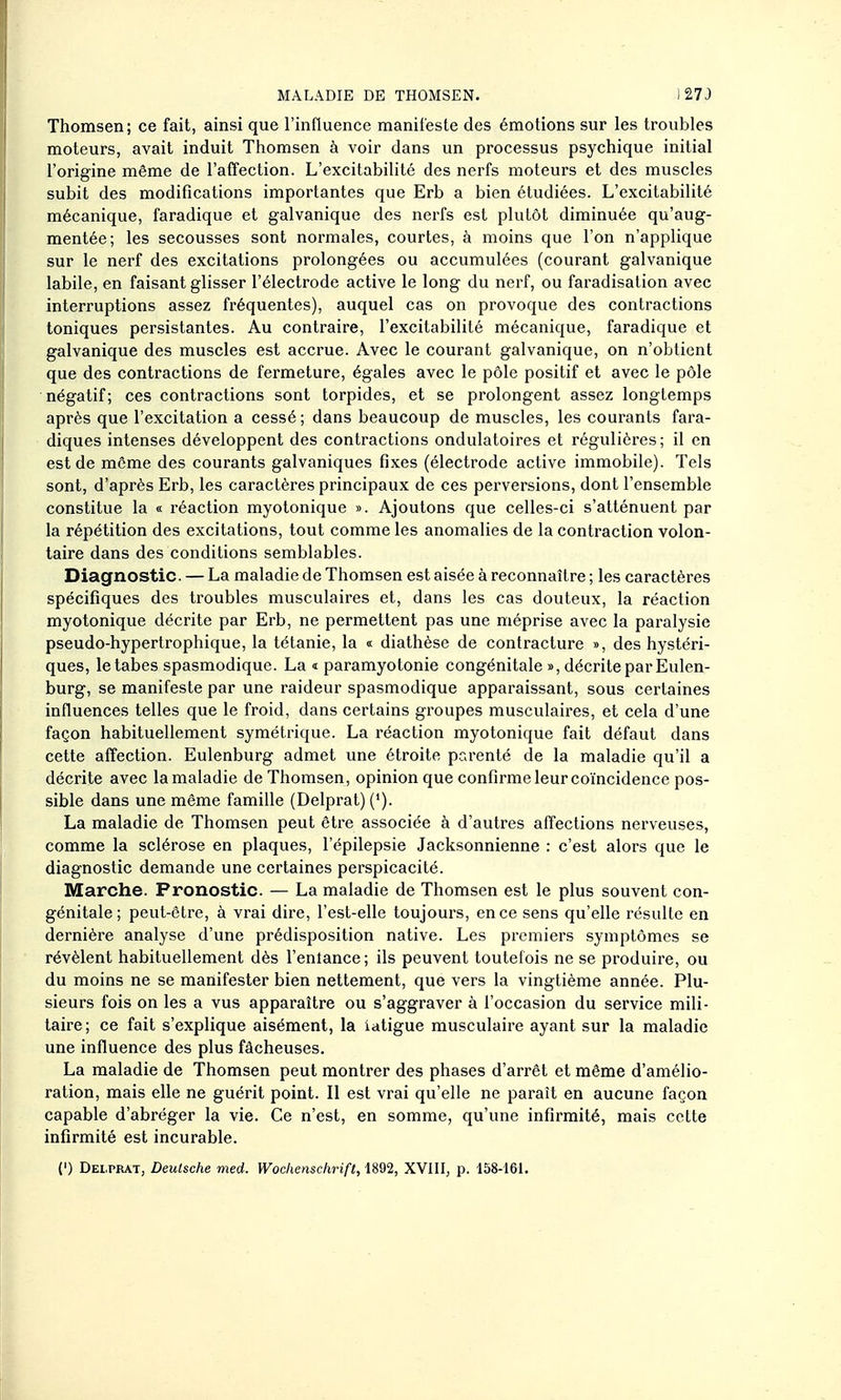 Thomsen; ce fait, ainsi que l'influence manifeste des émotions sur les troubles moteurs, avait induit Thomsen à voir dans un processus psychique initial l'origine même de l'affection. L'excitabilité des nerfs moteurs et des muscles subit des modifications importantes que Erb a bien étudiées. L'excitabilité mécanique, faradique et galvanique des nerfs est plutôt diminuée qu'aug- mentée; les secousses sont normales, courtes, à moins que l'on n'applique sur le nerf des excitations prolongées ou accumulées (courant galvanique labile, en faisant glisser l'électrode active le long du nerf, ou faradisation avec interruptions assez fréquentes), auquel cas on provoque des contractions toniques persistantes. Au contraire, l'excitabilité mécanique, faradique et galvanique des muscles est accrue. Avec le courant galvanique, on n'obtient que des contractions de fermeture, égales avec le pôle positif et avec le pôle négatif; ces contractions sont torpides, et se prolongent assez longtemps après que l'excitation a cessé ; dans beaucoup de muscles, les courants fara- diques intenses développent des contractions ondulatoires et régulières; il en est de même des courants galvaniques fixes (électrode active immobile). Tels sont, d'après Erb, les caractères principaux de ces perversions, dont l'ensemble constitue la « réaction myotonique ». Ajoutons que celles-ci s'atténuent par la répétition des excitations, tout comme les anomalies de la contraction volon- taire dans des conditions semblables. Diagnostic. — La maladie de Thomsen est aisée à reconnaître ; les caractères spécifiques des troubles musculaires et, dans les cas douteux, la réaction myotonique décrite par Erb, ne permettent pas une méprise avec la paralysie pseudo-hypertrophique, la tétanie, la « diathèse de contracture », des hystéri- ques, le tabès spasmodique. La « paramyotonie congénitale », décrite par Eulen- burg, se manifeste par une raideur spasmodique apparaissant, sous certaines influences telles que le froid, dans certains groupes musculaires, et cela d'une façon habituellement symétrique. La réaction myotonique fait défaut dans cette affection. Eulenburg admet une étroite parenté de la maladie qu'il a décrite avec lamaladie de Thomsen, opinion que confirme leur coïncidence pos- sible dans une même famille (Delprat) ('). La maladie de Thomsen peut être associée à d'autres affections nerveuses, comme la sclérose en plaques, l'épilepsie Jacksonnienne : c'est alors que le diagnostic demande une certaines perspicacité. Marche. Pronostic. — La maladie de Thomsen est le plus souvent con- génitale; peut-être, à vrai dire, l'est-elle toujours, en ce sens qu'elle résulte en dernière analyse d'une prédisposition native. Les premiers symptômes se révèlent habituellement dès l'entance ; ils peuvent toutefois ne se produire, ou du moins ne se manifester bien nettement, que vers la vingtième année. Plu- sieurs fois on les a vus apparaître ou s'aggraver à l'occasion du service mili- taire; ce fait s'explique aisément, la iatigue musculaire ayant sur la maladie une influence des plus fâcheuses. La maladie de Thomsen peut montrer des phases d'arrêt et même d'amélio- ration, mais elle ne guérit point. Il est vrai qu'elle ne paraît en aucune façon capable d'abréger la vie. Ce n'est, en somme, qu'une infirmité, mais cette infirmité est incurable.