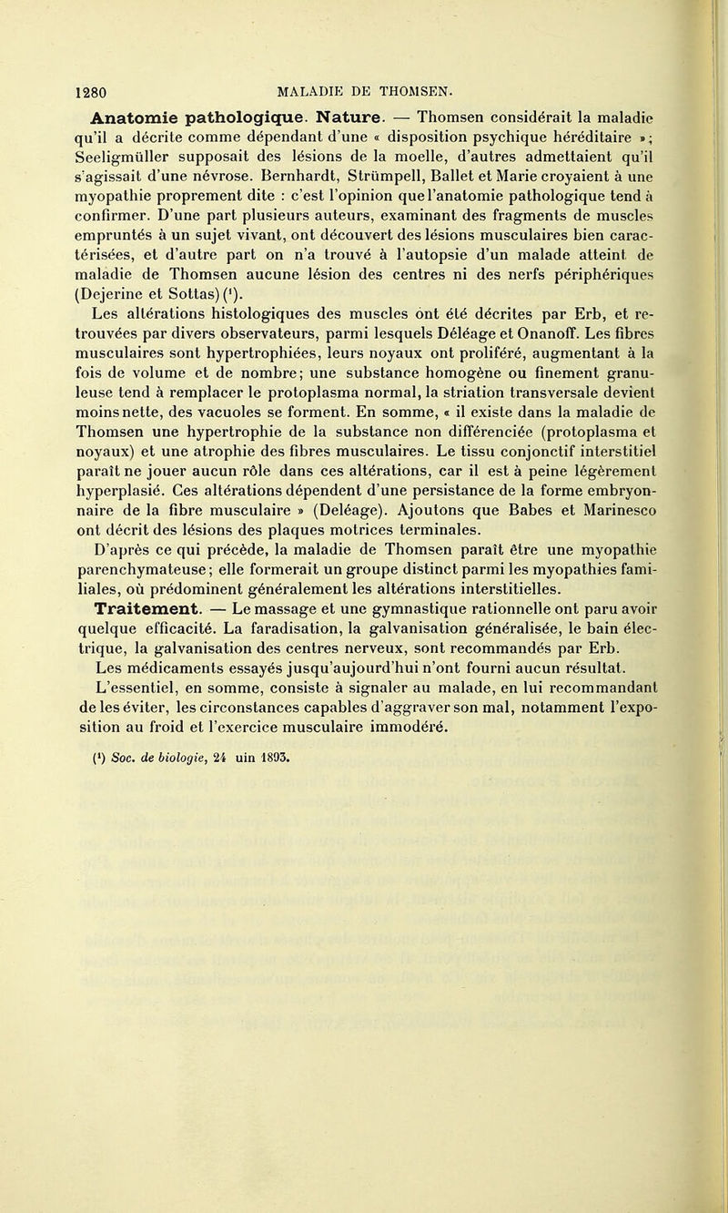 Anatomie pathologique. Nature. — Thomsen considérait la maladie qu'il a décrite comme dépendant d'une « disposition psychique héréditaire »; Seeligmuller supposait des lésions de la moelle, d'autres admettaient qu'il s'agissait d'une névrose. Bernhardt, Strumpell, Ballet et Marie croyaient à une myopathie proprement dite : c'est l'opinion quel'anatomie pathologique tend à confirmer. D'une part plusieurs auteurs, examinant des fragments de muscles empruntés à un sujet vivant, ont découvert des lésions musculaires bien carac- térisées, et d'autre part on n'a trouvé à l'autopsie d'un malade atteint de maladie de Thomsen aucune lésion des centres ni des nerfs périphériques (Dejerine et Sottas)('). Les altérations histologiques des muscles ont été décrites par Erb, et re- trouvées par divers observateurs, parmi lesquels Déléage et Onanoff. Les fibres musculaires sont hypertrophiées, leurs noyaux ont proliféré, augmentant à la fois de volume et de nombre; une substance homogène ou finement granu- leuse tend à remplacer le protoplasma normal, la striation transversale devient moins nette, des vacuoles se forment. En somme, « il existe dans la maladie de Thomsen une hypertrophie de la substance non différenciée (protoplasma et noyaux) et une atrophie des fibres musculaires. Le tissu conjonctif interstitiel paraît ne jouer aucun rôle dans ces altérations, car il est à peine légèrement hyperplasié. Ces altérations dépendent d'une persistance de la forme embryon- naire de la fibre musculaire » (Deléage). Ajoutons que Babes et Marinesco ont décrit des lésions des plaques motrices terminales. D'après ce qui précède, la maladie de Thomsen paraît être une myopathie parenchymateuse ; elle formerait un groupe distinct parmi les myopathies fami- liales, où prédominent généralement les altérations interstitielles. Traitement. — Le massage et une gymnastique rationnelle ont paru avoir quelque efficacité. La faradisation, la galvanisation généralisée, le bain élec- trique, la galvanisation des centres nerveux, sont recommandés par Erb. Les médicaments essayés jusqu'aujourd'hui n'ont fourni aucun résultat. L'essentiel, en somme, consiste à signaler au malade, en lui recommandant de les éviter, les circonstances capables d'aggraver son mal, notamment l'expo- sition au froid et l'exercice musculaire immodéré. (') Soc. de biologie, 24 uin 1893.