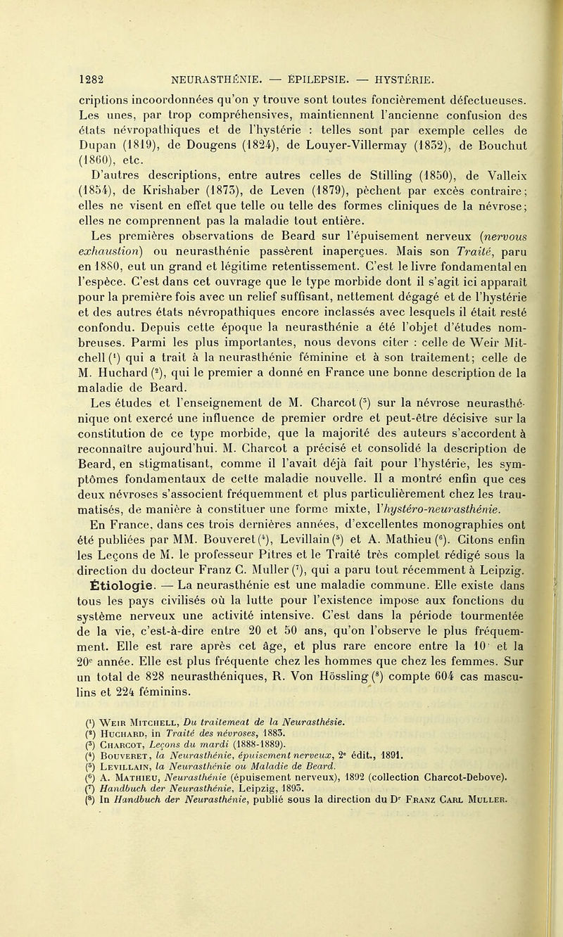 criptions incoordonnées qu'on y trouve sont toutes foncièrement défectueuses. Les unes, par trop compréhensives, maintiennent l'ancienne confusion des états névropathiques et de l'hystérie : telles sont par exemple celles de Dupan (1819), de Dougens (1824), de Louyer-Villermay (1852), de Bouchul (1860), etc. D'autres descriptions, entre autres celles de Stilling (1850), de Valleix (1854), de Krishaber (1873), de Leven (1879), pèchent par excès contraire; elles ne visent en effet que telle ou telle des formes cliniques de la névrose; elles ne comprennent pas la maladie tout entière. Les premières observations de Beard sur l'épuisement nerveux {nervous exhaustion) ou neurasthénie passèrent inaperçues. Mais son Traité, paru en 1880, eut un grand et légitime retentissement. C'est le livre fondamental en l'espèce. C'est dans cet ouvrage que le type morbide dont il s'agit ici apparaît pour la première fois avec un relief suffisant, nettement dégagé et de l'hystérie et des autres états névropathiques encore inclassés avec lesquels il était resté confondu. Depuis cette époque la neurasthénie a été l'objet d'études nom- breuses. Parmi les plus importantes, nous devons citer : celle de Weir Mit- chell (') qui a trait à la neurasthénie féminine et à son traitement; celle de M. Huchard (^), qui le premier a donné en France une bonne description de la maladie de Beard. Les études et l'enseignement de M. Charcot(^) sur la névrose neurasthé- nique ont exercé une influence de premier ordre et peut-être décisive sur la constitution de ce type morbide, que la majorité des auteurs s'accordent à reconnaître aujourd'hui. M. Charcot a précisé et consolidé la description de Beard, en stigmatisant, comme il l'avait déjà fait pour l'hystérie, les sym- ptômes fondamentaux de celte maladie nouvelle. Il a montré enfin que ces deux névroses s'associent fréquemment et plus particuHèrement chez les trau- matisés, de manière à constituer une forme mixte, Vhystéro-neurasthénie. En France, dans ces trois dernières années, d'excellentes monographies ont été publiées par MM. Bouveret(*), Levillain C*) et A. Mathieu (). Citons enfin les Leçons de M. le professeur Pitres et le Traité très complet rédigé sous la direction du docteur Franz C. Muller ('), qui a paru tout récemment à Leipzig. Étiologie. — La neurasthénie est une maladie commune. Elle existe dans tous les pays civilisés où la lutte pour l'existence impose aux fonctions du système nerveux une activité intensive. C'est dans la période tourmentée de la vie, c'est-à-dire entre 20 et 50 ans, qu'on l'observe le plus fréquem- ment. Elle est rare après cet âge, et plus rare encore entre la 10 et la 20'^ année. Elle est plus fréquente chez les hommes que chez les femmes. Sur un total de 828 neurasthéniques, R. Von Hôssling (*) compte 604 cas mascu- lins et 224 féminins. (') Weir Mitchell, Du traitemeat de la Neurasthésie. (*) Huchard, in Traité des névroses, 1883. H Charcot,'Leçons du mardi (1888-1889). {*) BouvERET, la Neurasthénie, épuisement nerveux, 2' édit., 1891. (^) Levillain, la Neurasthénie ou Maladie de Beard. (6) A. Mathieu, Neurasthénie (épuisement nerveux), 1892 (collection Charcot-Debove). Handbuch der Neurasthénie, Leipzig, 1895. {*) In Handbuch der Neurasthénie, publié sous la direction du Franz Carl Muller. I )