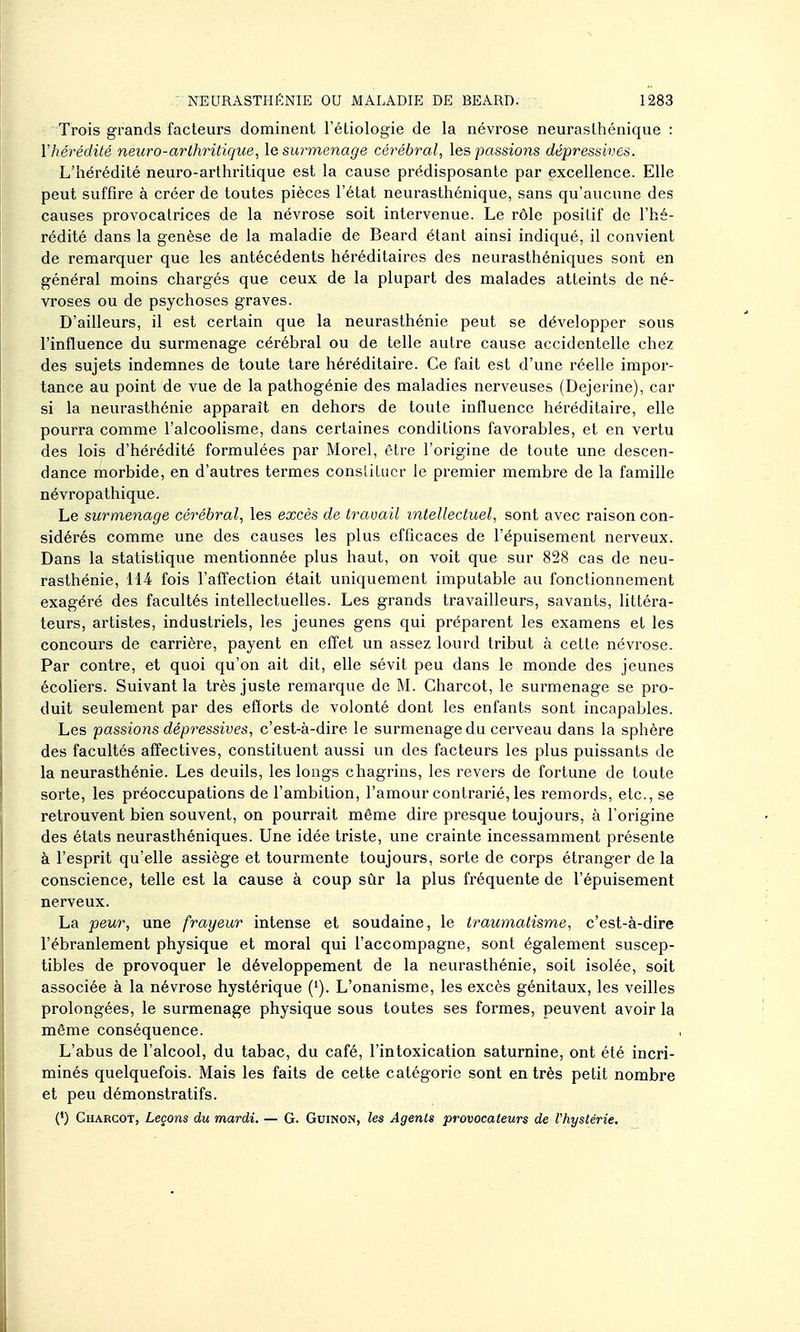 Trois grands facteurs dominent l'étiologie de la névrose neurasthénique : Vhérédité neuro-arthritique, \e surmenage cérébral, les passions dépressives. L'hérédité neuro-arthritique est la cause prédisposante par excellence. Elle peut suffire à créer de toutes pièces l'état neurasthénique, sans qu'aucune des causes provocatrices de la névrose soit intervenue. Le rôle positif de l'hé- rédité dans la genèse de la maladie de Beard étant ainsi indiqué, il convient de remarquer que les antécédents héréditaires des neurasthéniques sont en général moins chargés que ceux de la plupart des malades atteints de né- vroses ou de psychoses graves. D'ailleurs, il est certain que la neurasthénie peut se développer sous l'influence du surmenage cérébral ou de telle autre cause accidentelle chez des sujets indemnes de toute tare héréditaire. Ce fait est d'une réelle impor- tance au point de vue de la pathogénie des maladies nerveuses (Dejerine), car si la neurasthénie apparaît en dehors de toute influence héréditaire, elle pourra comme l'alcoolisme, dans certaines conditions favorables, et en vertu des lois d'hérédité formulées par Morel, être l'origine de toute une descen- dance morbide, en d'autres termes consliLucr le premier membre de la famille névropathique. Le surmenage cérébral, les excès de travail intellectuel, sont avec raison con- sidérés comme une des causes les plus efficaces de l'épuisement nerveux. Dans la statistique mentionnée plus haut, on voit que sur 828 cas de neu- rasthénie, H4 fois l'affection était uniquement imputable au fonctionnement exagéré des facultés intellectuelles. Les grands ti'availleurs, savants, littéra- teurs, artistes, industriels, les jeunes gens qui préparent les examens et les concours de carrière, payent en effet un assez lourd tribut à cette névrose. Par contre, et quoi qu'on ait dit, elle sévit peu dans le monde des jeunes écoliers. Suivant la très juste remarque de M. Charcot, le surmenage se pro- duit seulement par des efforts de volonté dont les enfants sont incapables. Les passions dépressives, c'est-à-dire le surmenage du cerveau dans la sphère des facultés affectives, constituent aussi un des facteurs les plus puissants de la neurasthénie. Les deuils, les longs chagrins, les revers de fortune de toute sorte, les préoccupations de l'ambition, l'amour contrarié, les remords, etc., se retrouvent bien souvent, on pourrait même dire presque toujours, à l'origine des états neurasthéniques. Une idée triste, une crainte incessamment présente à l'esprit qu'elle assiège et tourmente toujours, sorte de corps étranger de la conscience, telle est la cause à coup sûr la plus fréquente de l'épuisement nerveux. La peur, une frayeur intense et soudaine, le traumatisme, c'est-à-dire l'ébranlement physique et moral qui l'accompagne, sont également suscep- tibles de provoquer le développement de la neurasthénie, soit isolée, soit associée à la névrose hystérique (*). L'onanisme, les excès génitaux, les veilles prolongées, le surmenage physique sous toutes ses formes, peuvent avoir la même conséquence. L'abus de l'alcool, du tabac, du café, l'intoxication saturnine, ont été incri- minés quelquefois. Mais les faits de cette catégorie sont entrés petit nombre et peu démonstratifs. (') Charcot, Leçons du mardi. — G. Guinon, les Agents provocateurs de l'hystérie.
