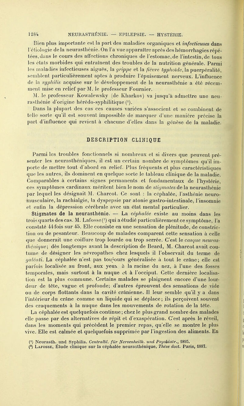 Bien plus importante est la part des maladies organiques et infectieuses dans l'étiologie delà neurasthénie. On l'a vue apparaître après des hémorrhagies répé- tées, dans le cours des affections chroniques de l'estomac, de l'intestin, de tous les états morbides qui entraînent des troubles de la nutrition générale. Parmi les maladies infectieuses aiguës, la grippe et la fièvre fyjs/ioïrfe, la puerpéralité, semblent particulièrement aptes à produire l'épuisement nerveux. L'influence de la syphilis acquise sur le développement de la neurasthénie a été récem- ment mise en relief par M. le professeur Fournier. M. le professeur Kowalewsky (de Kharkov) va jusqu'à admettre une neu- rasthénie d'origine hérédo-syphilitique ('). Dans la plupart des cas ces causes variées s'associent et se combinent de telle sorte qu'il est souvent impossible de marquer d'une manière précise la part d'influence qui revient à chacune d'elles dans la génèse de la maladie. DESCRIPTION CLINIQUE Parmi les troubles fonctionnels si nombreux et si divers que peuvent pré- senter les neurasthéniques, il est un certain nombre de symptômes qu'il im- porte de mettre tout d'abord en relief. Plus û'équents et plus caractéristiques que les autres, ils dominent en quelque sorte le tableau cHnique de la maladie. Comparables à certains signes permanents et fondamentaux de l'hystérie, ces symptômes cardinaux méritent bien le nom de stigmates de la neurasthénie par lequel les désignait M. Charcot. Ce sont : la céphalée, l'asthénie neuro- musculaire, la rachialgie, la dyspepsie par atonie gastro-intestinale, l'insomnie et enfin la dépression cérébrale avec un état mental particulier. Stigmates de la neurasthénie. — La céphalée existe au moins dans les trois quarts des cas. M. Lafosse(-) qui a étudié particulièrement ce symptôme, l'a constaté 44fois sur 45. Elle consiste en une sensation de plénitude, de constric- tion ou de pesanteur. Beaucoup de malades comparent cette sensation à celle que donnerait une coiffure trop lourde ou trop serrée. C'est le casque neuras- thénique; dès longtemps avant la description de Beard, M. Charcot avait cou- tume de désigner les névropathes chez lesquels il l'observait du terme de galéati. La céphalée n'est pas toujours généralisée à tout le crâne; elle est parfois localisée au front, aux yeux à la racine du nez, à l'une des fosses temporales, mais surtout à la nuque et à l'occiput. Cette dernière localisa- tion est la plus commune. Certains malades se plaignent encore d'une lour- deur de tête, vague et profonde; d'autres éprouvent des sensations de vide ou de corps flottants dans la cavité crânienne. Il leur semble qu'il y a dans l'intérieur du crâne comme un liquide qui se déplace ; ils perçoivent souvent des craquements à la nuque dans les mouvements de rotation de la tête. La céphalée est quelquefois continue ; chez le plus grand nombre des malades elle passe par des alternatives de répit et d'exaspération. C'est après le réveil, dans les moments qui précèdent le premier repas, qu'elle se montre le plus vive. Elle est calmée et quelquefois supprimée par l'ingestion des aliments. En (') Neurasth. und Syphilis. Centralbl. fur Nervenheilk. und Psycljbialr., 1893. (*) Lafosse, Étude clinique sur la céphalée neurasthénique. Thèse doct. Paris, 1887.