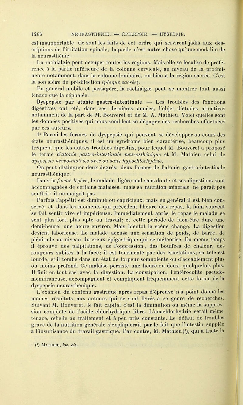 est insupportable. Ce sont les faits de cet ordre qui servirent jadis aux des- criptions de l'irritation spinale, laquelle n'est autre chose qu'une modalité de la neurasthénie. La rachialgie peut occuper toutes les régions. Mais elle se localise de préfé- rence à la partie inférieure de la colonne cervicale, au niveau de la proémi- nente notamment, dans la colonne lombaire, ou bien à la région sacrée. C'est là son siège de prédilection {plaque sacrée). En général mobile et passagère, la rachialgie peut se montrer tout aussi tenace que la céphalée. Dyspepsie par atonie gastro-intestinale. — Les troubles des fonctions digestives ont été, dans ces dernières années, l'objet d'études attentives notamment de la part de M. Bouveret et de M. A. Mathieu. Voici quelles sont les données positives qui nous semblent se dégager des recherches effectuées par ces auteurs. 1° Parmi les formes de dyspepsie qui peuvent se développer au cours des états neurasthéniques, il est un syndrome bien caractérisé, beaucoup plus fréquent que les autres troubles digestifs, pour lequel M. Bouveret a proposé le terme à'atonie gastro-intestinale neurasthénique et M. Mathieu celui de dyspepsie nervo-motrice avec ou sans hypochlorhydrie. On peut distinguer deux degrés, deux formes de l'atonie gastro-intestinale neurasthénique. Dans la forme légère, le malade digère mal sans doute et ses digestions sont accompagnées de certains malaises, mais sa nutrition générale ne paraît pas souffrir; il ne maigrit pas. Parfois l'appétit est diminué ou capricieux; mais en général il est bien con- servé, et, dans les moments qui précèdent l'heure des repas, la faim souvent se fait sentir vive et impérieuse. Immédiatement après le repas le malade se sent plus fort, plus apte au travail; et cette période de bien-être dure une demi-heure, une heure environ. Mais bientôt la scène change. La digestior devient laborieuse. Le malade accuse une sensation de poids, de barre, de plénitude au niveau du creux épigastrique qui se météorise. En même temps il éprouve des palpitations, de l'oppression, des bouffées de chaleur, des rougeurs subites à la face; il est tourmenté par des éructations; sa tête es' lourde, et il tombe dans un état de torpeur somnolente ou d'accablement plus ou moins profond. Ce malaise persiste une heure ou deux, quelquefois plus. Il finit en tout cas avec la digestion. La constipation, l'entérocolite pseudo- membraneuse, accompagnent et compliquent fréquemment cette forme de la dyspepsie neurasthénique. L'examen du contenu gastrique après repas d'épreuve n'a point donné les mêmes résultats aux auteurs qui se sont livrés à ce genre de recherches. Suivant M. Bouveret, le fait capital c'est la diminution ou même la suppres- sion complète de l'acide chlorhydrique hbre. L'anachlorhydrie serait même tenace, rebelle au traitement et à peu près constante. Le défaut de troubles grave de la nutrition générale s'expliquerait par le fait que l'intestin supplée à l'insuffisance du travail gastrique. Par contre, M. Mathieu (^), qui a traité la (') Mathieu, loc. cit.