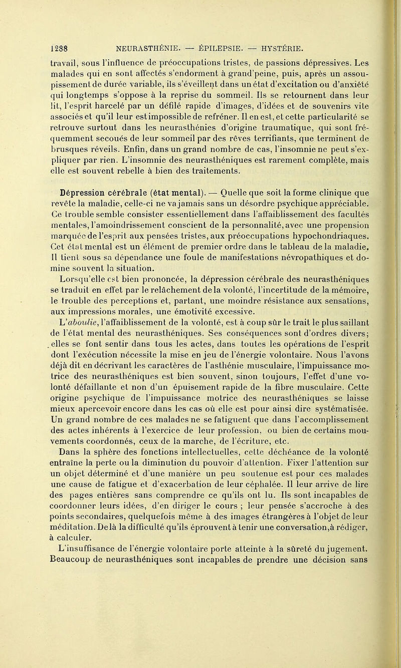 travail, sous l'influence de préoccupations tristes, de passions dépressives. Les malades qui en sont affectés s'endorment à grand'peine, puis, après un assou- pissement de durée variable, ils s'éveillent dans un état d'excitation ou d'anxiété qui longtemps s'oppose à la reprise du sommeil. Ils se retournent dans leur lit, l'espi-it harcelé par un défilé rapide d'images, d'idées et de souvenirs vite associés et qu'il leur est impossible de refréner. Il en est, et cette particularité se retrouve surtout dans les neurasthénies d'origine traumatique, qui sont fré- quemment secoués de leur sommeil par des rêves terrifiants, que terminent de brusques réveils. Enfin, dans un grand nombre de cas, l'insomnie ne peut s'ex- pliquer par rien. L'insomnie des neurasthéniques est rarement complète, mais elle est souvent rebelle à bien des traitements. Dépression cérébrale (état mental). — Quelle que soit la forme clinique que revête la maladie, celle-ci ne va jamais sans un désordre psychique appréciable. Ce trouble semble consister essentiellement dans l'affaiblissement des facultés mentales, l'amoindrissement conscient de la personnalité, avec une propension marquée de l'esprit aux pensées tristes, aux préoccupations hypochondriaques. Cet état mental est un élément de premier ordre dans le tableau de la maladie. Il tient sous sa dépendance une foule de manifestations névropathiques et do- mine souvent la situation. Lorsqu'elle est bien prononcée, la dépression cérébrale des neurasthéniques se traduit en effet par le relâchement de la volonté, l'incertitude de la mémoire, le trouble des perceptions et, partant, une moindre résistance aux sensations, aux impressions morales, une émotivité excessive. h'aboulie, l'affaiblissement de la volonté, est à coup sûr le trait le plus saillant de l'état mental des neurasthéniques. Ses conséquences sont d'ordres divers; . elles se font sentir dans tous les actes, dans toutes les opérations de l'esprit dont l'exécution nécessite la mise en jeu de l'énergie volontaire. Nous l'avons déjà dit en décrivant les caractères de l'asthénie musculaire, l'impuissance mo- trice des neurasthéniques est bien souvent, sinon toujours, l'effet d'une vo- lonté défaillante et non d'un épuisement rapide de la fibre musculaire. Cette origine psychique de l'impuissance motrice des neurasthéniques se laisse mieux apercevoir encore dans les cas où elle est pour ainsi dire systématisée. Un grand nombre de ces malades ne se fatiguent que dans l'accomplissement des actes inhérents à l'exercice de leur profession, ou bien de certains mou- vements coordonnés, ceux de la marche, de l'écriture, etc. Dans la sphère des fonctions intellectuelles, cette déchéance de la volonté entraîne la perte ou la diminution du pouvoir d'attention. Fixer l'attention sur un objet déterminé et d'une manière un peu soutenue est pour ces malades une cause de fatigue et d'exacerbation de leur céphalée. Il leur arrive de lire des pages entières sans comprendre ce qu'ils ont lu. Ils sont incapables de cooi'donner leurs idées, d'en diriger le cours ; leur pensée s'accroche à des points secondaires, quelquefois môme à des images étrangères à l'objet de leur méditation. Delà la difficulté qu'ils éprouvent à tenir une conversation,à rédiger, à calculer. L'insuffisance de l'énergie volontaire porte atteinte à la sûreté du jugement. Beaucoup de neurasthéniques sont incapables de prendre une décision sans