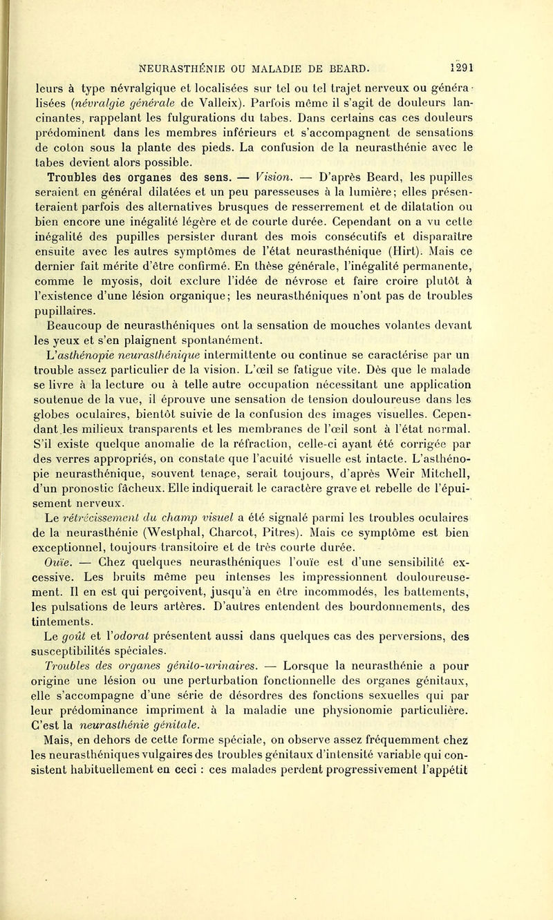 leurs à type névralgique et localisées sur tel ou tel trajet nerveux ou généra • Usées {névralgie générale de Valleix). Parfois môme il s'agit de douleurs lan- cinantes, rappelant les fulgurations du tabès. Dans certains cas ces douleurs prédominent dans les membres inférieurs et s'accompagnent de sensations de colon sous la plante des pieds. La confusion de la neurasthénie avec le tabès devient alors possible. Troubles des organes des sens. — Vision. — D'après Beard, les pupilles seraient en général dilatées et un peu paresseuses à la lumière; elles présen- teraient parfois des alternatives brusques de resserrement et de dilatation ou bien encore une inégalité légère et de courte durée. Cependant on a vu cette inégalité des pupilles persister durant des mois consécutifs et disparaître ensuite avec les autres symptômes de l'état neurasthénique (Hirt). Mais ce dernier fait mérite d'être confirmé. En thèse générale, l'inégalité permanente, comme le myosis, doit exclure l'idée de névrose et faire croire plutôt à l'existence d'une lésion organique; les neurasthéniques n'ont pas de troubles pupillaires. Beaucoup de neurasthéniques ont la sensation de mouches volantes devant les yeux et s'en plaignent spontanément. Uasthénopie neuraslhéniqice intermittente ou continue se caractérise par un trouble assez particulier de la vision. L'œil se fatigue vite. Dès que le malade se livre à la lecture ou à telle autre occupation nécessitant une application soutenue de la vue, il éprouve une sensation de tension douloureuse dans les globes oculaires, bientôt suivie de la confusion des images visuelles. Cepen- dant,les milieux transparents et les membranes de l'œil sont à l'état normal. S'il existe quelque anomalie de la réfraction, celle-ci ayant été corrigée par des verres appropriés, on constate que l'acuité visuelle est intacte. L'asthéno- pie neurasthénique, souvent tenape, serait toujours, d'après Weir Mitchell, d'un pronostic fâcheux. Elle indiquerait le caractère grave et rebelle de l'épui- sement nerveux. Le rétrécissement du champ visuel a été signalé parmi les troubles oculaires de la neurasthénie (Westphal, Gharcot, Pitres). Mais ce symptôme est bien exceptionnel, toujours transitoire et de très courte durée. Ouïe. — Chez quelques neurasthéniques l'ouïe est d'une sensibilité ex- cessive. Les bruits même peu intenses les impressionnent douloureuse- ment. Il en est qui perçoivent, jusqu'à en être incommodés, les battements, les pulsations de leurs artères. D'autres entendent des bourdonnements, des tintements. Le goût et l'odorat présentent aussi dans quelques cas des perversions, des susceptibilités spéciales. Troubles des organes génilo-urinaires. — Lorsque la neurasthénie a pour origine une lésion ou une perturbation fonctionnelle des organes génitaux, elle s'accompagne d'une série de désordres des fonctions sexuelles qui par leur prédominance impriment à la maladie une physionomie particulière. C'est la neurasthénie génitale. Mais, en dehors de cette forme spéciale, on observe assez fréquemment chez les neurasthéniques vulgaires des troubles génitaux d'intensité variable qui con- sistent habituellement en ceci : ces malades perdent progressivement l'appétit