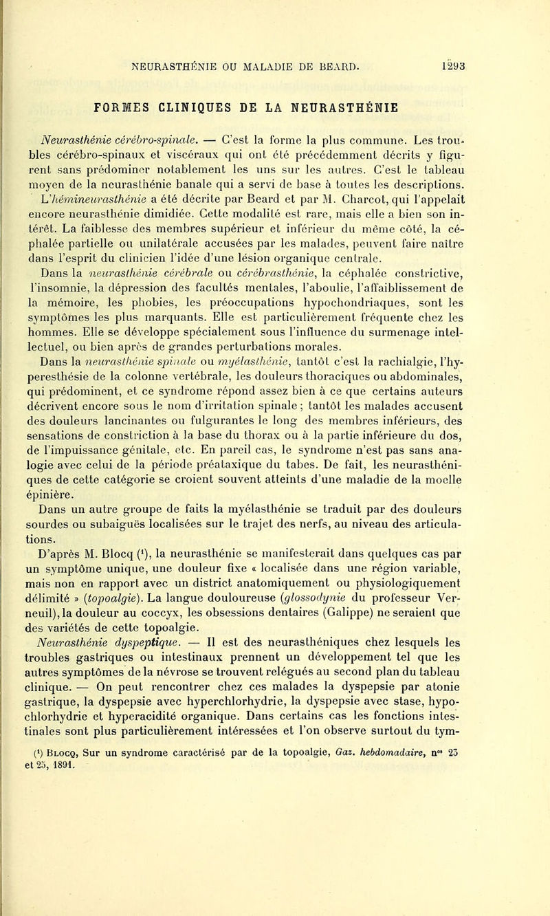 FORMES CLINIQUES DE LA NEURASTHÉNIE Neurasthénie cérébro-spinale. — C'est la forme la plus commune. Les troU bles cérébro-spinaux et viscéraux qui ont été précédemment décrits y figu- rent sans prédominer notablement les uns sur les autres. C'est le tableau moyen de la neurasthénie banale qui a servi de base à toutes les descriptions. L'hémineurasthénie a été décrite par Beard et par M. Charcot, qui l'appelait encore neurasthénie dimidiée. Cette modalité est rare, mais elle a bien son in- térêt. La faiblesse des membres supérieur et inférieur du môme côté, la cé- phalée partielle ou unilatérale accusées par les malades, peuvent faire naître dans l'esprit du clinicien l'idée d'une lésion organique centrale. Dans la neurasthénie cérébrale ou cérébrasthénie, la céphalée constrictive, l'insomnie, la dépression des facultés mentales, l'aboulie, l'affaiblissement de la mémoire, les phobies, les préoccupations hypocliondriaques, sont les symptômes les plus marquants. Elle est particulièrement fréquente chez les hommes. Elle se développe spécialement sous l'influence du surmenage intel- lectuel, ou bien après de grandes perturbations morales. Dans la neurasthénie spinale ou myélasthénie, tantôt c'est la rachialgie, l'hy- peresthésie de la colonne vertébrale, les douleurs thoraciques ou abdominales, qui prédominent, et ce syndrome répond assez bien à ce que certains auteurs décrivent encore sous le nom d'irritation spinale ; tantôt les malades accusent des douleurs lancinantes ou fulgurantes le long des membres inférieurs, des sensations de constriction à la base du thorax ou à la partie inférieure du dos, de l'impuissance génitale, etc. En pareil cas, le syndrome n'est pas sans ana- logie avec celui de la période préataxique du tabès. De fait, les neurasthéni- ques de cette catégorie se croient souvent atteints d'une maladie de la moelle épinière. Dans un autre groupe de faits la myélasthénie se traduit par des douleurs sourdes ou subaiguës localisées sur le trajet des nerfs, au niveau des articula- tions. D'après M. Blocq ('), la neurasthénie se manifesterait dans quelques cas par un symptôme unique, une douleur fixe « localisée dans une région variable, mais non en rapport avec un district anatomiquement ou physiologiquement délimité » {topoalgie). La langue douloureuse {glossodynie du professeur Ver- neuil),la douleur au coccyx, les obsessions dentaires (Galippe) ne seraient que des variétés de cette topoalgie. Neurasthénie dyspeptique. — Il est des neurasthéniques chez lesquels les troubles gastriques ou intestinaux prennent un développement tel que les autres symptômes de la névrose se trouvent relégués au second plan du tableau clinique. — On peut rencontrer chez ces malades la dyspepsie par atonie gastrique, la dyspepsie avec hyperchlorhydrie, la dyspepsie avec stase, hypo- chlorhydrie et hyperacidité organique. Dans certains cas les fonctions intes- tinales sont plus particulièrement intéressées et l'on observe surtout du tym- (') Blocq, Sur un syndrome caractérisé par de la topoalgie. Gaz. hebdomadaire, n°' 23 et 25, 1891.