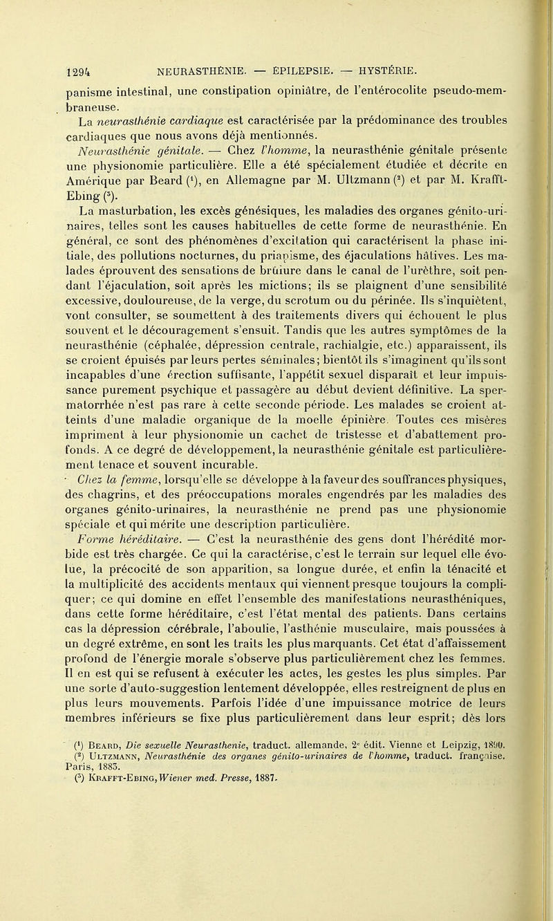 panisme intestinal, une constipation opiniâtre, de l'entérocolite pseudo-mem- braneuse. La neurasthénie cardiaque est caractérisée par la prédominance des troubles cardiaques que nous avons déjà mentionnés. Neurasthénie génitale. — Chez l'homme, la neurasthénie génitale présente une physionomie particulière. Elle a été spécialement étudiée et décrite en Amérique par Beard ('), en Allemagne par M. Ultzmann (^) et par M. Krafft- Ebmg e). La masturbation, les excès génésiques, les maladies des organes génito-uri- naires, telles sont les causes habituelles de cette forme de neurasthénie. En général, ce sont des phénomènes d'excitation qui caractérisent la phase ini- tiale, des pollutions nocturnes, du priapisme, des éjaculations hâtives. Les ma- lades éprouvent des sensations de brùiure dans le canal de l'urèthre, soit pen- dant l'éjaculation, soit après les mictions; ils se plaignent d'une sensibilité excessive, douloureuse, de la verge, du scrotum ou du périnée. Ils s'inquiètent, vont consulter, se soumettent à des traitements divers qui échouent le plus souvent et le découragement s'ensuit. Tandis que les autres symptômes de la neurasthénie (céphalée, dépression centrale, rachialgie, etc.) apparaissent, ils se croient épuisés parleurs pertes séminales; bientôt ils s'imaginent qu'ils sont incapables d'une érection suffisante, l'appétit sexuel disparaît et leur impuis- sance purement psychique et passagère au début devient définitive. La sper- matorrhée n'est pas rare à cette seconde période. Les malades se croient at- teints d'une maladie organique de la moelle épinière. Toutes ces misères impriment à leur physionomie un cachet de tristesse et d'abattement pro- fonds. A ce degré de développement, la neurasthénie génitale est particulière- ment tenace et souvent incurable. • Chez la femme, lorsqu'elle se développe à la faveur des souffrances physiques, des chagrins, et des préoccupations morales engendrés par les maladies des organes génito-urinaires, la neurasthénie ne prend pas une physionomie spéciale et qui mérite une description particulière. Forme héréditaire. — C'est la neurasthénie des gens dont l'hérédité mor- bide est très chargée. Ce qui la caractérise, c'est le terrain sur lequel elle évo- lue, la précocité de son apparition, sa longue durée, et enfin la ténacité et la multiplicité des accidents mentaux qui viennent presque toujours la compli- quer; ce qui domine en effet l'ensemble des manifestations neurasthéniques, dans cette forme héréditaire, c'est l'état mental des patients. Dans certains cas la dépression cérébrale, l'aboulie, l'asthénie musculaire, mais poussées à un degré extrême, en sont les traits les plus marquants. Cet état d'affaissement profond de l'énergie morale s'observe plus particulièrement chez les femmes. Il en est qui se refusent à exécuter les actes, les gestes les plus simples. Par une sorte d'auto-suggestion lentement développée, elles restreignent déplus en plus leurs mouvements. Parfois l'idée d'une impuissance motrice de leurs membres inférieurs se fixe plus particulièrement dans leur esprit; dès lors (•) Beard, Die sexuelle Neurasthénie, traduct. allemande, 2 édit. Vienne et Leipzig, 1800. l^) Ultzmann, Neurasthénie des organes génito-urinaires de Vhomme, traduct. française. Paris, 1883. (') Kbafft-Ebing, W^ï'ener med. Presse, 1887.