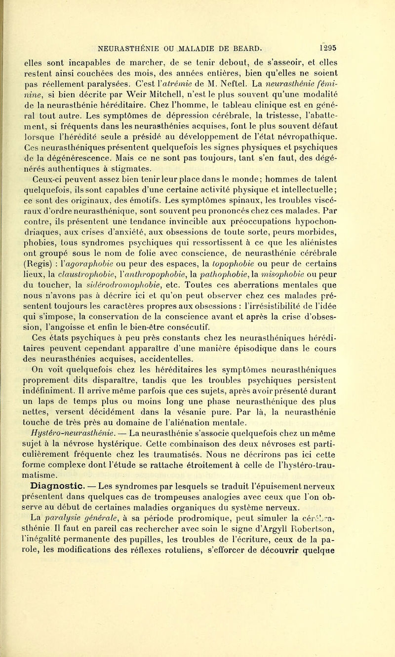 elles sont incapables de marcher, de se tenir debout, de s'asseoir, et elles restent ainsi couchées des mois, des années entières, bien qu'elles ne soient pas réellement paralysées. C'est Yatrémie de M. Neftel. La neurasthénie fémi- nine, si bien décrite par Weir Mitchell, n'est le plus souvent qu'une modalité de la neurasthénie héréditaire. Chez l'homme, le tableau clinique est en géné- ral tout autre. Les symptômes de dépression cérébrale, la tristesse, l'abatte- ment, si fréquents dans les neurasthénies acquises, font le plus souvent défaut lorsque l'hérédité seule a présidé au développement de l'état névropathique. Ces neurasthéniques présentent quelquefois les signes physiques et psychiques de la dégénérescence. Mais ce ne sont pas toujours, tant s'en faut, des dégé- nérés authentiques à stigmates. Ceux-ci peuvent assez bien tenir leur place dans le monde; hommes de talent quelquefois, ils sont capables d'une certaine activité physique et intellectuelle; ce sont des originaux, des émotifs. Les symptômes spinaux, les troubles viscé- raux d'ordre neurasthénique, sont souvent peu prononcés chez ces malades. Par contre, ils présentent une tendance invincible aux préoccupations hypochon- driaques, aux crises d'anxiélé, aux obsessions de toute sorte, peurs morbides, phobies, tous syndromes psychiques qui rcssortissent à ce que les aliénistes ont groupé sous le nom de folie avec conscience, de neurasthénie cérébrale (Régis) : l'agoraphobie ou peur des espaces, la topophobie ou peur de certains lieux, la claustrophobie, Vanthropophobie, la pathophobie, la misophobie ou peur du toucher, la sidérodromophobie, etc. Toutes ces aberrations mentales que nous n'avons pas à décrire ici et qu'on peut observer chez ces malades pré- sentent toujours les caractères propres aux obsessions : l'irrésistibilité de l'idée qui s'impose, la conservation de la conscience avant et après la crise d'obses- sion, l'angoisse et enfin le bien-être consécutif. Ces états psychiques à peu près constants chez les neurasthéniques hérédi- taires peuvent cependant apparaître d'une manière épisodique dans le cours des neurasthénies acquises, accidentelles. On voit quelquefois chez les héréditaires les symptômes neurasthéniques proprement dits disparaître, tandis que les troubles psychiques persistent indéfiniment. Il arrive même parfois que ces sujets, après avoir présenté durant un laps de temps plus ou moins long une phase neurasthénique des plus nettes, versent décidément dans la vésanie pure. Par là, la neurasthénie touche de très près au domaine de l'aliénation mentale. Hystéro-neurasthénie. — La neurasthénie s'associe quelquefois chez un même sujet à la névrose hystérique. Cette combinaison des deux névroses est parti- culièrement fréquente chez les traumatisés. Nous ne décrirons pas ici cette forme complexe dont l'étude se rattache étroitement à celle de l'hystéro-trau- malisme. Diagnostic. — Les syndromes par lesquels se traduit l'épuisement nerveux présentent dans quelques cas de trompeuses analogies avec ceux que Ton ob- serve au début de certaines maladies organiques du système nerveux. La paralysie générale, à sa période prodromique, peut simuler la cérél^ra- sthénie II faut en pareil cas rechercher avec soin le signe d'Argyll Robertson, l'inégalité permanente des pupilles, les troubles de l'écriture, ceux de la pa- role, les modifications des réflexes rotuliens, s'efforcer de découvrir quelque