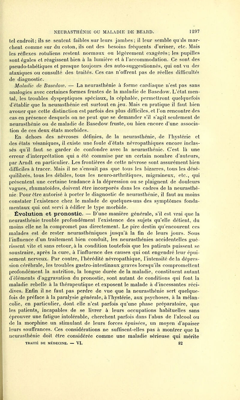 loi endroit; ils se sentent faibles sur leurs jambes; il leur semble qu ils mar- chent comme sur du coton, ils ont des besoins fréquents d'uriner, etc. Mais les réflexes rotuliens restent normaux ou légèrement exagérés; les pupilles sont égales et réagissent bien à la lumière et à l'accommodation. Ce sont des pseudo-tabétiques et presque toujours des auto-suggestionnés, qui ont vu des ataxiques ou consulté des traités. Ces cas n'offrent pas de réelles difficultés de diagnostic. Maladie de Basedoio. — La neurasthénie à forme cardiaque n'est pas sans analogies avec certaines formes frustes de la maladie de Basedow. L'état men- tal, les troubles dyspeptiques spéciaux, la céphalée, permettront quelquefois d'établir que la neurasthénie est surtout en jeu. Mais en pratique il faut bien avouer que cette distinction est parfois des plus difficiles, et l'on rencontre des cas en présence desquels on ne peut que se demander s'il s'agit seulement de neurasthénie ou de maladie de Basedow fruste, ou bien encore d'une associa- tion de ces deux états morbides. En dehors des névi'oses définies, de la neurasthénie, de l'hystérie et des états vésaniques, il existe une foule d'états névropathiques encore inclas- sés qu'il faut se garder de confondre avec la neurasthénie. C'est là une erreur d'interprétation qui a été commise par un certain nombre d'auteurs, par Arndt en particulier. Les frontières de cette névrose sont assurément bien difficiles à tracer. Mais il ne s'ensuit pas que tous les bizarres, tous les désé- quilibrés, tous les débiles, tous les neuro-arthritiques, migraineux, etc., qui présentent une certaine tendance à la dépression ou se plaignent de douleurs vagues, rhumatoïdes, doivent être incorporés dans les cadres de la neurasthé- nie. Pour cti'e autorisé à porter le diagnostic de neurasthénie, il faut au moins constater l'existence chez le malade de quelques-uns des symptômes fonda- mentaux qui ont servi à édifier le type morbide. Évolution et pronostic. — D'une manière générale, s'il est vrai que la neurasthénie trouble profondément l'existence des sujets qu'elle détient, du moins elle ne la compromet pas directement. Le pire destin qu'encourent ces malades est de rester neurasthéniques jusqu'à la fin de leurs jours. Sous l'influence d'un traitement bien conduit, les neurasthénies accidentelles gué- rissent vite et sans retour, à la condition toutefois que les patients puissent se soustraire, après la cure, à l'influence des causes qui ont engendré leur épui- sement nerveux. Par contre, l'hérédité névropathique, l'intensité de la dépres- sion cérébrale, les troubles gastro-intestinaux graves lorsqu'ils compromeltent profondément la nutrition, la longue durée de la maladie, constituent autant d'éléments d'aggravation du pronostic, sont autant de conditions qui font la maladie rebelle à la thérapeutique et exposent le malade à d'incessantes réci- dives. Enfin il ne faut pas perdre de vue que la neurasthénie sert quelque- fois de préface à la paralysie générale, à l'hystérie, aux psychoses, à la mélan- colie, en particulier, dont elle n'est parfois qu'une phase préparatoire, que les patients, incapables de se livrer à leurs occupations habituelles sans éprouver une fatigue intolérable, cherchent parfois dans l'abus de l'alcool ou de la morphine un stimulant de leurs forces épuisées, un moyen d'apaiser leurs souffrances. Ces considérations ne suffisent-elles pas à montrer que la neurasthénie doit être considérée comme une maladie sérieuse qui mérite TRAITÉ DE MÉDECINE. — VI. 82