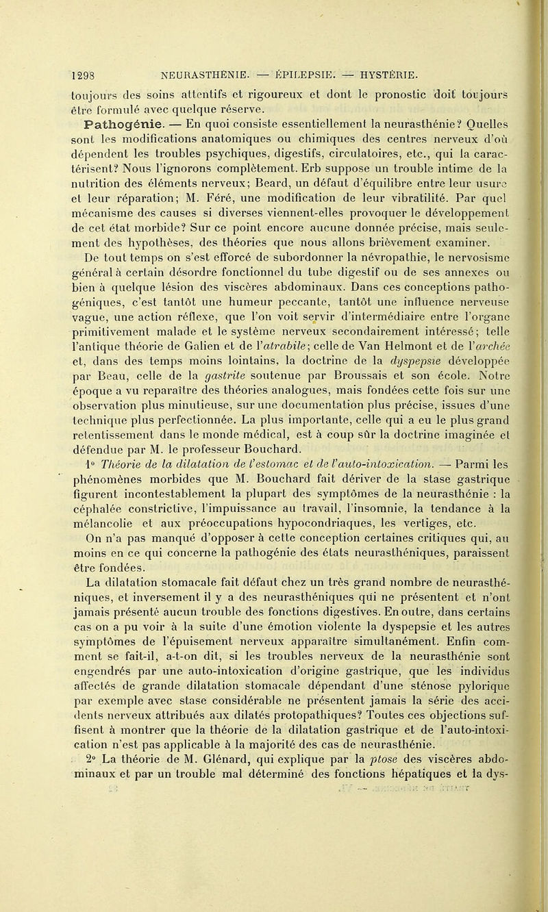 toujours des soins attentifs et rigoureux et dont le pronostic doit toujours être formulé avec quelque réserve. Pathogénie. — En quoi consiste essentiellement la neurasthénie? Quelles sont les modifications anatomiques ou chimiques des centres nerveux d'où dépendent les troubles psychiques, digestifs, circulatoires, etc., qui la carac- térisent? Nous l'ignorons complètement. Erb suppose un trouble intime de la nutrition des éléments nerveux; Beard, un défaut d'équilibre entre leur usure et leur réparation; M. Féré, une modification de leur vibratilité. Par quel mécanisme des causes si diverses viennent-elles provoquer le développement de cet état morbide? Sur ce point encore aucune donnée précise, mais seule- ment des hypothèses, des théories que nous allons brièvement examiner. De tout temps on s'est efforcé de subordonner la névropathie, le nervosisme général à certain désordre fonctionnel du tube digestif ou de ses annexes ou bien à quelque lésion des viscères abdominaux. Dans ces conceptions patho- géniques, c'est tantôt une humeur peccante, tantôt une influence nerveuse vague, une action réflexe, que l'on voit servir d'intermédiaire entre l'organe primitivement malade et le système nerveux secondairement intéressé; telle l'antique théorie de Galien et de Yatrabile; celle de Van Helmont et de Varchée et, dans des temps moins lointains, la doctrine de la dyspepsie développée par Beau, celle de la gastrite soutenue par Broussais et son école. Notre époque a vu reparaître des théories analogues, mais fondées cette fois sur une observation plus minutieuse, sur une documentation plus précise, issues d'une technique plus perfectionnée. La plus importante, celle qui a eu le plus grand retentissement dans le monde médical, est à coup sûr la doctrine imaginée et défendue par M. le professeur Bouchard. 1» Théorie de la dilatation de l'estomac et de l'auto-intoxication. — Parmi les phénomènes morbides que M. Bouchard fait dériver de la stase gastrique figurent incontestablement la plupart des symptômes de la neurasthénie : la céphalée constrictive, l'impuissance au travail, l'insomnie, la tendance à la mélancolie et aux préoccupations hypocondriaques, les vertiges, etc. On n'a pas manqué d'opposer à cette conception certaines critiques qui, au moins en ce qui concerne la pathogénie des états neurasthéniques, paraissent être fondées. La dilatation stomacale fait défaut chez un très grand nombre de neurasthé- niques, et inversement il y a des neurasthéniques qui ne présentent et n'ont jamais présenté aucun trouble des fonctions digestives. En outre, dans certains cas on a pu voir à la suite d'une émotion violente la dyspepsie et les autres symptômes de l'épuisement nerveux apparaître simultanément. Enfin com- ment se fait-il, a-t-on dit, si les troubles nerveux de la neurasthénie sont engendrés par une auto-intoxication d'origine gastrique, que les individus affectés de grande dilatation stomacale dépendant d'une sténose pylorique par exemple avec stase considérable ne présentent jamais la série des acci- dents nerveux attribués aux dilatés protopathiques? Toutes ces objections suf- fisent à montrer que la théorie de la dilatation gastrique et de l'auto-intoxi- cation n'est pas applicable à la majorité des cas de neurasthénie. 2» La théorie de M. Glénard, qui explique par la ptôse des viscères abdo- minaux et par un trouble mal déterminé des fonctions hépatiques et la dys-