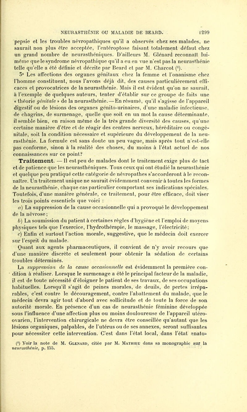 pepsie et les troubles névropathiques qu'il a observés chez ses malades, ne saurait non plus être acceptée, l'entéroptose faisant totalement défaut chez un grand nombre de neurasthéniques. D'ailleurs M. Glénard reconnaît lui- même que le syndrome névropathique qu'il a eu en vue n'est pas la neurasthénie telle qu'elle a été définie et décrite par Beard et par M. Charcot ('). 5 Les affections des organes génitaux chez la femme et l'onanisme chez l'homme constituent, nous l'avons déjà dit, des causes particulièrement effi- caces et provocatrices de la neurasthénie. Mais il est évident qu'on ne saurait, à l'exemple de quelques auteurs, tenter d'établir sur ce groupe de faits une « théorie génitale » de la neurasthénie. — En résumé, qu'il s'agisse de l'appareil digestif ou de lésions des organes génito-urinaires, d'une maladie infectieuse, de chagrins, de surmenage, quelle que soit en un mot la cause déterminante, il semble bien, en raison même de la très grande diversité des causes, qu'une certaine manière d'être et de réagir des centres nerveux, héréditaire ou congé- nitale, soit la condition nécessaire et supérieure du développement de la neu- rasthénie. La formule est sans doute un peu vague, mais après tout n'est-elle pas conforme, sinon à la réalité des choses, du moins à l'état actuel de nos connaissances sur ce point? Traitement. —Il est peu de malades dont le traitement exige plus de tact et de patience que les neurasthéniques. Tous ceux qui ont étudié la neurasthénie et quelque peu pratiqué cette catégorie de névropathes s'accorderont à le recon- naître. Un traitement unique ne saurait évidemment convenir à toutes les formes de la neurasthénie, chaque cas particulier comportant ses indications spéciales. Toutefois, d'une manière générale, ce traitement, pour être efficace, doit viser les trois points essentiels que voici : a) La suppression de la cause occasionnelle qui a provoqué le développement de la névrose ; b) La soumission du patient à certaines règles d'hygiène et l'emploi de moyens physiques tels que l'exercice, l'hydrothérapie, le massage, l'électricité; c) Enfin et surtout l'action morale, suggestive, que le médecin doit exercer sur l'esprit du malade. Quant aux agents pharmaceutiques, il convient de n'y avoir recours que d'une manière discrète et seulement pour obtenir la sédation de certains troubles déterminés. La suppression de la cause occasionnelle est évidemment la première con- dition à réaliser. Lorsque le surmenage a été le principal facteur de la maladie,^ il est de toute nécessité d'éloigner le patient de ses travaux, de ses occupations habituelles. Lorsqu'il s'agit de peines morales, de deuils, de pertes irrépa- rables, c'est contre le découragement, contre l'abattement du malade, que le médecin devra agir tout d'abord avec sollicitude et de toute la force de son autorité morale. En présence d'un cas de neurasthénie féminine développée sous l'influence d'une affection plus ou moins douloureuse de l'appareil utéro- ovarien, l'intervention chirurgicale ne devra être conseillée qu'autant que lea lésions organiques, palpables, de l'utérus ou de ses annexes, seront suffisantes pour nécessiter cette intervention. C'est dans l'état local, dans l'état anato- (') Voir la note de M. Glenard, citée par M. Mathieu dans sa monographie sur la neurasthénie, p. 155.