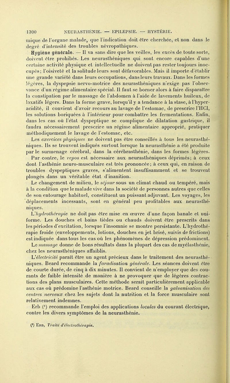 mique de l'organe malade, que l'indication doit être cherchée, et non dans le degré d'intensité des troubles névropathiques. Hygiène générale. — Il va sans dire que les veilles, les excès de toute sorte, doivent être prohibés. Les neurasthéniques qui sont encore capables d'une certaine activité physique et intellectuelle ne doivent pas rester toujours inoc- cupés; l'oisiveté et la solitude leurs sont défavorables. Mais il importe d'établir une grande variété dans leurs occupations, dans leurs travaux. Dans les formes légères, la dyspepsie nervo-motrice des neurasthéniques n'exige pas l'obser- vance d'un régime alimentaire spécial. Il faut se borner alors à faire disparaître la constipation par le massage de l'abdomen à l'aide de lavements huileux, de laxatifs légers. Dans la forme grave, lorsqu'il y a tendance à la stase, àl'hyper- acidité, il convient d'avoir recours au lavage de l'estomac, de prescrire l'HCl, les solutions boriquées à l'intérieur pour combattre les fermentations. Enfin, dans les cas où l'état dyspeptique se complique de dilatation gastrique, il faudra nécessairement prescrire un régime alimentaire approprié, pratiquer méthodiquement le lavage de l'estomac, etc. Les exercices physiques ne doivent pas être conseillés à tous les neurasthé- niques. Ils se trouvent indiqués surtout lorsque la neurasthénie a été produite par le surmenage cérébral, dans la cérébrasthénie, dans les formes légères. Par contre, le repos est nécessaire aux neurasthéniques déprimés; à ceux dont l'asthénie neuro-musculaire est très prononcée; à ceux qui, en raison de troubles dyspeptiques graves, s'alimentent insuffisamment et se trouvent plongés dans un véritable état d'inanition. Le changement de milieu, le séjour sous un climat chaud ou tempéré, mais à la condition que le malade vive dans la société de personnes autres que celles de son entourage habituel, constituent un puissant adjuvant. Les voyages, les déplacements incessants, sont en général peu profitables aux neui'asthé- niques. Vhydrothérapie ne doit pas être mise en œuvre d'une façon banale et uni- forme. Les douches et bains tièdes ou chauds doivent être prescrits dans les périodes d'excitation, lorsque l'insomnie se montre pei'sistante. L'hydrothé- rapie froide (enveloppements, lotions, douches en jet brisé, suivis de frictions) est indiquée dans tous les cas où les phénomènes de dépression prédominent. Le massage donne de bons résultats dans la plupart des cas de myélaslhénie, chez les neurasthéniques affaiblis. L'électricité paraît être un agent précieux dans le traitement des neurasthé- niques. Beard recommande la faradisation générale. Les séances doivent être de courte durée, de cinq à dix minutes. Il convient de n'employer que des cou- rants de faible intensité de manière à ne provoquer que de légères contrac- tions des plans musculaires. Cette méthode serait particulièrement applicable aux cas où prédomine l'asthénie motrice. Beard conseille la galvanisation des centres nerveux chez les sujets dont la nutrition et la force musculaire sont relativement indemnes. Erb (*) recommande l'emploi des applications locales du courant électrique, contre les divers symptômes de la neurasthénie. (*) Erb, Traité d'éledrothérapie.