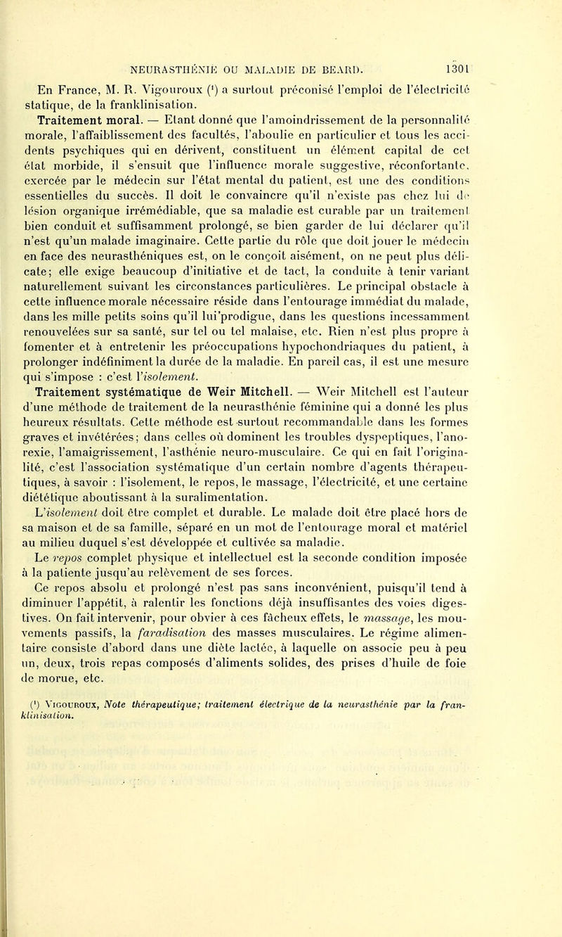 En France, M. R. Vigouroux (') a surtout préconisé l'emploi de rélectricilé statique, de la franklinisation. Traitement moral. — Etant donné que l'amoindrissement de la personnalité morale, l'affaiblissement des facultés, l'aboulie en particulier et tous les acci- dents psychiques qui en dérivent, constituent un élém^ent capital de cet état morbide, il s'ensuit que l'influence morale suggestive, réconfortante, exercée par le médecin sur l'état mental du patient, est une des conditions essentielles du succès. Il doit le convaincre qu'il n'existe pas chez lui di- lésion organique irrémédiable, que sa maladie est curable par un traitement bien conduit et suffisamment prolongé, se bien garder de lui déclarer qu'il n'est qu'un malade imaginaire. Cette partie du rôle que doit jouer le médecin en face des neurasthéniques est, on le conçoit aisément, on ne peut plus déli- cate; elle exige beaucoup d'initiative et de tact, la conduite à tenir variant naturellement suivant les circonstances particulières. Le principal obstacle à cette influence morale nécessaire réside dans l'entourage immédiat du malade, dans les mille petits soins qu'il lui'prodigue, dans les questions incessamment renouvelées sur sa santé, sur tel ou tel malaise, etc. Rien n'est plus propre à fomenter et à entretenir les préoccupations hypochondriaques du patient, à prolonger indéfiniment la durée de la maladie. En pareil cas, il est une mesure qui s'impose : c'est Visolement. Traitement systématique de Weir Mitchell. — Weir Mitchell est l'auteur d'une méthode de traitement de la neurasthénie féminine qui a donné les plus heureux résultats. Cette méthode est surtout recommandable dans les formes graves et invétérées; dans celles où dominent les troubles dyspeptiques, l'ano- rexie, l'amaigrissement, l'asthénie neuro-musculaire. Ce qui en fait l'origina- lité, c'est l'association systématique d'un certain nombre d'agents thérapeu- tiques, à savoir : l'isolement, le repos, le massage, l'électricité, et une certaine diététique aboutissant à la suralimentation. L'isolement doit être complet et durable. Le malade doit être placé hors de sa maison et de sa famille, séparé en un mot de l'entourage moral et matériel au milieu duquel s'est développée et cultivée sa maladie. Le repos complet physique et intellectuel est la seconde condition imposée à la patiente jusqu'au relèvement de ses forces. Ce repos absolu et prolongé n'est pas sans inconvénient, puisqu'il tend à diminuer l'appétit, à ralentir les fonctions déjà insuffisantes des voies diges- tives. On fait intervenir, pour obvier à ces fâcheux effets, le massage, les mou- vements passifs, la faradisation des masses musculaires. Le régime alimen- taire consiste d'abord dans une diète lactée, à laquelle on associe peu à peu un, deux, trois repas composés d'aliments solides, des prises d'huile de foie de morue, etc. (') ViGouROux, Note thérapeutique; Iraitemenl électrique de la neurasthénie par la fran- klinisation.