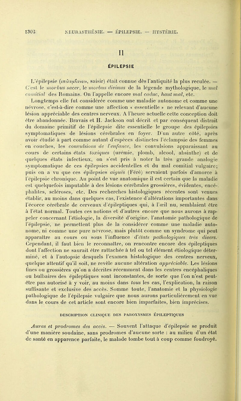 II ÉPILEPSIE L'épilepsie (eTrO^aïAê-aveiv, saisir) était connue dès l'antiquité la plus reculée. — C'est le morhiis sacer, le morbus divinus de la légende mythologique, le mal comitial des Romains. On l'appelle encore mal caduc, haut mal, etc. Longtemps elle fut considérée comme une maladie autonome et comme une névrose, c'est-à-dire comme une affection « essentielle » ne relevant d'aucune lésion appréciable des centres nerveux. A l'heure actuelle cette conception doit être abandonnée. Bravais et H. Jackson ont décrit et par conséquent distrait du domaine primitif de l'épilepsie dite essentielle le groupe des épilepsies symptomaliques de lésions cérébrales en foyer. D'un autre côté, après avoir étudié à part comme autant d'espèces distinctes l'éclampsie des femmes en couches, les convulsions de l'enfance, les convulsions apparaissant au cours de certains états toxiques (urémie, plomb, alcool, absinthe) et de quelques états infectieux, on s'est pris à noter la très grande analogie symptomatique de ces épilepsies accidentelles et du mal comitial vulgaire; puis on a vu que ces épilepsies aiguës (Féré) servaient parfois d'amorce à l'épilepsie chronique. Au point de vue anatomique il est certain que la maladie est quelquefois imputable à des lésions cérébrales grossières, évidentes, encé-, phalites, scléroses, etc. Des recherches histolo.giques récentes sont venues établir, au moins dans quelques cas, l'existence d'altérations importantes dans l'écorce cérébrale de cerveaux d'épileptiques qui, à l'œil nu, semblaient être à l'état normal. Toutes ces notions et d'autres encore que nous aurons à rap- peler concernant l'étiologie, la diversité d'origine, l'anatomie pathologique de l'épilepsie, ne permettent plus de la considérer comme une maladie auto- nome, ni comme une pure névrose, mais plutôt comme un syndrome qui peut apparaître au cours ou sous l'influence d'états pathologiques très divers. Cependant, il faut bien le reconnaître, on rencontre encore des épileptiques dont l'affection ne saurait être rattachée à tel ou tel élément étiologique déter- miné, et à l'autopsie desquels l'examen histologique des centres nerveux, quelque attentif qu'il soit, ne révèle aucune altération appréciable. Les lésions fines ou grossières qu'on a décrites récemment dans les centres encéphaliques ou bulbaires des épileptiques sont inconstantes, de sorte que l'on n'est peut- être pas autorisé à y voir, au moins dans tous les cas, l'explication, la raison suffisante et exclusive des accès. Somme toute, l'anatomie et la physiologie pathologique de l'épilepsie vulgaire que nous aurons particulièrement en vue dans le cours de cet article sont encore bien imparfaites, bien imprécises. DESCRIPTION CLINIQUE DES PAROXYSMES ÉPILEPTIQUES Auras et prodromes des accès. — Souvent l'attaque d'épilepsie se produit •d'une manière soudaine, sans prodromes d'aucune sorte : au milieu d'un étal •de santé en apparence parfaite, le malade tombe tout à coup comme foudroyé. il