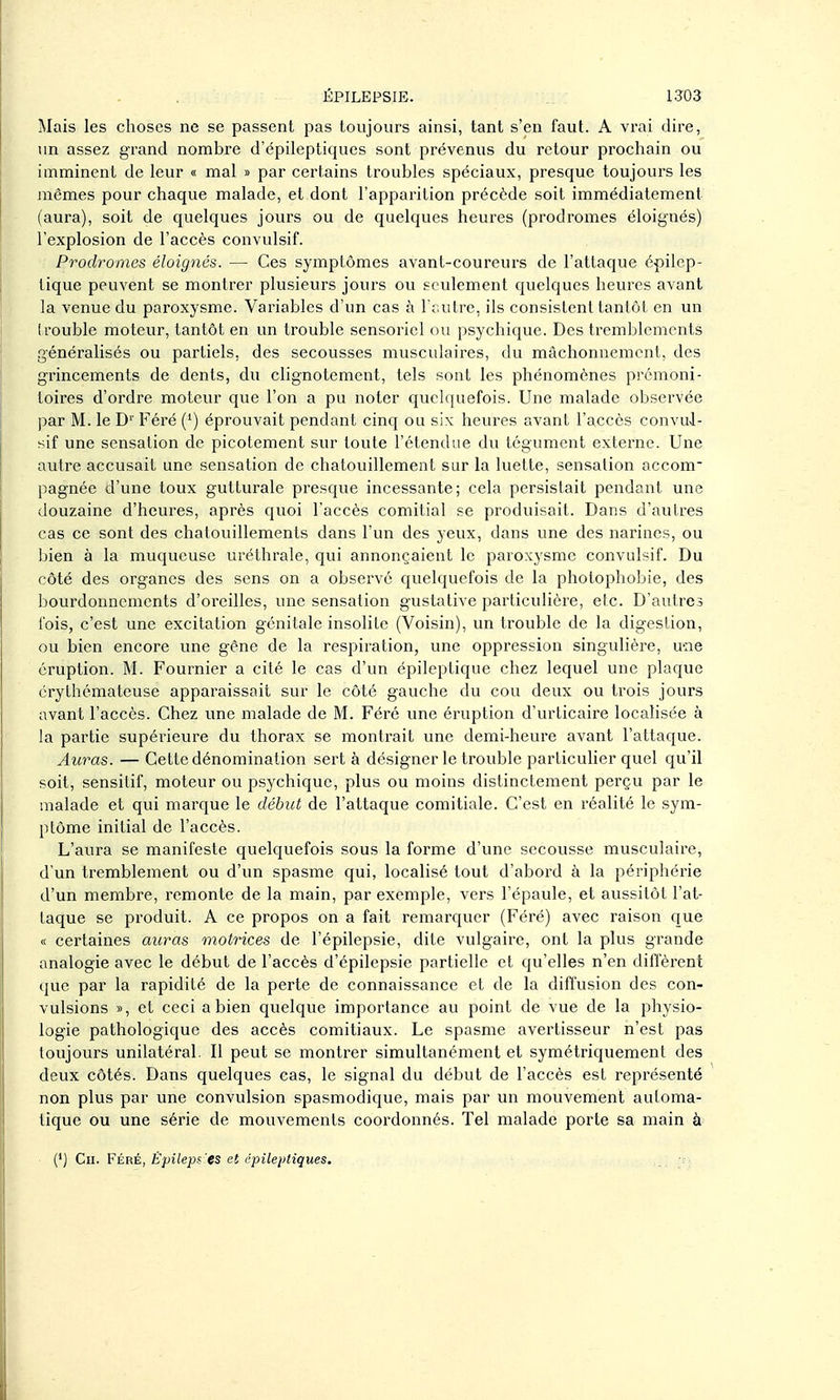 Mais les choses ne se passent pas toujours ainsi, tant s'en faut. A vrai dire, un assez grand nombre d'épileptiques sont prévenus du retour prochain ou imminent de leur « mal » par certains troubles spéciaux, presque toujours les mêmes pour chaque malade, et dont l'apparition précède soit immédiatement (aura), soit de quelques jours ou de quelques heures (prodromes éloignés) l'explosion de l'accès convulsif. Prodromes éloignés. — Ces symptômes avant-coureurs de l'attaque épilep- lique peuvent se montrer plusieurs jours ou seulement quelques hevu^es avant la venue du paroxysme. Variables d'un cas à l'r.utre, ils consistent tantôt en un (rouble moteur, tantôt en un trouble sensoriel ou psychique. Des tremblements généralisés ou partiels, des secousses musculaires, du mâchonnement, des grincements de dents, du clignotement, tels sont les phénomènes prémoni- toires d'ordre moteur que l'on a pu noter quelquefois. Une malade observée par M. le D'' Féré (') éprouvait pendant cinq ou six heures avant l'accès convul- sif une sensation de picotement sur toute l'étendue du tégument externe. Une autre accusait une sensation de chatouillement sur la luette, sensation accom- pagnée d'une toux gutturale presque incessante; cela persistait pendant une douzaine d'heures, après quoi l'accès comitial se produisait. Dans d'autres cas ce sont des chatouillements dans l'un des yeux, dans une des narines, ou bien à la muqueuse uréthrale, qui annonçaient le paroxysme convulsif. Du côté des organes des sens on a observé quelquefois de la photophobie, des bourdonnements d'oreilles, une sensation gustative particulière, etc. D'autres fois, c'est une excitation génitale insolite (Voisin), un trouble de la digestion, ou bien encore vme gêne de la respiration, une oppression singulière, wne éruption. M. Fournier a cité le cas d'un épileptique chez lequel une plaque érythémateuse apparaissait sur le côté gauche du cou deux ou trois jours avant l'accès. Chez une malade de M. Féré une éruption d'urticaire localisée à la partie supérieure du thorax se montrait une demi-heure avant l'attaque. Auras. — Cette dénomination sert à désigner le trouble particulier quel qu'il soit, sensilif, moteur ou psychique, plus ou moins distinctement perçu par le malade et qui marque le début de l'attaque comitiale. C'est en réalité le sym- ptôme initial de l'accès. L'aura se manifeste quelquefois sous la forme d'une secousse musculaire, d'un tremblement ou d'vm spasme qui, localisé tout d'abord à la périphérie d'un membre, remonte de la main, par exemple, vers l'épaule, et aussitôt l'at- taque se produit. A ce propos on a fait remarquer (Féré) avec raison que « certaines auras motrices de l'épilepsie, dite vulgaire, ont la plus grande analogie avec le début de l'accès d'épilepsie partielle et qu'elles n'en diffèrent que par la rapidité de la perte de connaissance et de la diffusion des con- vulsions », et ceci a bien quelque importance au point de vue de la physio- logie pathologique des accès comitiaux. Le spasme avertisseur n'est pas toujours unilatéral. Il peut se montrer simultanément et symétriquement des deux côtés. Dans quelques cas, le signal du début de l'accès est représenté non plus par une convulsion spasmodique, mais par un mouvement automa- tique ou une série de mouvements coordonnés. Tel malade porte sa main à (') Cn. FÉRÉ, Épiieps'es et épilepliques.