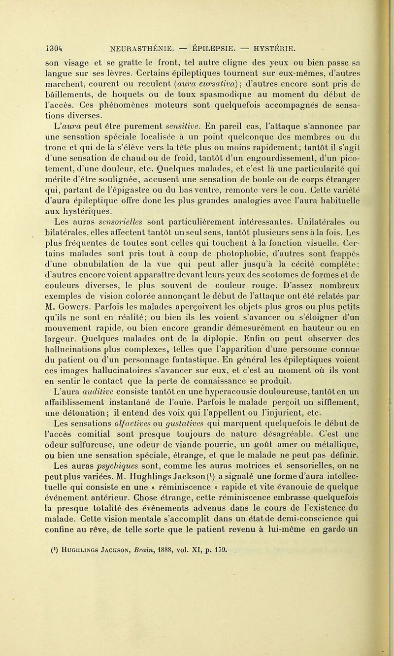 son visage et se gratte le front, tel autre cligne des yeux ou bien passe sa langue sur ses lèvres. Certains épileptiques tournent sur eux-mêmes, d'autres marchent, courent ou reculent (aura cicrsativa) ; d'autres encore sont pris de bâillements, de hoquets ou de toux spasmodique au moment du début de l'accès. Ces phénomènes moteurs sont quelquefois accompagnés de sensa- tions diverses. L'aura peut être purement sensitive. En pareil cas, l'attaque s'annonce par une sensation spéciale localisée à un point quelconque des membres ou du tronc et qui de là s'élève vers la tête plus ou moins rapidement; tantôt il s'agit d'une sensation de chaud ou de froid, tantôt d'un engourdissement, d'un pico- tement, d'une douleur, etc. Quelques malades, et c'est là une particularité qui mérite d'être soulignée, accusent une sensation de boule ou de corps étranger qui, partant de l'épigasti'e ou du bas ventre, remonte vers le cou. Cette variété d'aura épileptique offre donc les plus grandes analogies avec l'aura habituelle aux hystériques. Les auras sensorielles sont particulièrement intéressantes. Unilatérales ou bilatérales, elles affectent tantôt un seul sens, tantôt plusieurs sens à la fois. Les plus fréquentes de toutes sont celles qui touchent à la fonction visuelle. Cer- tains malades sont pris tout à coup de photophobie, d'autres sont frappés d'une obnubilation de la vue qui peut aller jusqu'à la cécité complète; d'autres encore voient apparaître devant leurs yeux des scotomes de formes et de couleurs diverses, le plus souvent de couleur rouge. D'assez nombreux exemples de vision colorée annonçant le début de l'attaque ont été relatés par M. Gowers. Parfois les malades aperçoivent les objets plus gros ou plus petits qu'ils ne sont en réalité; ou bien ils les voient s'avancer ou s'éloigner d'un mouvement rapide, ou bien encore grandir démesurément en hauteur ou en largeur. Quelques malades ont de la diplopie. Enfin on peut observer des hallucinations plus complexes, telles que l'apparition d'une personne connue du patient ou d'un personnage fantastique. En général les épileptiques voient ces images hallucinatoires s'avancer sur eux, et c'est au moment où ils vont en sentir le contact que la perte de connaissance se produit. L'aura auditive consiste tantôt en une hyperacousie douloureuse, tantôt en un affaiblissement instantané de l'ouïe. Parfois le malade perçoit un sifflement, une détonation; il entend des voix qui l'appellent ou l'injurient, etc. Les sensations olfactives ou gustatives qui marquent quelquefois le début de l'accès comitial sont presque toujours de nature désagréable. C'est une odeur sulfureuse, une odeur de viande pourrie, un goût amer ou métallique, ou bien une sensation spéciale, étrange, et que le malade ne peut pas définir. Les auras psychiques sont, comme les auras motrices et sensorielles, on ne peut plus variées. M. Hughlings Jackson (*) a signalé une forme d'aura intellec- tuelle qui consiste en une « réminiscence » rapide et vite évanouie de quelque événement antérieur. Chose étrange, cette réminiscence embrasse quelquefois la presque totalité des événements advenus dans le cours de l'existence du malade. Cette vision mentale s'accomplit dans un état de demi-conscience qui confine au rêve, de telle sorte que le patient revenu à lui-même en garde un (') HuGiiLiNGS Jackson, Brain, 1888, vol. XI, p. 179,
