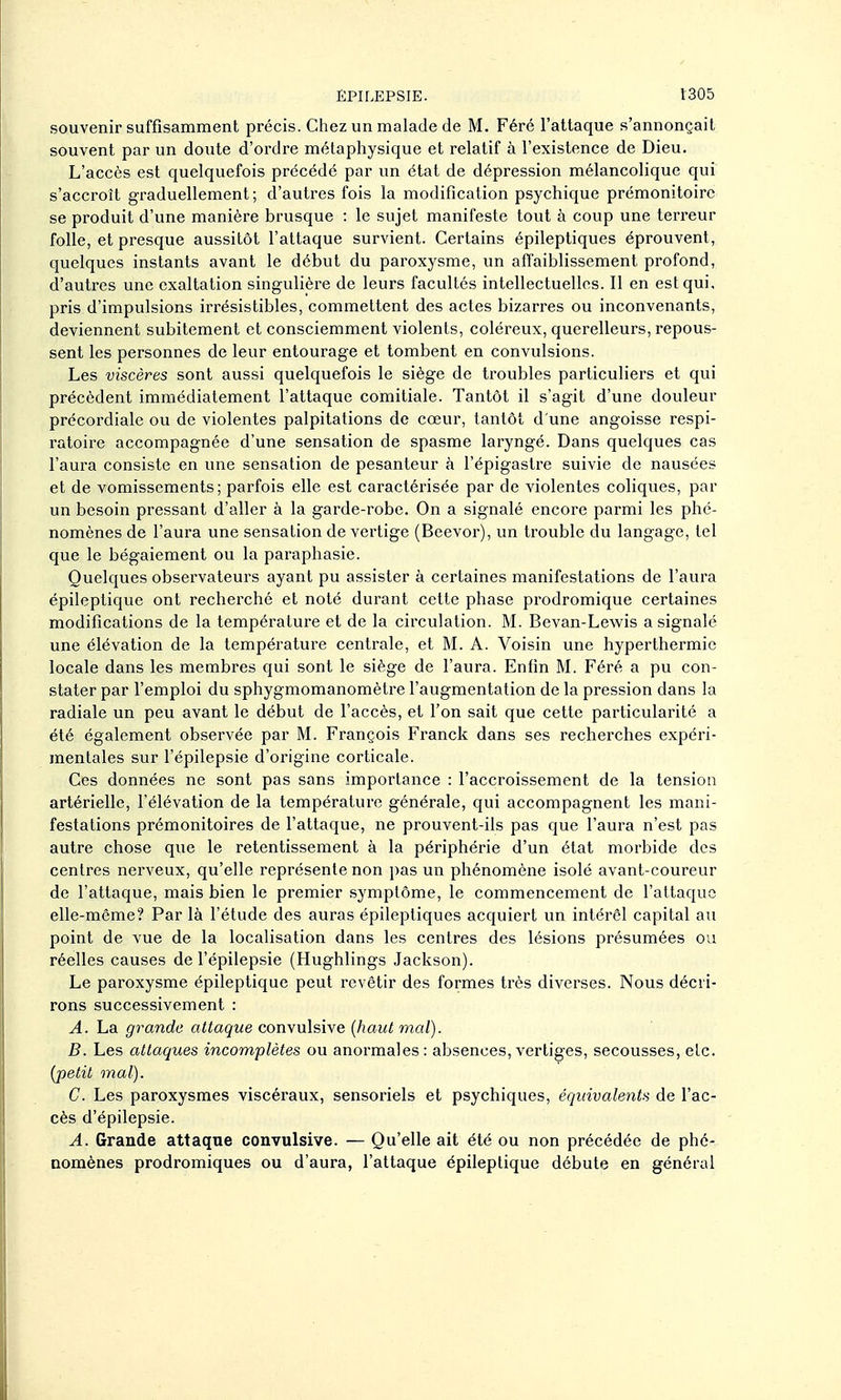 souvenir suffisamment précis. Chez un malade de M. Féré l'attaque s'annonçait souvent par un doute d'ordre métaphysique et relatif à l'existence de Dieu. L'accès est quelquefois précédé par un état de dépression mélancolique qui s'accroît graduellement; d'autres fois la modification psychique prémonitoire se produit d'une manière brusque : le sujet manifeste tout à coup une terreur folle, et presque aussitôt l'attaque survient. Certains épileptiques éprouvent, quelques instants avant le début du paroxysme, un affaiblissement profond, d'autres une exaltation singulière de leurs facultés intellectuelles. Il en est qui, pris d'impulsions irrésistibles, commettent des actes bizarres ou inconvenants, deviennent subitement et consciemment violents, coléreux, querelleurs, repous- sent les personnes de leur entourage et tombent en convulsions. Les viscères sont aussi quelquefois le siège de troubles particuliers et qui précèdent immédiatement l'attaque comitiale. Tantôt il s'agit d'une douleur précordiale ou de violentes palpitations de cœur, tantôt d'une angoisse respi- ratoire accompagnée d'une sensation de spasme laryngé. Dans quelques cas l'aura consiste en une sensation de pesanteur à l'épigastre suivie de nausées et de vomissements; parfois elle est caractérisée par de violentes coliques, par un besoin pressant d'aller à la garde-robe. On a signalé encore parmi les phé- nomènes de l'aura une sensation de vertige (Beevor), un trouble du langage, tel que le bégaiement ou la paraphasie. Quelques observateurs ayant pu assister à certaines manifestations de l'aura épileptique ont recherché et noté durant cette phase prodromique certaines modifications de la température et de la circulation. M. Bevan-Lewis a signalé une élévation de la température centrale, et M. A. Voisin une hyperthermie locale dans les membres qui sont le siège de l'aura. Enfin M. Féré a pu con- stater par l'emploi du sphygmomanomètre l'augmentation de la pression dans la radiale un peu avant le début de l'accès, et l'on sait que cette particularité a été également observée par M. François Franck dans ses recherches expéri- mentales sur l'épilepsie d'origine corticale. Ces données ne sont pas sans importance : l'accroissement de la tension artérielle, l'élévation de la température générale, qui accompagnent les mani- festations prémonitoires de l'attaque, ne prouvent-ils pas que l'aura n'est pas autre chose que le retentissement à la périphérie d'un état morbide des centres nerveux, qu'elle représente non pas un phénomène isolé avant-coureur de l'attaque, mais bien le premier .symptôme, le commencement de l'attaque elle-même? Par là l'étude des auras épileptiques acquiert un intérêl capital au point de vue de la localisation dans les centres des lésions présumées ou réelles causes de l'épilepsie (Hughlings Jackson). Le paroxysme épileptique peut revêtir des formes très diverses. Nous décri- rons successivement : A. La grande attaque convulsive [haut mal). B. Les attaques incomplètes ou anormales: absences, vertiges, secousses, etc. {petit mal). C. Les paroxysmes viscéraux, sensoriels et psychiques, équivalents de l'ac- cès d'épilepsie. A. Grande attaque convulsive. — Qu'elle ait été ou non précédée de phé- aomènes prodromiques ou d'aura, l'attaque épileptique débute en général